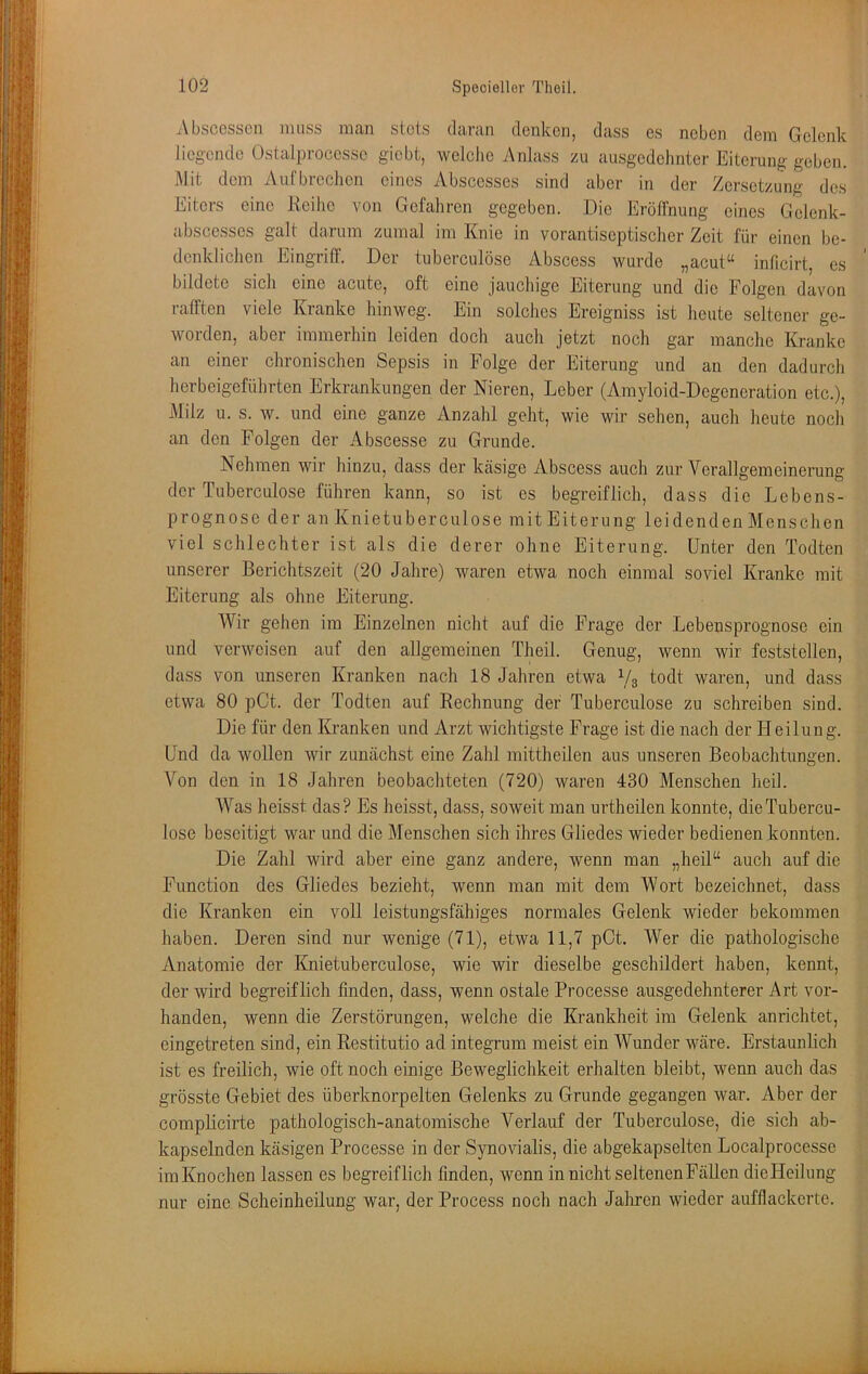 Absccsscn muss man stets daran denken, dass es neben dem Gelenk liegende Ostalprocesse giebt, welclic Anlass zu ausgedehnter Eiterung geben. Mit dem Aul'brechen eines Abscesses sind aber in der Zersetzung des Eiters eine Reihe von Gefahren gegeben. Die Erölfnung eines Gelenk- a.bscesses galt darum zumal im Knie in vorantiseptischer Zeit für einen be- denklichen EingrilF. Der tuberculöse Abscess wurde „acut“ inficirt, es bildete sich eine acute, oft eine jauchige Eiterung und die Folgen davon rafften viele Kranke hinweg. Ein solches Ereigniss ist heute seltener ge- worden, aber immerhin leiden doch auch jetzt noch gar manche Kranke an einer chronischen Sepsis in Folge der Eiterung und an den dadurch herbeigeführten Erkrankungen der Nieren, Leber (Amyloid-Degeneration etc.), Milz u. s. w. und eine ganze Anzahl geht, wie wir sehen, auch heute noch an den Folgen der Abscesse zu Grunde. Nehmen wir hinzu, dass der kcäsige Abscess auch zur Verallgemeinerung der Tuberculöse führen kann, so ist es begreiflich, dass die Lebens- prognose der an Knietuberculose mit Eiterung leidenden Menschen viel schlechter ist als die derer ohne Eiterung. Unter den Todten unserer Berichtszeit (20 Jahre) waren etwa noch einmal soviel Kranke mit Eiterung als ohne Eiterung. Wir gehen im Einzelnen nicht auf die Frage der Lebensprognose ein und verweisen auf den allgemeinen Theil. Genug, wenn wir feststellen, dass von unseren Kranken nach 18 Jahren etwa V3 todt waren, und dass etwa 80 pCt. der Todten auf Rechnung der Tuberculöse zu schreiben sind. Die für den Kranken und Arzt wichtigste Frage ist die nach der Heilung. Und da wollen wir zunächst eine Zahl mittheileii aus unseren Beobachtungen. Von den in 18 Jahren beobachteten (720) waren 430 Menschen heil. Was heisst das? Es heisst, dass, soweit man urtheilen konnte, dieTubercu- lose beseitigt war und die Menschen sich ihres Gliedes wieder bedienen konnten. Die Zahl wird aber eine ganz andere, wenn man „heil“ auch auf die Function des Gliedes bezieht, wenn man mit dem Wort bezeichnet, dass die Kranken ein voll leistungsfähiges normales Gelenk wieder bekommen haben. Deren sind nur wenige (71), etwa 11,7 pCt. Wer die pathologische Anatomie der Knietuberculose, wie wir dieselbe geschildert haben, kennt, der wird begreiflich finden, dass, wenn ostale Processe ausgedehnterer Art vor- handen, wenn die Zerstörungen, welche die Krankheit im Gelenk anrichtet, cingetreten sind, ein Restitutio ad integrum meist ein AVunder wäre. Erstaunlich ist es freilich, wie oft noch einige Beweglichkeit erhalten bleibt, wenn auch das grösste Gebiet des überknorpelten Gelenks zu Grunde gegangen war. Aber der complicirte pathologisch-anatomische Verlauf der Tuberculöse, die sich ab- kapselnden käsigen Processe in der Synovialis, die abgekapselten Localprocesse im Knochen lassen es begreiflich finden, wenn in nicht seltenen Fällen dieHeilung nur eine Scheinheilung war, der Process noch nach Jahren wieder aufflackerte.