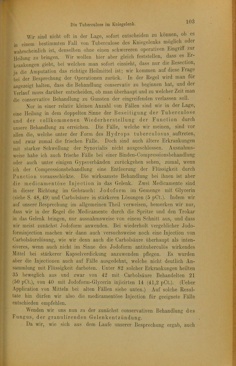 Die Tuberculose im Kniegelenk. Wir sind niclit oft in der Lage, sofort entscheiden zu können, ob cs in einem bestimmten Fall von Tuberculose des Kniegelenks möglich odei i wahrscheinlich ist, denselben ohne einen schwereren operativen Eingriff zui Heilung zu bringen. Wir wollen hier aber gleich feststcllen, dass es Er- krankungen giebt, bei welchen man sofort cinsieht, dass nur die Kesection, ja die Amputation das richtige Heilmittel ist; wir kommen auf diese hrage bei der Besprechung der Operationen zurück. In der Regel wird man für angezeigt halten, dass die Behandlung conservativ zu beginnen hat, und der Verlauf muss darüber entscheiden, ob man überhaupt und zu welcher Zeit man j die conservative Behandlung zu Gunsten der eingreifenden verlassen soU. . j Nur in einer relativ kleinen Anzahl von Fällen sind wir in der Lage, eine Heilung in dem doppelten Sinne der Beseitigung der Tuberculose und der vollkommenen Wiederherstellung der Function durch unsere Behandlung zu erreichen. Die Fälle, welche wir meinen, sind vor allen die, welche unter der Form des Hydrops tuberculosus, auftreten, und zwar zumal die frischen Fälle. Doch sind auch ältere Erkrankungen mit starker Schwellung der Synovialis nicht ausgeschlossen. Ausnahms- weise habe ich auch frische Fälle bei einer Binden-Compressionsbehandlung oder auch unter einigen Gypsverbänden zurückgehen sehen, zumal, wenn ich der Compressionsbehandlung eine Entleerung der Flüssigkeit durch Function vorausschickte. Die wirksamste Behandlung bei ihnen ist aber die medicamentöse Injection in das Gelenk. Zwei Medicamente sind in dieser Richtung im Gebrauch: Jodoform im Gemenge mit Glycerin (siehe S. 48, 49) und Carbolsäure in stärkeren Lösungen (5 pCt.). Indem wir auf unsere' Besprechung im allgemeinen Theil verweisen, bemerken wir nur, dass wir in der Regel die Medicamente durch die Spritze und den Trokar in das Gelenk bringen, nur ausnahmsweise von einem Schnitt aus, und dass wir meist zunächst Jodoform anwenden. Bei wiederholt vergeblicher Jodo- forminjection machen wir dann auch versuchsweise noch eine Injection von Carboisäurelösung, wie wir denn auch die Carbolsäure überhaupt als inten- siveres, wenn auch nicht im Sinne des Jodoform antituberculös wirkendes Mittel bei stärkerer Kapselverdickung anzuwenden pflegen. Es wurden aber die Injectionen auch auf Fälle ausgedehnt, welche nicht deutlich An- sammlung mit Flüssigkeit darboten. Unter 82 solcher Erkrankungen heilten 35 beweglich aus und zwar von 42 mit Carbolsäure Behandelten 21 (50 pCt.), von 40 mit Jodoform-Glycerin injicirten 14 (41,2 pCt.). (Ueber Application von Mitteln bei alten Fällen siehe unten.) 7\.uf solche Resul- tate hin dürfen wir also die medicamentöse Injection für geeignete Fälle entschieden empfehlen. Wenden wir uns nun zu der zunächst conservativen Behandlung des Fungus, der granulirenden Gelenkentzündung. Da wir, wie sich aus dem Laufe unserer Besprechung ergab, auch