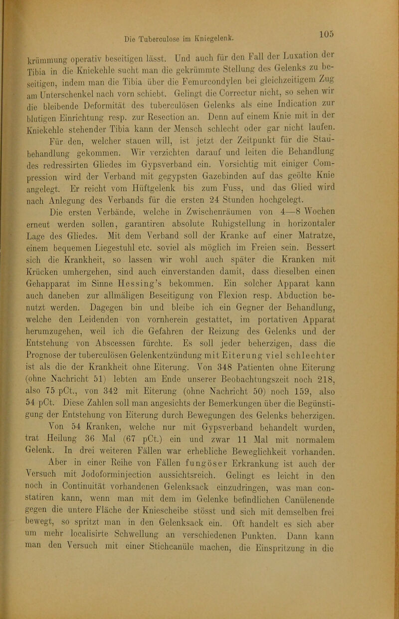 Die Tuborculose im Kniegelenk. kriimmung operativ beseitigen lässt. Und auch lur den Fall der Luxation dei Tibia in die Kniekehle sucht man die gekrümmte Stellung des Gelenks zu be- seitigen, indem man die Tibia über die Femurcondylen bei gleichzeitigem Zug iim Unterschenkel nach vorn schiebt. Gelingt die Correctur nicht, so sehen wir die bleibende Deformität des tuberculösen Gelenks als eine Indication zur blutigen Einrichtung resp. zur Rcscction an. Denn auf einem Knie mit in der Kniekehle stehender Tibia kann der Mensch schlecht oder gar nicht laufen. Für den, welcher stauen will, ist jetzt der Zeitpunkt für die Stau- behandlimg gekommen. Wir verzichten darauf und leiten die Behandlung des redressirten Gliedes im Gypsverband ein. Vorsichtig mit einiger Com- pression wird der Verband mit gegypsten Gazebinden auf das geölte Knie angelegt. Er reicht vom Hüftgelenk bis zum Fuss, und das Glied wird nach Anlegung des Verbands für die ersten 24 Stunden hochgelegt. Die ersten A^erbände, welche in Zwischenräumen von 4—8 AVochen erneut werden sollen, garantiren absolute Ruhigstellung in horizontaler Lage des Gliedes. Mit dem Verband soll der Kranke auf einer Alatratze, einem bequemen Liegestuhl etc. soviel als möglich im Freien sein. Bessert sich die Krankheit, so lassen wir wohl auch später die Kranken mit Krücken umhergehen, sind auch einverstanden damit, dass dieselben einen Gehapparat im Sinne Hessing’s bekommen. Ein solcher Apparat kann auch daneben zur allmäligen Beseitigung von Flexion resp. Abduction be- nutzt werden. Dagegen bin und bleibe ich ein Gegner der Behandlung, welche den Leidenden von vornherein gestattet, im portativen Apparat herumzugehen, weil ich die Gefahren der Reizung des Gelenks und der Entstehung von Abscessen fürchte. Es soll jeder beherzigen, dass die Prognose der tuberculösen Gelenkentzündung mit Eiterung viel schlechter ist als die der Krankheit ohne Eiterung. A^on 348 Patienten ohne Eiterung (ohne Nachricht 51) lebten am Ende unserer Beobachtungszeit noch 218, also 75 pCt., von 342 mit Eiterung (ohne Nachricht 50) noch 159, also 54 pCt. Diese Zahlen soU man angesichts der Bemerkungen über die Begünsti- gung der Entstehung von Eiterung durch Bewegungen des Gelenks beherzigen. Von 54 Kranken, welche nur mit Gypsverband behandelt wurden, trat Heilung 36 Mal (67 pCt.) ein und zwar 11 Alal mit normalem Gelenk, ln drei weiteren Fällen war erhebliche Beweglichkeit vorhanden. Aber in einer Reihe von Fällen fungöser Erkrankung ist auch der Versuch mit Jodoforminjection aussichtsreich. Gelingt es leicht in den noch in Continuität vorhandenen Gelenksack einzudringen, was man con- statiren kann, wenn man mit dem im Gelenke befindlichen Canülenende gegen die untere Fläche der Kniescheibe stösst und sich mit demselben frei bewegt, so spritzt man in den Gelenksack ein. Oft handelt es sich aber um mehr localisirte Schwellung an verschiedenen Punkten. Dann kann man den Versuch mit einer Sticheanüle machen, die Einspritzung in die