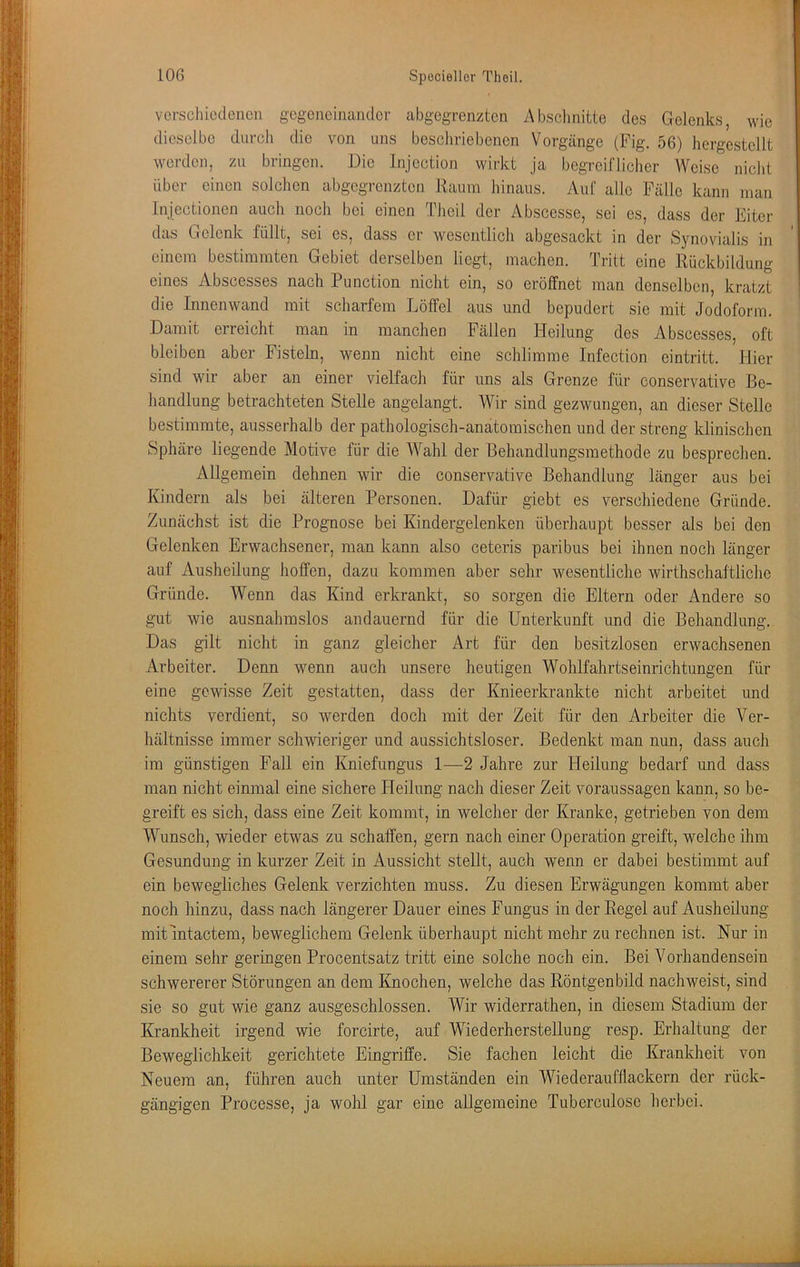 vcrscliiodenen gogoncinandor abgegrenzten Absclmitte des Gelenks, wie dieselbe durch die von uns bescliriebenen Vorgänge (Fig. 56) hergestellt werden, zu bringen. Die Injection wirkt ja begreifliclier Weise niclit über einen solchen abgegrenzten Raum liinaus. Auf alle Fälle kann man Injectionen auch noch bei einen Theil der Abscesse, sei es, dass der Eiter das Gelenk füllt, sei es, dass er wesentlich abgesackt in der Synovialis in einem bestimmten Gebiet derselben liegt, machen. Tritt eine Rückbildung eines Abscesses nach Function nicht ein, so eröffnet man denselben, kratzt die Innenwand mit scharfem Löffel aus und bepudert sie mit Jodoform. Damit erreicht man in manchen Fällen Heilung des Abscesses, oft bleiben aber Fisteln, wenn nicht eine schlimme Infection eintritt. Hier sind wir aber an einer vielfach für uns als Grenze für conservative Be- handlung betrachteten Stelle angelangt. Wir sind gezwungen, an dieser Stelle bestimmte, ausserhalb der pathologisch-anatomischen und der streng klinischen Sphäre liegende Motive für die Wahl der Behandlungsmethode zu besprechen. Allgemein dehnen wir die conservative Behandlung länger aus bei Kindern als bei älteren Personen. Dafür giebt es verschiedene Gründe. Zunächst ist die Prognose bei Kindergelenken überhaupt besser als bei den Gelenken Erwachsener, man kann also ceteris paribus bei ihnen noch länger auf Ausheilung hoffen, dazu kommen aber sehr wesentliche Avirthscliaftliche Gründe. Wenn das Kind erkrankt, so sorgen die Eltern oder Andere so gut wie ausnahmslos andauernd für die Unterkunft und die Behandlung. Das gilt nicht in ganz gleicher Art für den besitzlosen erwachsenen Arbeiter. Denn wenn auch unsere lieutigen Wohlfahrtseinrichtungen für eine gewisse Zeit gestatten, dass der Knieerkrankte nicht arbeitet und nichts verdient, so werden doch mit der Zeit für den Arbeiter die V^er- hältnisse immer schwieriger und aussichtsloser. Bedenkt man nun, dass auch im günstigen Fall ein Kniefungus 1—2 Jahre zur Heilung bedarf und dass man nicht einmal eine sichere Heilung nach dieser Zeit Voraussagen kann, so be- greift es sich, dass eine Zeit kommt, in welcher der Kranke, getrieben von dem Wunsch, wieder etwas zu schaffen, gern nach einer Operation greift, welche ihm Gesundung in kurzer Zeit in Aussicht stellt, auch wenn er dabei bestimmt auf ein bewegliches Gelenk verzichten muss. Zu diesen Erwägungen kommt aber noch hinzu, dass nach längerer Dauer eines Fungus in der Regel auf Ausheilung mit mtactem, beweglichem Gelenk überhaupt nicht mehr zu rechnen ist. Nur in einem sehr geringen Procentsatz tritt eine solche noch ein. Bei Vorhandensein schwererer Störungen an dem Knochen, welche das Röntgenbild nachweist, sind sie so gut wie ganz ausgeschlossen. Wir widerrathen, in diesem Stadium der Krankheit irgend wie forcirte, auf Wiederherstellung resp. Erhaltung der Beweglichkeit gerichtete Eingriffe. Sie fachen leicht die Krankheit von Neuem an, führen auch unter Umständen ein Wiederaufllackern der rück- gängigen Processe, ja wohl gar eine allgemeine Tuberculose lierbei.