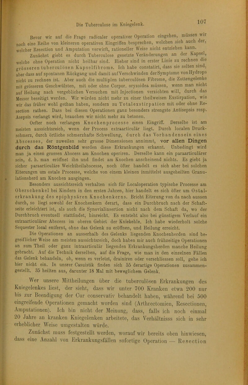 Bevor wir auf die Frage radicaler operativer Operation eingehen, müssen wir noch eine Reihe von kleineren operativen Eingriffen besprechen, welchen sich auch der, welcher Resection und Amputation verwirft, rationeller Weise nicht entziehen kann. Zunächst giobt es durch Tuberculose gesetzte Veränderungen an der Kapsel, welche ohne Operation nicht heilbar sind. Hieher sind in erster Linie zu rechnen die o-rösseren tuberculosen Kapselfibrome. Ich habe constatirt, dass sie selten sind, aber dass auf spontanen Rückgang und damit auf Verschwinden der Symptome von Hydrops nicht zu rechnen ist. Aber auch die multiplen tuberculösen Fibrome, die Zottengelenke mit grösseren Geschwülsten, mit oder ohne Corpor. oryzoidea müssen, wenn man nicht auf Heilung nach vergeblichen Versuchen mit Injectionen verzichten will, durch das Messer beseitigt werden. Wir würden nicht mehr zu einer theilweisen Exstirpation, wie wir das früher wohl gethan haben, sondern zu Totalexstirpation mit oder ohne Re- section rathen. Dass bei diesen Operationen ganz besonders strengste Antisepsis resp. Asepsis verlangt wird, brauchen wir nicht mehr zu betonen. Oefter noch verlangen Knochenprocesse einen Eingriff. Derselbe ist am meisten aussichtsreich, wenn der Process extraarticulär liegt. Durch localen Druck- schmerz, durch örtliche schmerzhafte Schwellung, durch das Vorhandensein eines Abscesses, der zuweilen sehr grosse Dimensionen annimmt, vor allen Dingen durch das Röntgenbild werden diese Erkrankungen erkannt. Unbedingt wird man ja einen grossen Abscess am Knochen operiren. Derselbe kann ein paraarticulärer sein, d. h. man eröffnet ihn und findet am Knochen anscheinend nichts. Es giebt ja sicher paraarticuläre Weichtheilabscesse, noch öfter handelt es sich aber bei solchen Eiterungen um ostale Processe, welche von einem kleinen inmittelst ausgeheilten Granu- lationsherd am Knochen ausgingen. Besonders aussichtsreich verhalten sich für Localoperation typische Processe am Oberschenkel bei Kindern in den ersten Jahren, hier handelt es sich öfter um Ostal- erkrankung des epiphysären Knochenkerns. Bricht Eiterung von da nach aussen durch, so liegt sowohl der Knochenkern derart, dass ein Durchbruch nach der Schaft- seite erleichtert ist, als auch die Synovialinsertion nicht nach dem Schaft da, wo der Durchbruch eventuell stattfindet, hinreicht. Es entsteht also bei günstigem Verlauf ein extraarticulärer Abscess im oberen Gebiet der Kniekehle. Ich habe wiederholt solche Sequester local entfernt, ohne das Gelenk zu eröffnen, und Heilung erreicht. Die Operationen an ausserhalb des Gelenks liegenden Knochenherden sind be- greiflicher Weise am meisten aussichtsreich, doch haben mir auch frühzeitige Operationen an zum Theil oder ganz intraarticulär liegenden Erkrankungsherden manche Heilung gebracht. Auf die Technik derselben, auf die Frage, wie man in den einzelnen Fällen das Gelenk behandeln, ob, wenn es verletzt, drainiren oder verschliessen soll, gehe ich hier nicht ein. In unsrer Casuistik finden sich 55 derartige Operationen zusammen- gestellt. 35 heilten aus, darunter 18 Mal mit beweglichem Gelenk. Wer unsere Mittheilungen über die tuberculösen Erkrankungen des Kniegelenkes liest, der sieht, dass wir unter 700 Kranken etwa 200 nur bis zur Beendigung der Cur conservativ beliandelt haben, während bei 500 eingreifende Operationen gemacht worden sind (Artlirectomien, Resectionen, Amputationen). Ich bin nicht der Meinung, dass, falls ich noch einmal 20 Jahre an kranken Kniegelenken arbeitete, das Vcrhältnisss sich in sehr erheblicher Weise umgestalten würde. Zunächst muss festgestcllt werden, worauf wir bereits oben hinwiesen, dass eine x\nzalil von Erkrankungsfällen sofortige Operation — Resection