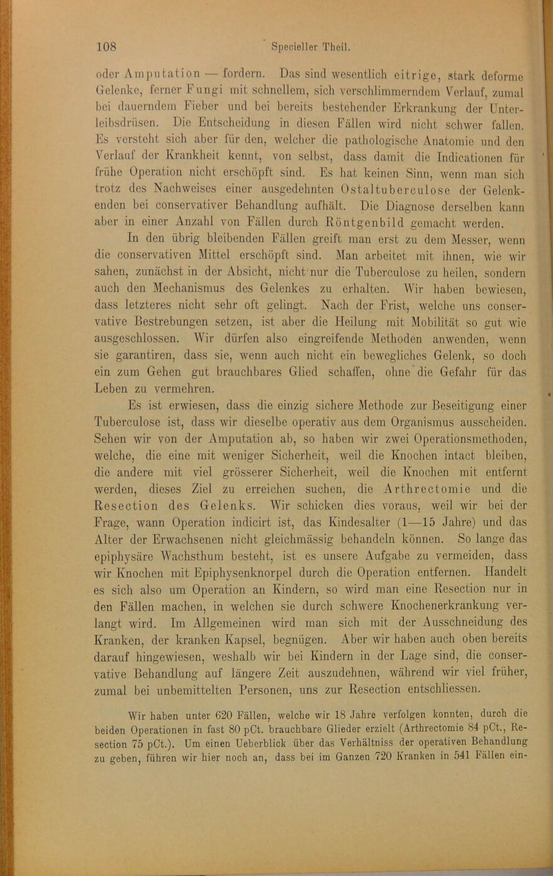 oder Amputation — fordern. Das sind wesentlich eitrige, stark deforme Gelenke, ferner Fungi mit schnellem, sich verschlimmerndem Verlauf, zumal bei dauerndem Fieber und bei bereits bestehender Erkrankung der Unter- leibsdrüsen. Die Entscheidung in diesen Fällen wird nicht schwer fallen. Es versteht sich aber für den, welcher die pathologische Anatomie und den Verlauf der Krankheit kennt, von selbst, dass damit die Indicationen für frühe Operation nicht erschöpft sind. Es hat keinen Sinn, wenn man sich trotz des Nachweises einer ausgedehnten Ostaltuberculose der Gelenk- enden bei conservativer Behandlung aufhält. Die Diagnose derselben kann aber in einer Anzahl von Fällen durch Röntgenbild gemacht werden. In den übrig bleibenden Fällen greift man erst zu dem Messer, wenn die conservativen Mittel erschöpft sind. Man arbeitet mit ihnen, wie wir sahen, zunächst in der Absicht, nicht'nur die Tuberculose zu heilen, sondern auch den Mechanismus des Gelenkes zu erhalten. Wir haben bewiesen, dass letzteres nicht sehr oft gelingt. Nach der Frist, welche uns conser- vative Bestrebungen setzen, ist aber die Heilung mit Mobilität so gut wie ausgeschlossen. Wir dürfen also eingreifende Methoden anwenden, wenn sie garantiren, dass sie, wenn auch nicht ein bewegliches Gelenk, so doch ein zum Gehen gut brauchbares Glied schaffen, ohne die Gefahr für das Leben zu vermehren. Es ist erwiesen, dass die einzig sichere Methode zur Beseitigung einer Tuberculose ist, dass wir dieselbe operativ aus dem Organismus ausscheiden. Sehen wir von der Amputation ab, so haben wir zwei Operationsmethoden, welche, die eine mit weniger Sicherheit, weil die Knochen intact bleiben, die andere mit viel grösserer Sicherheit, weil die Knochen mit entfernt werden, dieses Ziel zu erreichen suchen, die Arthrectomie und die Resection des Gelenks. Wir schicken dies voraus, weil wir bei der Frage, wann Operation indicirt ist, das Kindesalter (1—15 Jahre) und das Alter der Erwachsenen nicht gleichmässig behandeln können. So lange das epiphysäre Wachsthum besteht, ist es unsere Aufgabe zu vermeiden, dass wir Knochen mit Epiphysenknorpel durch die Operation entfernen. Handelt es sich also um Operation an Kindern, so wird man eine Resection nur in den Fällen machen, in welchen sie durch schwere Knochenerkrankung ver- langt wird. Im Allgemeinen wird man sich mit der Ausschneidung des Kranken, der kranken Kapsel, begnügen. Aber wir haben auch oben bereits darauf hingewiesen, weshalb wir bei Kindern in der Lage sind, die conser- vative Behandlung auf längere Zeit auszudehnen, während wir viel früher, zumal bei unbemittelten Personen, uns zur Resection entschliessen. Wir haben unter 620 Fällen, welche wir 18 Jahre verfolgen konnten, durch die beiden Operationen in fast 80 pCt. brauchbare Glieder erzielt (Arthrectomie 84 pCt., Re- section 75 pCt.). Um einen Ueberblick über das Verhältniss der operativen Behandlung zu geben, führen wir hier noch an, dass bei im Ganzen 720 Kranken in 541 Fällen ein-