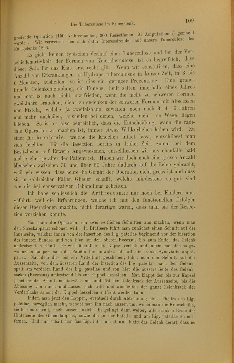 Die Tuberculosü im Kniegelenk. o-reifende Operation (150 Arthroctomien, 300 Resoctionen, 91 Amputationen) wurden. Wir vorweisen den sich dafür Interossircnden auf unsere lubercu Kniegelenks 1896. , , • i Es giebt keinen typischen Verlaut einer Tuberculose und bei der ver- sebiedenartigkeit der Formen von fviiietubercnlose ist es begreiflich, dass dieser Satz für das Knie erst recht gilt. Wenn wir con.statiren, dass eine Anzahl von Erkrankungen an Hydrops tuberculosus in kurzer Zeit, in 3 bis 6 Monaten, auslieilen, so ist dies ein geringer Procentsatz. Eine granu- lirende Gelenkentzündimg, ein Fungus, heilt selten innerhalb eines Jahres und man ist auch nicht unzufrieden, wenn die nicht zu schweren Formen zwei Jahre brauchen, nicht zu gedenken der schweren Formen mit Abscessen und Fisteln, welche ja zweifelsohne zuweilen noch nach 3, 4—6 Jahren und mehr ausheilen, ausheilen bei denen, welche nicht am AVege liegen blieben. So ist es also begreiflich, dass die Entscheidung, wann die radi- cale Operation zu machen ist, immer etwas Willkürliches haben wird. Zu einer Arthrectomie, welche die Knochen intact lässt, entschliesst man sich leichter. Für die Resection bereits in früher Zeit, zumal bei dem Besitzlosen, auf Erwerb Angewiesenen, entschliessen wir uns ebenfalls bald und je eher, je älter der Patient ist. Haben wir doch noch eine grosse Anzahl Menschen zwischen 30 und über 60 Jahre dadurch auf die Beine gebracht, weil wir wissen, dass heute die Gefahr der Operation nicht gross ist und dass sie in zahlreichen Fällen Glieder schafft, welche mindestens so gut sind wie die bei conservativer Behandlung geheilten. Ich habe schliesslich die Arthrectomie nur noch bei Kindern aus- geführt, weil die Erfahrungen, welche ich mit den functionellcn Erfolgen dieser Operationen machte, nicht derartige waren, dass man sie der Resec- tion vorziehen konnte. Man kann die Operation von zwei seitlichen Schnitten aus machen, wenn man den Streckapparat schonen will. In Blutleere führt man zunächst einen Schnitt auf der Innenseite, welcher innen von der Insertion des Lig. patellae beginnend vor der Insertion des inneren Bandes und von hier um den oberen Recessus bis zum Ende, das Gelenk umkreisend, verläuft. Er wird überall in die Kapsel vertieft und indem man den so ge- wonnenen Lappen nach der Patella hin umwälzt, überall die kranke Synovialis abprä- parirt. Nachdem dies bis zur Mittellinie geschehen, führt man den Schnitt auf der Aussenseite, von dem äusseren Rand der Insertion des Lig. patellae nach dem Gelenk- spalt am vorderen Rand des Lig. patellae und von hier die äussere Seite des Gelenk- sackes (Recessus) umkreisend bis zur Kuppel desselben. Man klappt den bis zur Kapsel penetrirenden Schnitt medialwärts um und löst den Gelenksack der Aussenseite, bis die Ablösung von innen und aussen sich trifft und womöglich der ganze Gelenksack der Vorderiläche sammt der Kuppel desselben entfernt werden kann. Indem man jetzt den Lappen, eventuell durch Abtrennung eines Theiles des Lig. patellae, beweglich macht, wendet man ihn nach aussen um, wobei man die Kniescheibe, sie herumdrohend, nach aussen luxirt. Es gelingt dann weiter, alle kranken Reste der Hinterseito dos Gelenklappens, sowie die an der Patella und am Lig. patellae zu ent- fernen. Und nun schält man das Lig. internum ab und luxirt das Gelenk derart, dass es