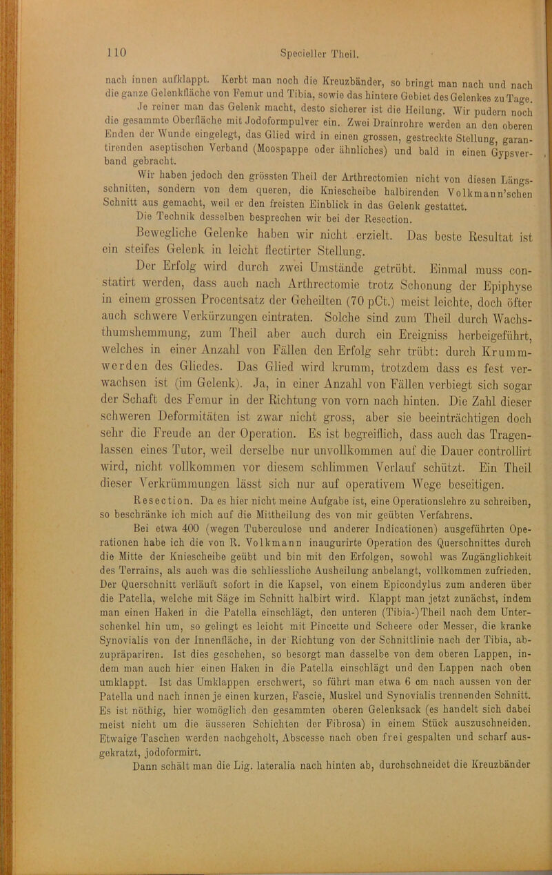nach innen anficlappt. Korbt man noch die Kreuzbänder, so bringt man nach und nach die ganze Gelenktläche von Femur und Tibia, sowie das hintere Gebiet des Gelenkes zu Tage. Je reiner man das Gelenk macht, desto sicherer ist die Heilung. Wir pudern nocli die gosammte Oberfläche mit Jodoformpulver ein. Zwei Drainrohre werden an den oberen Enden der Wunde eingelegt, das Glied wird in einen grossen, gestreckte Stellung garan- tirenden aseptischen Verband (Moospappe oder ähnliches) und bald in einen Gypsver- band gebracht. Wir haben jedoch den grössten Theil der Arthrectomien nicht von diesen Längs- schnitten, sondern von dem queren, die Kniescheibe halbirenden Volkmann’schen Schnitt aus gemacht, weil er den freisten Einblick in das Gelenk gestattet. Die Technik desselben besprechen wir bei der Resection. Bewegliche Gelenke haben wir nicht erzielt. Das beste Resultat ist ein steifes Gelenk in leicht tlectirter Stellung. Der Erfolg wird durch zwei Umstände getrübt. Einmal muss con- statirt werden, dass auch nach Arthrectomie trotz Schonung der Epiphyse in einem grossen Procentsatz der Geheilten (70 pCt.) meist leichte, doch öfter auch schwere Verkürzungen eintraten. Solche sind zum Theil durch Wachs- thumshemmung, zum Theil aber auch durch ein Ereigniss herbeigeführt, welches in einer Anzahl von Fällen den Erfolg sehr trübt: durch Krumm- werden des Gliedes. Das Glied wird krumm, trotzdem dass es fest ver- wachsen ist (im Gelenk). Ja, in einer Anzahl von Fällen verbiegt sich sogar der Schaft des Femur in der Richtung von vorn nach hinten. Die Zahl dieser schweren Deformitäten ist zwar nicht gross, aber sie beeinträchtigen doch sehr die Freude an der Operation. Es ist begreiflich, dass auch das Tragen- lassen eines Tutor, weil derselbe nur unvollkommen auf die Dauer controllirt wird, nicht vollkommen vor diesem schlimmen Verlauf schützt. Ein Theil dieser Verkrümmungen lässt sich nur auf operativem Wege beseitigen. Resection. Da es hier nicht meine Aufgabe ist, eine Operationslehre zu schreiben, so beschränke ich mich auf die Mittheilung des von mir geübten Verfahrens. Bei etwa 400 (wegen Tuberculose und anderer Indicationen) ausgeführten Ope- rationen habe ich die von R. Volkmann inaugurirte Operation des Querschnittes durch die Mitte der Kniescheibe geübt und bin mit den Erfolgen, sowohl was Zugänglichkeit des Terrains, als auch was die schliessliche Ausheilung anbelangt, vollkommen zufrieden. Der Querschnitt verläuft sofort in die Kapsel, von einem Epicondylus zum anderen über die Patella, welche mit Säge im Schnitt halbirt wird. Klappt man jetzt zunächst, indem man einen Hakeil in die Patella einschlägt, den unteren (Tibia-) Theil nach dem Unter- schenkel hin um, so gelingt es leicht mit Pincette und Scheere oder Messer, die kranke Synovialis von der Innenfläche, in der Richtung von der Schnittlinie nach der Tibia, ab- zupräpariren. Ist dies geschehen, so besorgt man dasselbe von dem oberen Lappen, in- dem man auch hier einen Haken in die Patella einschlägt und den Lappen nach oben umklappt. Ist das ümklappen erschwert, so führt man etwa 6 cm nach aussen von der Patella und nach innen je einen kurzen, Pascie, Muskel und Synovialis trennenden Schnitt. Es ist nöthig, hier womöglich den gesammten oberen Gelenksack (es handelt sich dabei meist nicht um die äusseren Schichten der Pibrosa) in einem Stück auszuschneiden. Etwaige Taschen werden nachgeholt, Abscesse nach oben frei gespalten und scharf aus- gekratzt, jodoformirt. Dann schält man die Lig. lateralia nach hinten ab, durchschneidet die Kreuzbänder