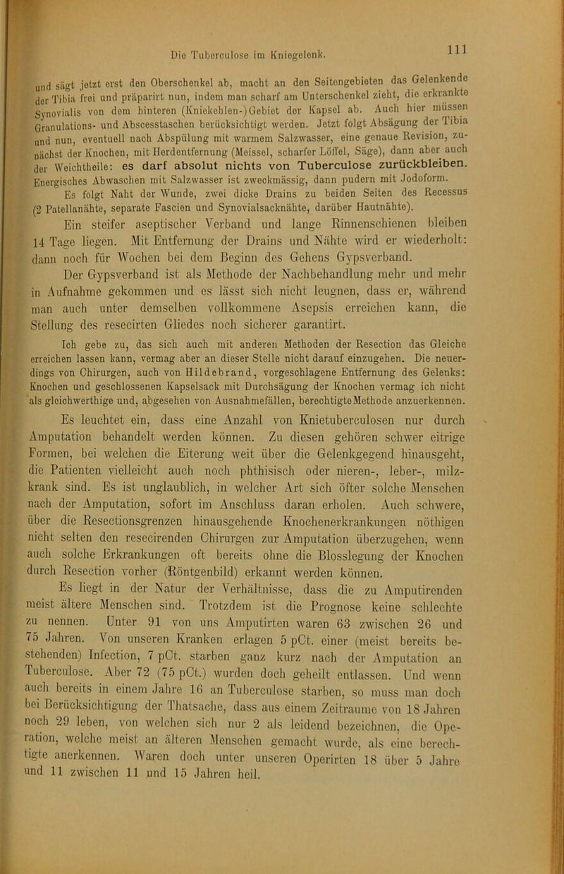 und sägt jetzt erst den Oberschenkel ab, macht an den Seitengebieten das Gelenkende der Tibia frei und präparirt nun, indem man scharf am Unterschenkel zieht, die erkrankte Synovialis von dom hinteren (Kniekehlen-)Gebiet der Kapsel ab. Auch hier müssen Granulations- und Abscesstaschen berücksichtigt worden. Jetzt folgt Absägung der Tibia und nun, eventuell nach Abspülung mit warmem Salzwasser, eine genaue Revision, zu- nächst der Knochen, mit Herdentfernung (Meissei, scharfer LölTel, Säge), dann aber auch der Weichtheile; es darf absolut nichts von Tuberculose Zurückbleiben. Energisches Abwaschen mit Salzwasser ist zweckmässig, dann pudern mit Jodoform. Es folgt Naht der Wunde, zwei dicke Drains zu beiden Seiten des Recessus (2 Patellanähte, separate Fascien und Synovialsacknähte, darüber Hautnähte). Ein steifer aseptischer Verband nnd lange Rinnenschienen bleiben 14 Tage liegen. Mit Entfernung der Drains und Nähte wird er wiederholt: dann noch für Wochen bei dem Beginn des Gehens Gypsverband. Der Gypsverband ist als Methode der Nachbehandlung mehr und mehr in Aufnahme gekommen und es lässt sich nicht leugnen, dass er, während inan auch unter demselben vollkommene Asepsis erreichen kann, die Stellung des resecirten Gliedes noch sicherer garantirt. Ich gebe zu, das sich auch mit anderen Methoden der Resection das Gleiche erreichen lassen kann, vermag aber an dieser Stelle nicht darauf einzugehen. Die neuer- dings von Chirurgen, auch von Hildebrand, vorgeschlagene Entfernung des Gelenks: Knochen und geschlossenen Kapselsack mit Durchsägung der Knochen vermag ich nicht als gloichwerthige und, abgesehen von Ausnahmefällen, berechtigte Methode anzuerkennen. Es leuchtet ein, dass eine Anzahl von Knietuberculosen nur durch Amputation behandelt werden können. Zu diesen gehören schwer eitrige Formen, bei welchen die Eiterung weit über die Gelenkgegend hinausgeht, die Patienten vielleicht auch noch phthisisch oder nieren-, leber-, milz- krank sind. Es ist unglaublich, in welcher Art sich öfter solche Menschen nach der Amputation, sofort im Anschluss daran erholen. Auch schwere, über die Resectionsgrenzen hinausgehende Knochenerkranknngen nöthigen nicht selten den resecirenden Chirurgen zur Amputation überzugehen, wenn auch solche Erkrankungen oft bereits ohne die Blosslegung der Knochen durch Resection vorher (Röntgenbild) erkannt werden können. Es liegt in der Natur der Verhältnisse, dass die zu Amputirenden meist ältere Menschen sind. Trotzdem ist die Prognose keine schlechte zu nennen. Unter 91 von uns Amputirten waren 63 zwischen 26 und 75 Jahren. Von unseren Kranken erlagen 5 pCt. einer (meist bereits be- stehenden) Infection, 7 pCt. starben ganz kurz nach der Amputation an luberculose. Aber 72 (75 pCt.) wurden doch geheilt entlassen. Und wenn auch bereits in einem Jahre 16 an Tuberculose starben, so muss man doch bei Berücksichtigung der dhatsache, dass aus einem Zeiträume von 18 Jahren noch 29 leben, von welchen sich nur 2 als leidend bezeichnen, die Ope- ration, welche meist an älteren Menschen gemacht wurde, als eine berech- tigte anerkennen. Waren doch unter unseren Operirten 18 über 5 Jahre und 11 zwischen 11 und 15 Jahren heil.