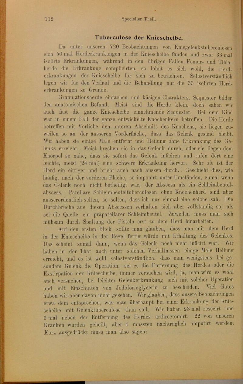 Tuberculose der Kniescheibe. Da unter unseren 720 Beobachtungen von Kniogolenkstuberculosen sich 50 mal Herderkrankungen in der Kniescheibe fanden und zwar 33 mal isolirte Erkrankungen, während in den übrigen Fällen Femur- und Tibia- horde die Erkrankung complicirten, so lohnt es sich wohl, die Herd- orkrankungon der Kniescheibe für sich zu betrachten. Selbstverständlich legen wir für den Verlauf und die Behandlung nur die 33 isolirten Flerd- erkrankungen zu Grunde. Granulationsherde einfachen und käsigen Charakters, Sequester bilden den anatomischen Befund. Meist sind die Herde klein, doch sahen wir auch fast die ganze Kniescheibe einnehmende Sequester. Bei dem Kind war in einem Fall der ganze entwickelte Knochenkern betroffen. Die Herde betreffen mit Vorliebe den unteren Abschnitt des Knochens, sie liegen zu- weilen so an der äusseren Vorderfläche, dass das Gelenk gesund bleibt. Wir haben sie einige Male entfernt und Heilung ohne Erkrankung des Ge- lenks erreicht. Meist brechen sie in das Gelenk durch, oder sie liegen dem Knorpel so nahe, dass sie sofort das Gelenk inficiren und rufen dort eine leichte, meist (24 mal) eine schwere Erkrankung hervor. Sehr oft ist der Herd ein eitriger und bricht auch nach aussen durch. , Geschieht dies, wie häufig, nach der vorderen Fläche, so imponirt unter Umständen, zumal wenn das Gelenk noch nicht betheiligt war, der Abscess als ein Schleimbeutel- abscess. Patellare Schleim beuteltuberculosen ohne Knochenherd sind aber ausserordentlich selten, so selten, dass ich nur einmal eine solche sah. Die Durchbrüche aus diesen Äbscessen verhalten sich aber vollständig so, als sei die Quelle ein präpatellarer Schleimbeutel. Zuweilen muss man sich mühsam durch Spaltung der Fisteln erst zu dem Herd hinarbeiten. Auf den ersten Blick sollte man glauben, dass man mit dem Herd in der Kniescheibe in der Regel fertig würde mit Erhaltung des Gelenkes. Das scheint zumal dann, wenn das Gelenk noch nicht inficirt war. Wir haben in der That auch unter solchen Verhältnissen einige Male Heilung erreicht, und es ist wohl selbstverständlich, dass man wenigstens bei ge- sundem Gelenk die Operation, sei es die Entfernung des Herdes oder die Exstirpation der Kniescheibe, immer versuchen wird, ja, man wird es wohl auch versuchen, bei leichter Gelenkerkrankung sich mit solcher Operation und mit Einschütten von Jodoformglycerin zu bescheiden. Viel Gutes haben wir aber davon nicht gesehen. Wir glauben, dass unsere Beobachtungen etwa dem entsprechen, was man überhaupt bei einer Erkrankung der Knie- scheibe mit Gelenktuberculose thun soll. Wir haben 23 mal resecirt und 6 mal neben der Entfernung des Herdes arthrectomirt. 22 von unseren Kranken wurden geheilt, aber 4 mussten nachträglich amputirt werden. Kurz ausgedrückt muss man also sagen: