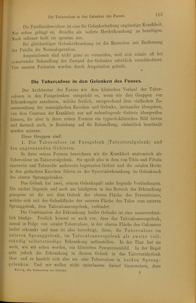 Die Patcllatubcrciiloso ist eine für Golenkerhaltung ungünstige Krankheit. Nur selten gelingt es. dieselbe als isolirte Herderkrankung zu beseitigen. Noch seltener heilt sie spontan aus. Bei gleichzeitiger Gelenkerkrankung ist die Resection mit Entfernung der Patella die Normaloperation. Amputationen sind nicht ganz zu vermeiden, weil sich relativ oft bei /uwartender Rehandlung der Zustand des Gelenkes erheblich verschlechtert. Vier unserer Patienten wurden durch Amputation geheilt. » Die Tuberculose in den Gelenken des Fusses. Der Architectur des Fusses wie dem klinischen Verlauf der Tuber- culosen in den Fussgelenken entspricht es, wenn wir drei Gruppen von Erkrankungen annehmen, welche freilich, entsprechend dem vielfachen Zu- sammenhang der mannigfachen Knochen und Gelenke, ineinander übergehen, von dem Gentrum der Krankheit aus auf nebenliegende Gebiete übergreifen können, die aber in ihren reinen Formen ein typisch-klinisches Bild bieten und darnach auch, in Beziehung auf die Behandlung, einheitlich beurtheilt werden müssen. Diese Gruppen sind: 1. Die Tuberculose im Fussgelenk (Talocruralgelenk) und den angrenzenden Gebieten. In ihren reinen Formen bezeichnen wir die Krankheit anatomisch als Tuberculose im Talocruralgelenk. Sie spielt also in dem von Tibia und Fibula einerseits und Talusrolle anderseits begrenzten Gebiet und die ostalen Herde in den gedachten Knochen führen zu der Synovialerkrankung im Gelenksack des oberen Sprunggelenkes. Das Gelenk hat zwei, seinem Gelenkspait nahe liegende Verbindungen. Die nächst liegende und auch am häufigsten in das Bereich der Erkrankung- gezogene ist die mit dem Gelenk der oberen Fläche des Fersenbeines, welche sich mit der Gelenkfläche der unteren Fläche des Talus zum unteren Sprunggelenk, dem Talocalcaneusgelenk, verbindet. Die Combination der Erkrankung beider Gelenke ist eine ausserordent- lich häufige. Freilich kommt es auch vor, dass das Talocalcaneusgelenk, zumal in Folge von ostaler Tuberculose, in der oberen Fläche des Calcaneus isolirt erkrankt und man ist also berechtigt, diese, die Tuberculose im unteren Sprunggelenk, im Talocalcaneusgelenk als zweite voll- ständig selbstständige Erkrankung aufzustellen. In der That hat sie auch, wie wir sehen werden, ein klinisches Symptomenbild. In der Regel geht jedoch die Erkrankung in diesem Gelenk in das Talocruralgelenk über und es handelt sich also um eine Tuberculose in beiden Sprung- gelenken. Und wir wollen nicht unterlassen darauf hinzuweisen, dass König, Dio Tuberculose der Gelenke.