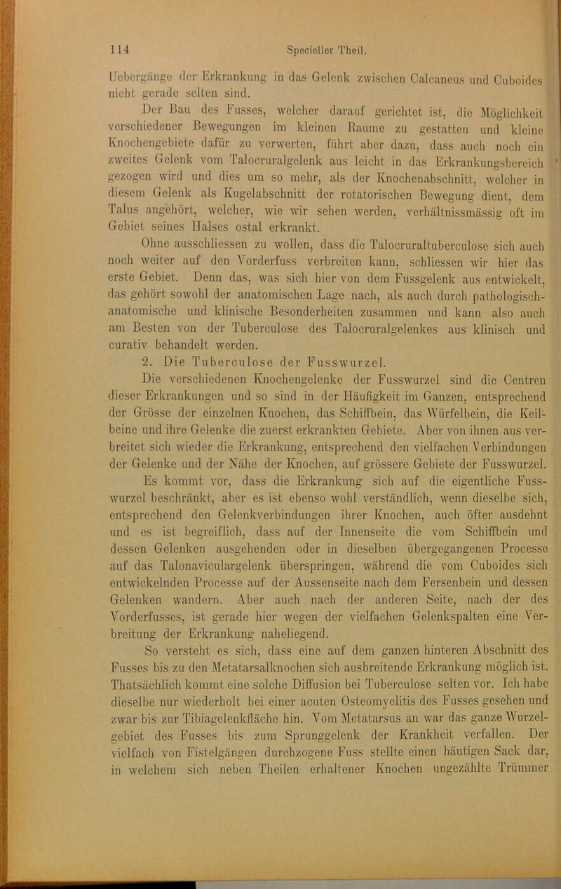 llcbcrgängc der Erkrankung in das Gelenk zwischen Calcancus und Cuboides niclit gerade selten sind. Der Bau des Fusses, welcher darauf gerichtet ist, die Möglichkeit verschiedener Bewegungen im kleinen Baume zu gestatten und kleine Knochengebiete dafür zu verwerten, führt aber dazu, dass auch noch ein zweites Gelenk vom ralocruralgelenk aus leicht in das Erkrankungsbereich gezogen wird und dies um so mehr, als der Knochenabschnitt, welcher in diesem Gelenk als Kugelabschnitt der rotatorischen Bewegung dient, dem Talus angehört, welcher, wie wir sehen werden, verhältnissmässig oft im Gebiet seines Halses ostal erkrankt. Ohne ausschliessen zu wollen, dass die Talocruraltuberculosc sich auch noch weiter auf den Vorderfuss verbreiten kann, schliessen wir hier das erste Gebiet. Denn das, was sich hier von dem Fussgelcnk aus entwickelt, das gehört sowohl der anatomischen Lage nach, als auch durch pathologisch- anatomische und klinische Besonderheiten zusammen und kann also auch am Besten von der Tuberculose des Talocruralgelenkes aus klinisch und curativ behandelt werden. 2. Die Tuberculose der Fusswurzel. Die verschiedenen Knochengelenke der Fusswurzel sind die Centren dieser Erkrankungen und so sind in der Häufigkeit im Ganzen, entsprechend der Grösse der einzelnen Knochen, das Schiffbein, das Würfelbein, die Keil- beine und ihre Gelenke die zuerst erkrankten Gebiete. Aber von ihnen aus ver- breitet sich wieder die Erkrankung, entsprechend den vielfachen Verbindungen der Gelenke und der Nähe der Knochen, auf grössere Gebiete der Fusswurzel. Es kommt vor, dass die Erkrankung sich auf die eigentliche Fuss- wurzel beschränkt, aber es ist ebenso wohl verständlich, wenn dieselbe sich, entsprechend den Gelenkverbindungen ihrer Knochen, auch öfter ausdehnt und es ist begreiflich, dass auf der Innenseite die vom Schitfbein und dessen Gelenken ausgehenden oder in dieselben übergegangenen Processe auf das Talonaviculargelenk überspringen, während die vom Cuboides sich entwickelnden Processe auf der Aussenseite nach dem Fersenbein und dessen Gelenken wandern. Aber auch nach der anderen Seite, nach der des Vorderfusses, ist gerade hier wegen der vielfachen Gelenkspalten eine Ver- breitung der Erkrankung naheliegend. So versteht es sich, dass eine auf dem ganzen hinteren Abschnitt des Fusses bis zu den Metatarsalknochen sich ausbreitende Erkrankung möglich ist. Thatsächlich kommt eine solche Diffusion bei Tuberculose selten vor. Ich habe dieselbe nur wiederholt bei einer acuten Osteomyelitis des Fusses gesehen und zwar bis zur Tibiagelenktläche hin. Vom Metatarsus an war das ganze Wurzel- gebiet des Fusses bis zum Sprunggelenk der Krankheit verfallen. Der vielfach von Fistelgängen durchzogene Fuss stellte einen häutigen Sack dar, in welchem sich neben Theilen erhaltener Knochen ungezählte Trümmer