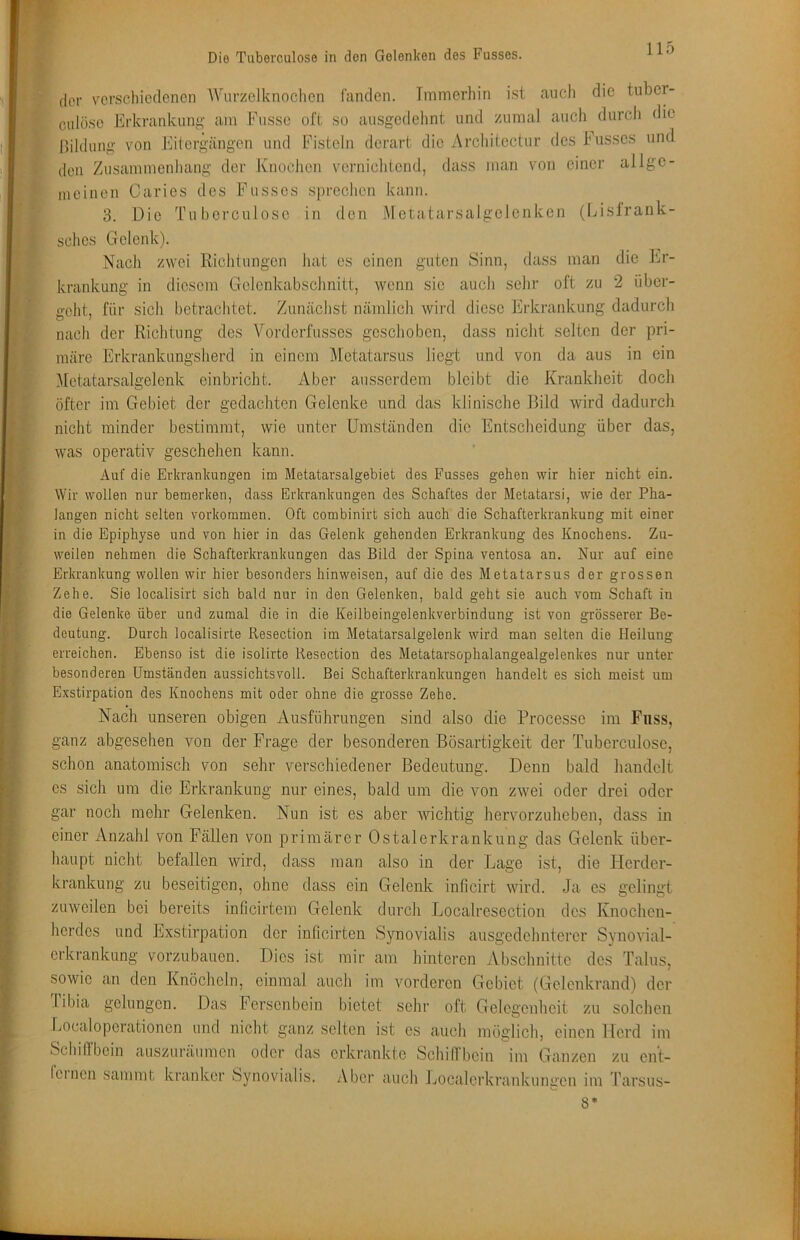 der verschiedenen AVnrzclknochcn fanden. Immerhin ist auch die tuber- culösc Erkrankung am Fusse oft so ausgedehnt und zumal auch durcli die Bildimg von Eitergängen und Fisteln derart die Architectur des husses und den Zusammenhang der Knochen vernichtend, dass man von einer allge- meinen Caries des Fusses sprechen kann. 3. Die Tuberculoso in den Metatarsalgclenken (Eislrank- sches Gelenk). Nach zwei Richtungen hat es einen guten Sinn, dass man die Er- krankung in diesem Gelenkabschnitt, wenn sie auch sehr oft zu 2 über- geht, für sich betrachtet. Zunächst nämlich wird diese Erkrankung dadurch nach der Richtung des Vorderfusses geschoben, dass nicht selten der pri- märe Erkrankungsherd in einem IMetatarsus liegt und von da aus in ein Metatarsalgelenk cinbricht. Aber ausserdem bleibt die Krankheit doch öfter im Gebiet der gedachten Gelenke und das klinische Bild wird dadurch nicht minder bestimmt, wie unter Umständen die Entscheidung über das, was operativ geschehen kann. Auf die Evkraulcuugen im Metatarsalgebiet des Fusses gehen wir hier nicht ein. Wir wollen nur bemerken, dass Erkrankungen des Schaftes der Metatarsi, wie der Pha- langen nicht selten verkommen. Oft combinirt sich auch die Schafterkrankung mit einer in die Epiphyse und von hier in das Gelenk gehenden Erkrankung des Knochens. Zu- weilen nehmen die Schafterkrankungen das Bild der Spina ventosa an. Nur auf eine Erkrankung wollen wir hier besonders hinweisen, auf die des Metatarsus der grossen Zehe. Sie localisirt sich bald nur in den Gelenken, bald geht sie auch vom Schaft in die Gelenke über und zumal die in die Keilbeingelenkverbindung ist von grösserer Be- deutung. Durch localisirte Resection im Metatarsalgelenk wird man selten die Heilung erreichen. Ebenso ist die isolirte Resection des Metatarsophalangealgelenkes nur unter besonderen Umständen aussichtsvoll. Bei Schafterkrankungen handelt es sich meist um Exstirpation des Knochens mit oder ohne die grosse Zehe. Nach unseren obigen Ausführungen sind also die Processe im Fiiss, ganz abgesehen von der Frage der besonderen Bösartigkeit der Tuberculose, schon anatomisch von sehr verschiedener Bedeutung. Denn bald liandclt es sich um die Erkrankung nur eines, bald um die von zwei oder drei oder gar noch mehr Gelenken. Nun ist es aber wichtig hervorzuheben, dass in einer Anzahl von Fällen von primärer Ostalerkrankung das Gelenk über- liaupt nicht befallen wird, dass man also in der Lage ist, die Herder- krankung zu beseitigen, ohne dass ein Gelenk inheirt wird. Ja es gelingt zuweilen bei bereits inficirtem Gelenk durcli Localresection des Knochen- lierdes und Exstirpation der infioirten Synovialis ausgedolmtercr Synovial- erkrankung vorzubaucn. Dies ist mir am hinteren Abschnitte des Talus, sowie an den Knöclieln, einmal auch im vorderen Gebiet (Gelenkrand) der Tibia gelungen. Das Fersenbein bietet sehr oft Gelegenheit zu solclien Localopcrationen und nicht ganz selten ist es auch möglich, einen Herd im Scliinbcin auszui'äumen oder das erkranlvtc SchilTbcin im Ganzen zu ent- fcincn sammt kranker Synovialis. Aber auch Localerkrankungcn im Tarsus- 8*