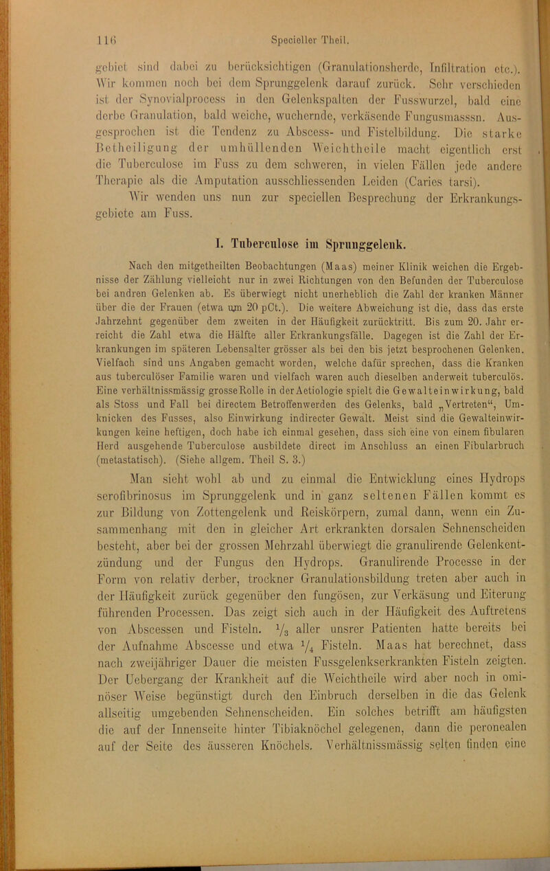 ^cbiei sind d;il)ci /u berücksichtigen (Grannlationslicrdc, Infiltration etc.). Wir kommen noch bei dem Sprunggclcnk darauf zurück. Sclir verscliicden ist der Syno\dal|)roccss in den Gclcnkspaltcn der Fusswurzel, bald eine derbe Granulation, bald weiche, wuchernde, verkäsende Fungusmasssn. Aus- gesprochen ist die Tendenz zu Abscess- und Fistelbildung. Die starke Detheiligung der umhüllenden Weichtheile macht eigentlich erst die Tubcrculose im Fuss zu dem schweren, in vielen Fällen jede andere Therapie als die Amputation ausschliessenden Leiden (Caries tarsi). AVir wenden uns nun zur speciellen Besprechung der Erkrankungs- gebiete am Fuss. I. Tiiberciilose iin Spriiiiggeleiik. Nach den mitgetheilten Beobachtungen (Maas) meiner Klinik weichen die Ergeb- nisse der Zählung vielleicht nur in zwei Richtungen von den Befunden der Tuberculose bei andren Gelenken ab. Es überwiegt nicht unerheblich die Zahl der kranken Männer über die der Frauen (etwa vyn 20 pCt.). Die weitere Abweichung ist die, dass das erste Jahrzehnt gegenüber dem zweiten in der Häufigkeit zurücktritt. Bis zum 20. Jahr er- reicht die Zahl etwa die Hälfte aller Erkrankungsfälle. Dagegen ist die Zahl der Er- krankungen im späteren Lebensalter grösser als bei den bis jetzt besprochenen Gelenken. Vielfach sind uns Angaben gemacht worden, welche dafür sprechen, dass die Kranken aus tuberculöser Familie waren und vielfach waren auch dieselben anderweit tuberculös. Eine verhältnissmässig grosse Rolle in derAetiologie spielt die Gewalteinwirkung, bald als Stoss und Fall bei directem Betroffenwerden des Gelenks, bald „Vertreten“, Um- knicken des Fusses, also Einwirkung indirecter Gewalt. Meist sind die Gewalteinwir- kungen keine heftigen, doch habe ich einmal gesehen, dass sich eine von einem fibularen Herd ausgehende Tuberculose ausbildete direct im Anschluss an einen Fibularbruch (metastatisch). (Siehe allgem. Theil S. 3.) Alan sicht wohl ab und zu einmal die Entwicklung eines Hydrops serofibrinosus im Sprunggelenk und in ganz seltenen Fällen kommt es zur Bildung von Zottengelenk und Reiskörpern, zumal dann, wenn ein Zu- sammenhang mit den in gleicher Art erkrankten dorsalen Sehnenscheiden besteht, aber bei der grossen Mehrzahl überwiegt die granulirende Gelenkent- zündung und der Fungus den Hydrops. Granulirende Processe in der Form von relativ derber, trockner Graniilationsbüdung treten aber auch in der Häufigkeit zurück gegenüber den fungösen, zur Verkäsung und Eiterung führenden Processen. Das zeigt sich auch in der Häufigkeit des Auftretens von Abscessen und Fisteln. Ys unsrer Patienten hatte bereits bei der Aufnahme Abscesse und etwa Yi Fisteln. Maas hat berechnet, dass nach zweijähriger Dauer die meisten Fussgelenkserkrankten Fisteln zeigten. Der üebergang der Krankheit auf die AA'’eichtheile wird aber noch in omi- nöser AVeise begünstigt durch den Einbruch derselben in die das Gelenk allseitig umgebenden Sehnenscheiden. Ein solches betrifft am häufigsten die auf der Innenseite hinter Tibiaknöchel gelegenen, dann die peronealen auf der Seite des äusseren Knöchels, Verhältnissmässig selten finden eine