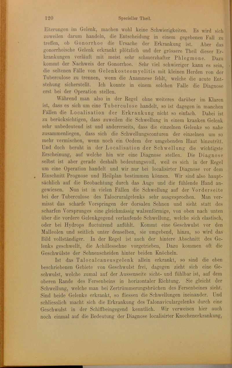 Eiterungen im Gelenk, maclien wohl keine Schwierigkeiten. Es wird sic]i zuweilen darum handeln, die Entscheidung in einem gegebenen Fall zu treden, ob Gonorrhoe die Ursache der Erkrankung ist. Aber das gonorrhoische Gelenk erkrankt plötzlich und der grössere Theil dieser Er- krankungen verläuft mit meist sehr schmerzhafter Phlegmone. Dazu kommt der Nachweis der Gonorrhoe. Sehr viel schwieriger kann es sein, ' die seltenen Fälle von Gelenkosteomyclitis mit kleinen Herden von der Tuberculose zu trennen, wenn die Anamnese fehlt, welche die acute Ent- stehung sicherstellt. Ich konnte in einem solchen Falle die Diagnose erst bei der Operation stellen. Während man also in der Regel ohne weiteres darüber im Klaren ist, dass es sich um eine Tuberculose handelt, so ist dagegen in manchen Fällen die Localisation der Erkrankung nicht so einfach. Dabei ist zu berücksichtigen, dass zuweilen die Schwellung in einem kranken Gelenk sehr unbedeutend ist und andererseits, dass die einzelnen Gelenke so nahe zusaininenliegen, dass sich die Schwellungsconturen der einzelnen um so mehr vermischen, wenn noch ein Oedem der umgebenden Haut hinzutritt. Und doch beruht in der Localisation der Schwellung die wichtigste Erscheinung, auf welche hin wir eine Diagnose stellen. Die Diagnose selbst ist aber gerade deshalb bedeutungsvoll, weil es sich in der Regel um eine Operation handelt und wir nur bei localisirter Diagnose vor dem Einschnitt Prognose und Heilplan bestimmen können. AVir sind also haupt- sächlich auf die Beobachtung durch das Auge und die fühlende Hand an- gewiesen. Nun ist in vielen Fällen die Schwellung auf der Vorderseite bei der Tuberculose des Talocruralgelenks sehr ausgesprochen. Man ver- misst das scharfe A^orspringen der dorsalen Sehnen und sieht statt des scharfen Vorsprunges eine gleichmässig walzenförmige, von oben nach unten über die vordere Gelenkgegend verlaufende Schwellung, welche sich elastisch, oder bei Hydrops lluctuirend anfühlt. Kommt eine Geschwulst vor den Malleolen und seitlich unter denselben, sie umgebend, hinzu, so wird das Bild vollständiger. In der Regel ist auch der hintere Abschnitt des Ge- lenks geschwellt, die Achillessehne vorgetrieben, Dazu kommen oft die Geschwülste der Sehnenscheiden hinter beiden Knöcheln. Ist das Talocalcaneusgelenk allein erkrankt, so sind die eben beschriebenen Gebiete von Geschwulst frei, dagegen zieht sich eine Ge- schwulst, welche zumal auf der Aussenseite sicht- und fühlbar ist, auf dem oberen Rande des Fersenbeins in horizontaler Richtung. Sie gleicht der Schwellung, welche man bei Zertrümmerungsbrüchen des Fersenbeines sieht. Sind beide Gelenke erkrankt, so fliessen die Schwellungen ineinander. Und schliesslich macht sich die Erkrankung des Talonaviculargelenks durch eine Geschwulst in der Schiffbeingegend kenntlich. Wir verweisen hier auch noch einmal auf die Bedeutung der Diagnose localisirter Knochenerkrankung,