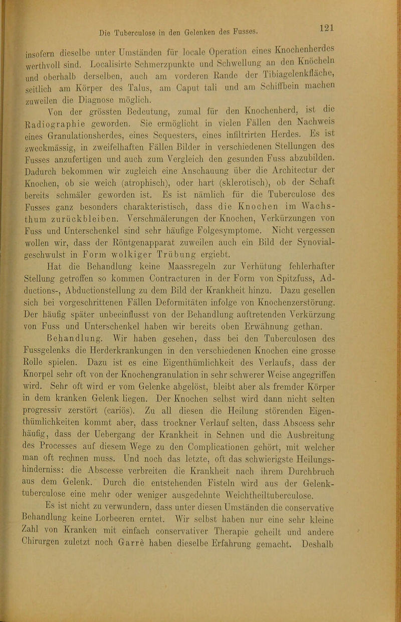 insofern dieselbe unter Umständen für locale Operation eines Knoclienhei des wertlivoll sind. Localisirtc Sclimerzpunkto und Schwellung an den Knöcheln und oberhalb derselben, auch am vorderen Rande der Tibiagelenkfläche, seitlich am Körper des Talus, am Caput tali und am Schifibein machen zuweilen die Diagnose möglich. Von der grössten Bedeutung, zumal für den Knochenherd, ist die Radiographie geworden. Sie ermöglicht in vielen Fällen den Nachweis eines Granulationsherdes, eines Sequesters, eines inliltrirten Herdes. Ks ist zweckmässig, in zweifelhaften Fällen Bilder in verschiedenen Stellungen des Fusses anzufertigen und auch zum Vergleich den gesunden Fuss abzubilden. Dadurch bekommen wir zugleich eine Anschauung über die Architectur der Knochen, ob sie weich (atrophisch), oder hart (sklerotisch), ob der Schaft bereits schmäler geworden ist. Es ist nämlich für die Tuberculose des Fusses ganz besonders charakteristisch, dass die Knochen im AVachs- thum Zurückbleiben. Verschmälerungen der Knochen, Verkürzungen von Fuss und Unterschenkel sind sehr häufige Folgesymptome. Nicht vergessen wollen wir, dass der Röntgenapparat zuweilen auch ein Bild der Synovial- geschwulst in Form wolkiger Trübung ergiebt. Hat die Behandlung keine Maassregeln zur Verhütung fehlerhafter Stellung getroffen so kommen Contracturen in der Form von Spitzfuss, Ad- ductions-, Abductionstellung zu dem Bild der Krankheit hinzu. Dazu gesellen sich bei vorgeschrittenen Fällen Deformitäten infolge von Knochenzerstörung. Der häufig später unbeeinflusst von der Behandlung auftretenden Verkürzung von Fuss und Unterschenkel haben wir bereits oben Erwähnung gethan. Behandlung. AVir haben gesehen, dass bei den Tuberculosen des Fussgelenks die Herderkrankungen in den verschiedenen Knochen eine grosse Rolle spielen. Dazu ist es eine Eigenthümlichkeit des A^erlaufs, dass der Knorpel sehr oft von der Knochengranulation in sehr schwerer AA^eise angegriffen wird. Sehr oft wird er vom Gelenke abgelöst, bleibt aber als fremder Körper in dem kranken Gelenk liegen. Der Knochen selbst wird dann nicht selten progressiv zerstört (cariös). Zu all diesen die Heilung störenden Eigen- thümlichkeiten kommt aber, dass trockner A^erlauf selten, dass Abscess sehr häufig, dass der Uebergang der Krankheit in Sehnen und die Ausbreitung des Processes auf diesem AVege zu den Complicationen gehört, mit welcher man oft rechnen muss. Und noch das letzte, oft das schwierigste Heilungs- hinderniss: die Abscesse verbreiten die Kranklieit nacli ihrem Durchbruch aus dem Gelenk. Durch dio entstellenden Fisteln wird aus der Gelenk- tuberculose eine mehr oder weniger ausgedehnte AVeichtheiltuberculose. Es ist nicht zu verwundern, dass unter diesen Umständen die conservative Behandlung keine Lorbeeren erntet. AVir selbst haben nur eine sehr kleine Zahl von Kranken mit einfach conservativer Therapie geheilt und andere Chirurgen zuletzt noch Garre haben dieselbe Erfahrung gemacht. Deshalb