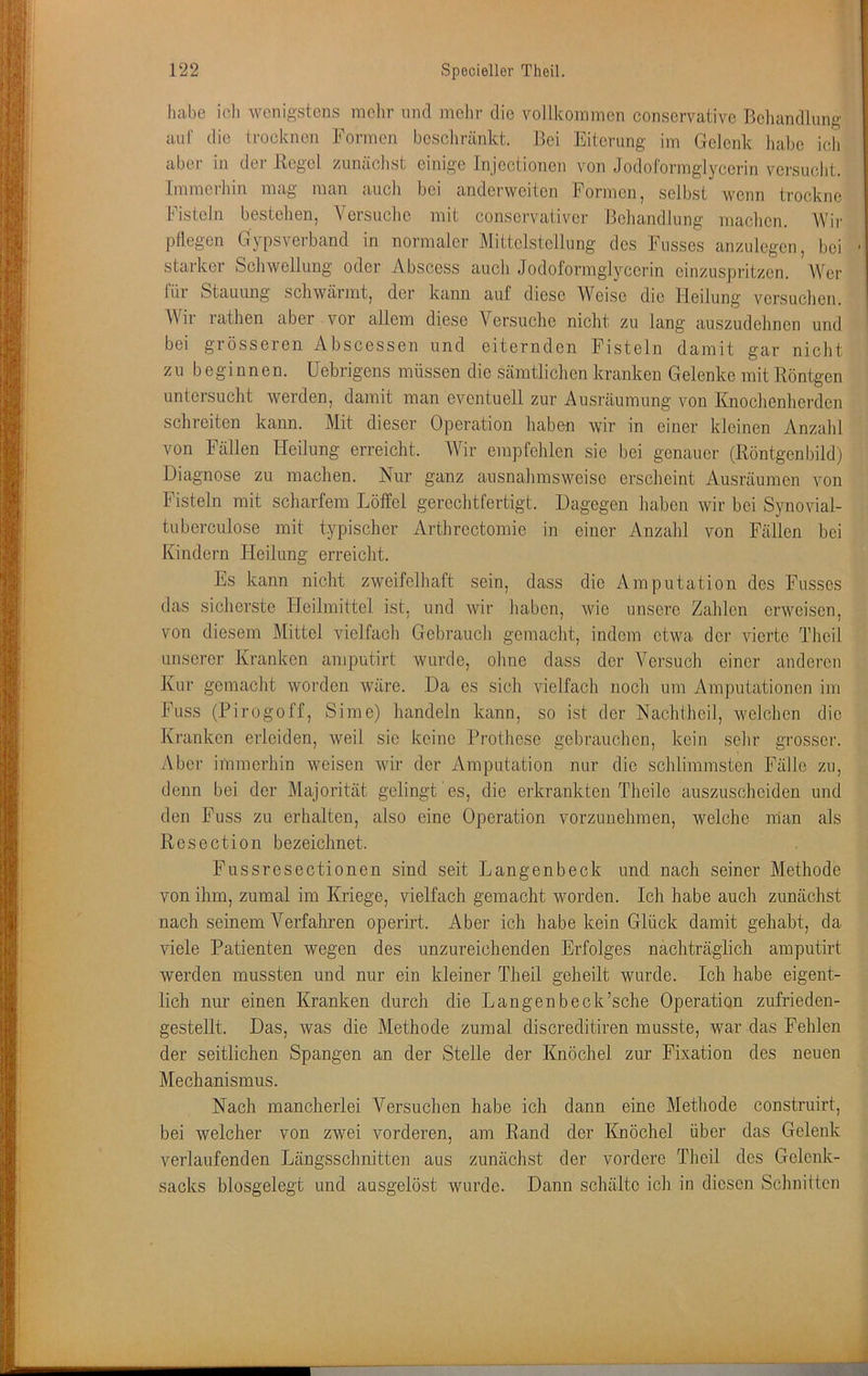 habe ich wenigstens mclir und mehr die vollkommen conservativo ßcliandlung aul' die trocknen Formen bcscliränkt. Bei Eiterung im Gelenk habe ich aber in der Regel zunächst einige Injectionen von Jodoformglycerin versucht. Immerhin mag man auch bei anderweiten Formen, selbst wenn trockne Fisteln bestehen, Versuche mit consei’vativer Beliandlung maclien. AVir pflegen Gypsverband in normaler Mittelstellung des Fusses anzulegen, bei starker Schwellung oder Abscess auch Jodoformglycerin einzuspritzen. AVer für Stauung schwärmt, der kann auf diese Weise die Heilung versuchen. AVir rathen aber vor allem diese Versuche nicht zu lang auszudehnen und bei grösseren Abscessen und eiternden Fisteln damit gar nicht zu b eginnen. Uebrigens müssen die sämtlichen kranken Gelenke mit Röntgen untersucht werden, damit man eventuell zur Ausräumung von Knochenherden schreiten kann. Mit dieser Operation haben wir in einer kleinen Anzahl von Fällen Heilung erreicht. AVir empfehlen sie bei genauer (Röntgenbild) Diagnose zu machen. Nur ganz ausnahmsweise erscheint Amsräumen von Fisteln mit scharfem Löffel gerechtfertigt. Dagegen haben wir bei Synovial- tuberculose mit typischer Arthrectomie in einer Anzahl von Fällen bei Kindern Heilung erreicht. Es kann nicht zweifelhaft sein, dass die Amputation des Fusses das sicherste Heilmittel ist, und wir haben, wie unsere Zahlen erweisen, von diesem Mittel vielfach Gebrauch gemacht, indem etwa der vierte Theil unserer Kranken amputirt wurde, ohne dass der A^ersuch einer anderen Kur gemacht worden wäre. Da es sich vielfach noch um Amputationen im Fuss (Pirogoff, Sime) handeln kann, so ist der Nachtheil, Avelchen die Kranken erleiden, weil sic keine Prothese gebrauchen, kein sehr grosser. Aber immerhin weisen wir der Amputation nur die schlimmsten Fälle zu, denn bei der Majorität gelingt es, die erkrankten Theile auszuscheiden und den Fuss zu erhalten, also eine Operation vorzunehmen, welche man als Rcsection bezeichnet. Fussresectionen sind seit Langenbeck und nach seiner Methode von ihm, zumal im Kriege, vielfach gemacht worden. Ich habe auch zunächst nach seinem A^erfahren operirt. Aber ich habe kein Glück damit gehabt, da viele Patienten wegen des unzureichenden Erfolges nachträglich amputirt werden mussten und nur ein kleiner Theil geheilt wurde. Ich habe eigent- lich nur einen Kranken durch die Langenbeck’sche Operation zufrieden- gestellt. Das, was die Methode zumal discreditiren musste, war das Fehlen der seitlichen Spangen an der Stelle der Knöchel zur Fixation des neuen Mechanismus. Nach mancherlei A^ersuchen habe ich dann eine Methode construirt, bei welcher von zwei vorderen, am Rand der Knöchel über das Gelenk verlaufenden Längsschnitten aus zunächst der vordere Theil des Gelcnk- sacks biosgelegt und ausgelöst wurde. Dann schälte ich in diesen Schnitten