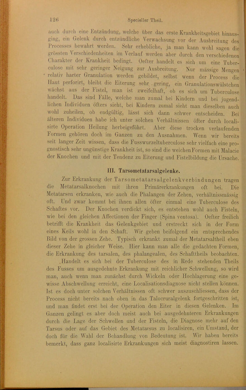 auch durch eine Entzündung, welclie über das erste Krankheitsgebiet hinaus- ging, ein Gelenk durch entzündliclie Verwachsung vor der Ausbreitung des Processes bewalirt werden. Sehr erhebliche, ja man kann wohl sagen die grössten Verschiedenheiten im Verlauf werden aber durch den verscliiedenen Charakter der Krankheit bedingt. Oefter handelt es sich um eine Tuber- culose mit sehr geringer Neigung zur Ausbreitung. Nur massige Mengen * relativ harter Granulation worden gebildet, selbst wenn der Procoss die Haut perforirt, bleibt die Eiterung sehr .gering', ein Granulationswülstchon wächst aus der Fistel, man ist zweifelhaft, ob es sich um Tiiberculose handelt. Das sind Fälle, welche man zumal bei Kindern und bei jugend- lichen Individuen öfters stellt, bei Kindern zumal sieht man dieselben auch wohl zuheilen, ob endgültig, lässt sich dann schwer entscheiden. Bei älteren Individuen habe ich unter solchen Verhältnissen öfter durch locali- sirte Operation Heilung herbeigeführt. Aber diese trocken verlaufenden lormen gehören doch im Ganzen zu den Ausnahmen. Wenn Avir bereits seit langer Zeit wissen, dass die Fusswurzeltuberculose sehr vielfach eine pro- gnostisch sehr ungünstige Krankheit ist, so sind die weichen Formen mit Malacie der Knochen und mit der Tendenz zu Eiterung und Fistelbildung die Ursache. 111. Tarsoiiietatarsalgeleiike. Zur Erkrankung der Tarsometatarsalgelenkverbindungen tragen die Metatarsalknochen mit ihren Primärerkrankungen oft bei. Die Metatarsen erkranken, wie auch die Phalangen der Zehen, verhältnissraässig oft. Und zwar kommt bei ihnen allen öfter einmal eine Tuberculose des Schaftes vor. Der Knochen verdickt sich, es entstehen wohl auch Fisteln, wie bei den gleichen Affectionen der Finger (Spina ventosa). Oefter freilich betrifft die Krankheit das Gelenkgebiet und erstreckt sich in der Form eines Keils wohl in den Schaft. Wir geben beifolgend ein entsprechendes Bild von der grossen Zehe. Typisch erkrankt zumal der Metatarsaltheil eben dieser Zehe in gleicher Weise. Hier kann man alle die gedachten Formen, die Erkrankung des tarsalen, des phalangealen, des Schafttheils beobachten. .Handelt es sich bei der Tuberculose des in Rede stehenden Theils des Fusses um ausgedehnte Erkrankung mit reichlicher Schwellung, so wird man, auch wenn man zunächst durch Wickeln oder ITochlagerung eine ge- wisse Abschwelluug erreicht, eine Localisationsdiagnose nicht stellen können. Ist es doch unter solchen Verhältnissen oft schwer auszuschliessen, dass der Process nicht bereits nach oben in das Talocruralgelenk fortgeschritten ist, und man findet erst bei der Operation den Eiter in diesen Gelenken. Im Ganzen gelingt es aber doch meist auch bei ausgedehnteren Erkrankungen durch die Lage der Schwellen und der Fisteln, die Diagnose mehr auf den Tarsus oder auf das Gebiet des Metatarsus zu localisiren, ein Umstand, der doch für die Wahl der Behandlung von Bedeutung ist. Wir haben bereits bemerkt, dass ganz localisirte Erkrankungen sich meist diagnostiren lassen.