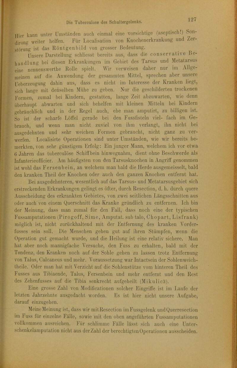 liier kann unter Umständen auch einmal eine vorsichtige (aseptisch!) Son- dinmg weiter helfen. Für Uocalisation von Knoclienerkrankung und Zer- störung ist das Röntgcnl)ild von gro.sser Bedeutung. Unsere Darstellung schlicsst bereits aus, dass die conservative Be- handlung bei diesen Erkrankungen im Gebiet des Tarsus und Metatarsus eine nonnenswerthe Rolle spielt. AVir verweisen daher nur im Allge- meinen auf die Anwendung der gesammten lAlittcl, sprechen aber unsere Ueberzeugung dahin ans, dass es nicht im Interesse der Kranken liegt, sich lange mit denselben Alühc zu geben. Nur die geschilderten trockenen Formen, zumal bei Kindern, gestatten, lange Zeit abzuwarten, wie denn überhaupt abwarten und sich behelfen mit kleinen Alitteln bei Kindern gebräuchlich und in der Regel auch, ehe man amputirt, zu billigen ist. So ist der scharfe Lölfel gerade bei den Fussfisteln viel- fach im Ge- brauch, und wenn man nicht zuviel von ihm verlangt, ihn nicht bei ausgedehnten und sehr weichen Formen gebraucht, nicht ganz zu ver- werfen. Localisirte Operationen sind unter Umständen, wie wir bereits be- merkten, von sehr günstigem Erfolg; Ein junger Mann, welchem ich vor etwa 6 Jahren das tuberculöse Schilf bein hinwegnahm, dient ohne Beschwerde als Infanterieofficier. Am häufigsten von den Tarsusknochen in Angriff genommen ist wohl das Fersenbein, an welchem man bald die Herde ausgemeisselt, bald den kranken Theil der Knochen oder auch den ganzen Knochen entfernt hat. Bei ausgedehnteren, wesentlich auf das Tarsus- und Metatarsusgebiet sich erstreckenden Erkrankungen gelingt es öfter, durch Resection, d. h. durch quere Ausscheidung des erkrankten Gebietes, von zwei seitlichen Längsschnitten aus oder auch von einem Querschnitt das Kranke gründlich zu entfernen. Ich bin der Meinung, dass man zumal für den Fall, dass noch eine der typischen Fussamputationen (Pirogoff, Sime, Amputat. sub talo, Chopart, Lisfrank) möglich ist, nicht zurückhaltend mit der Entfernung des kranken Vorder- fusses sein soll. Die Menschen gehen gut auf ihren Stümpfen, wenn die Operation gut gemacht wurde, und die Heilung ist eine relativ sichere. Alan hat aber noch mannigfache A^ersuche, den Fuss zu erhalten, bald mit der Tendenz, den Kranken noch auf der Sohle gehen zu lassen trotz Entfernung von Talus, Calcaneus und mehr. A'oraussetzung war Intactsein der Sohlcnweich- theile. Oder man hat mit Verzicht auf die Sohlenstütze vom hinteren Theil dos Fusses aus Tibiaende, Talus, Fersenbein und mehr entfernt und den Rest des Zehenfusses auf die Tibia senkrecht aufgeheilt (Mikulick). Eine grosse Zahl von Alodilicationen solcher Eingriffe ist im Laufe der letzten Jahrzehnte ausgedacht worden. Es ist hier nicht unsere Aufgabe, darauf einzugehen. AleineMeinung ist, dass wir initResection imFussgelenk undQucrresection im Fuss für einzelne Fälle, sowie mit den oben angeführten Fussamputationen vollkommen ausrcichon. Für sclilimmo Fälle lässt sich auch eine Unter- schcnkolamputation nicht aus der Zahl der berechtigten Operationen ausscheiden.
