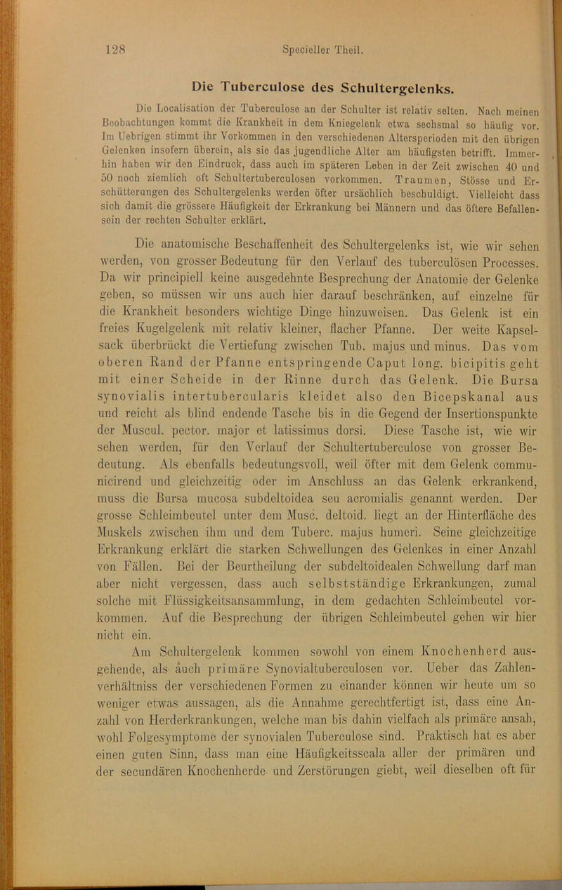 Die Tuberculose des Schultergelenks. Die Localisation der Tuberculose an der Schulter ist relativ selten. Nach meinen Beobachtungen kommt die Krankheit in dem Kniegelenk etwa sechsmal so häufig vor. Im Uebrigcn stimmt ihr Vorkommen in den verschiedenen Altersperioden mit den übrigen Gelenken insofern überein, als sie das jugendliche Alter am häufigsten betrifft. Immer- hin haben wir den Eindruck, dass auch im späteren Leben in der Zeit zwischen 40 und 50 noch ziemlich oft Schultertuberculosen Vorkommen. Traumon, Stösse und Er- schütterungen des Schultergelenks werden öfter ursächlich beschuldigt. Vielleicht dass sich damit die grössere Häufigkeit der Erkrankung bei Männern und das öftere Befallen- sein der rechten Schulter erklärt. Die anatomische Beschaffenheit des Schultergelenks ist, wie wir sehen werden, von grosser Bedeutung für den Verlauf des tuberculösen Processes. Da wir principiell keine ausgedehnte Besprechung der Anatomie der Gelenke geben, so müssen wir uns auch hier darauf beschränken, auf einzelne für die Krankheit besonders wichtige Dinge hinzuweisen. Das Gelenk ist ein freies Kugelgelenk mit relativ kleiner, flacher Pfanne. Der weite Kapsel- sack überbrückt die Vertiefung zwischen Tub. majus und minus. Das vom oberen Rand der Pfanne entspringende Caput long. bicipitis geht mit einer Scheide in der Rinne durch das Gelenk. Die Bursa synovialis intertubercularis kleidet also den Bicepskanal aus und reicht als blind endende Tasche bis in die Gegend der Insertionspunkte der Museal, pector. major et latissimus dorsi. Diese Tasche ist, wie wir sehen werden, für den Verlauf der Schultertuberculose von grosser Be- deutung. Als ebenfalls bedeutungsvoll, weil öfter mit dem Gelenk commu- nicirend und gleichzeitig oder im Anschluss an das Gelenk erkrankend, muss die Bursa mucosa subdeltoidea seu acromialis genannt werden. Der grosse Schleimbeutel unter dem Muse, deltoid. liegt an der Hinterfläche des Muskels zwischen ihm und dem Tuberc. majus humeri. Seine gleichzeitige Erkrankung erklärt die starken Schwellungen des Gelenkes in einer Anzahl von Fällen. Bei der Beurtheilung der subdeltoidealen Schwellung darf man aber nicht vergessen, dass auch selbstständige Erkrankungen, zumal solche mit Flüssigkeitsansammlung, in dem gedachten Schleimbeutel ver- kommen. Auf die Besprechung der übrigen Schleimbeutel gehen wir hier nicht ein. Am Schultergelenk kommen sowohl von einem Knochenherd aus- gehende, als auch primäre Synovialtuberculosen vor. Heber das Zahlen- verliältniss der verschiedenen Formen zu einander können wir heute um so weniger etwas aussagen, als die Annahme gerechtfertigt ist, dass eine An- zahl von Herderkrankungen, welche man bis dahin vielfach als primäre ansah, wohl FoJgesymptome der synovialen Tuberculose sind. Praktisch liat es aber einen guten Sinn, dass man eine Häufigkeitsscala aller der primären und der secLindären Knoclienherde und Zerstörungen giebt, weil dieselben oft für