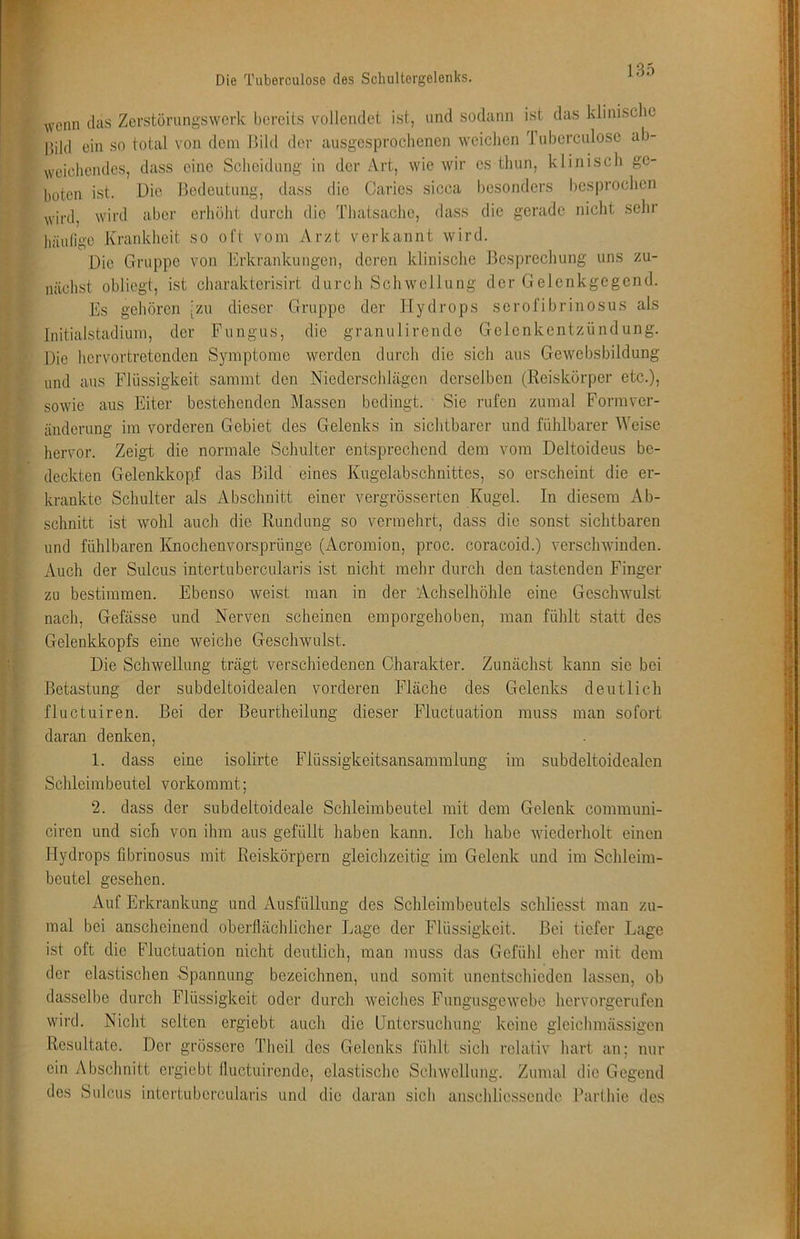 : r Die Tuberculose des Sclmltorgelenks. ^vonn (las Zerstörungswerk bereits vollendet ist, und sodann ist das klinisclic Ijild ein so total von dem llild der ausgesprochenen weichen d ubercnlosc ab- weichendes, dass eine Scheidung in der Art, wie wir es thun, klinisch ge- boten ist. Die Bedeutung, dass die Caries sicca besonders besproclicn wird, wird aber erhöht durch die Thatsachc, dass die gerade nicht sehr häulige Krankheit so oft vom Arzt verkannt wird. Die Gruppe von Erkrankungen, deren klinische Besprechung uns zu- nächst obliegt, ist charakterisirt durch Schwellung der Gelenkgegend. Es gehören [zu dieser Gruppe der Hydrops serofibrinosus als Initialstadium, der Fungus, die granulirende Gelenkentzündung. Die hervortretenden Symptome werden durch die sich aus Gewebsbildung und aus Flüssigkeit sammt den Niederschlägen derselben (Reiskörper etc.), sowie aus Eiter bestehenden Massen bedingt. Sie rufen zumal Form Ver- änderung im vorderen Gebiet des Gelenks in sichtbarer und fühlbarer Weise hervor. Zeigt die normale Schulter entsprechend dem vom Deltoideus be- deckten Gelenkkopf das Bild eines Kugelabschnittes, so erscheint die er- krankte Schulter als Abschnitt einer vergrösserten Kugel. In diesem Ab- schnitt ist wohl auch die Rundung so vermehrt, dass die sonst sichtbaren und fühlbaren Knochenvorsprünge (Acromion, proc. coracoid.) verschwinden. Auch der Sulcus intertubercularis ist nicht mehr durch den tastenden Finger zu bestimmen. Ebenso weist man in der Achselhöhle eine Geschwulst nach, Gefässe und Nerven scheinen emporgehoben, man fühlt statt des Gelenkkopfs eine weiche Geschwulst. Die Schwellung trägt verschiedenen Charakter. Zunächst kann sie bei Betastung der subdeltoidealen vorderen Fläche des Gelenks deutlich fluctuiren. Bei der Beurtheilung dieser Fluctuation muss man sofort daran denken, 1. dass eine isolirte Flüssigkeitsansammlung im subdeltoidealen Schleimbeutel vorkommt; 2. dass der subdeltoideale Schleimbeutel mit dem Gelenk communi- ciren und sich von ihm aus gefüllt haben kann. Ich habe wiederholt einen Hydrops fibrinosus mit Reiskörpern gleichzeitig im Gelenk und im Schleim- beutel gesehen. Auf Erkrankung und Ausfüllung des Schleimbeutels schliesst man zu- mal bei anscheinend oberflächlicher Lage der Flüssigkeit. Bei tiefer Lage ist oft die Fluctuation nicht deutlich, man muss das Gefühl eher mit dem der elastischen Spannung bezeichnen, und somit unentschieden lassen, ob dasselbe durch Flüssigkeit oder durch weiches Fungusgewebe hervorgerufen wird. Nicht selten ergiebt auch die Dntcrsuchung keine gleichmässigen Resultate. Der grössere Theil des Gelenks fühlt sich relativ hart an; nur ein x\bschnitt ergiebt fluctuirende, elastische Schwellung. Zumal die Gegend dos Sulcus intertubercularis und die daran sich anschliessende Barlhie des