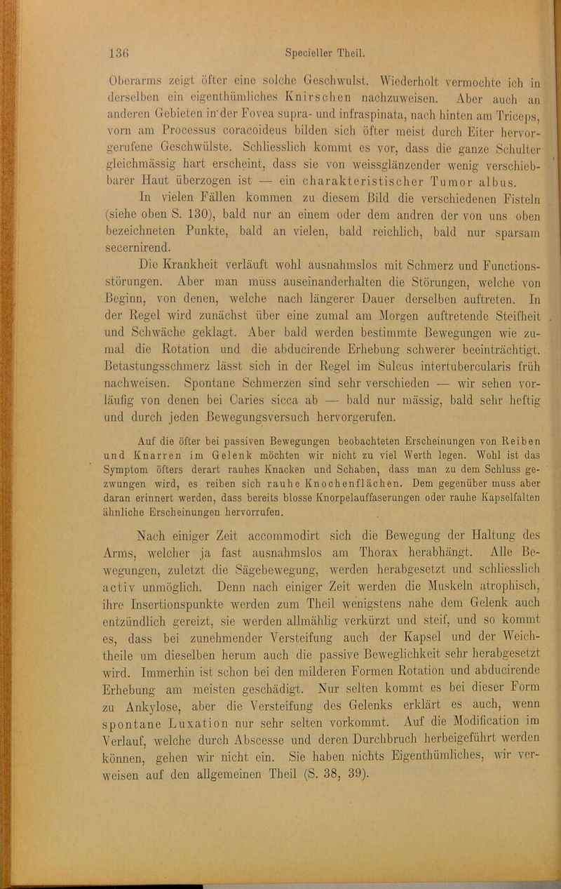 Oberarms zeigt öfter eine solche Gcscliwiilst. Wiederliolt vermoclite ich in derselben ein eigenthiimliches Knirschen nachzuweisen. Aber auch an anderen Gebieten in'der Fovea supra- und infraspinata, nach Junten am Triceps, vorn am Processus coracoideus bilden sich öfter meist durch Eiter hervor- gerufene Gescliwülste. ScJiliesslich kommt es vor, dass die ganze Scliulter gleichmässig hart erscheint, dass sie von weissglänzender wenig verschieb- barer Haut überzogen ist — ein charakteristischer Tumor albus. In vielen Fällen kommen zu diesem Bild die verschiedenen Fisteln (siehe oben S. 130), bald nur an einem oder dem andren der von uns oben bezeichneten Punkte, bald an vielen, bald reichlich, bald nur sparsam secernirend. Die Krankheit verläuft wohl ausnahmslos mit Schmerz und Functions- störungen. Aber man muss auseinanderhalten die Störungen, welche von Beginn, von denen, welche nach längerer Dauer derselben auftreten. In der Regel wird zunächst über eine zumal am Morgen auftretende Steifheit und Schwäche geklagt. Aber bald werden bestimmte Bewegungen wie zu- mal die Rotation und die abducirende Erhebung schwerer beeinträchtigt. Betastungsschmerz lässt sich in der Regel im Sulcus intertubercularis früh nachweisen. Spontane Schmerzen sind sehr verschieden — wir sehen vor- läufig von denen bei Caries sicca ab — bald nur mässig, bald sehr heftig und durch jeden Bewegungsversuch hervorgerufen. Auf die öfter bei passiven Bewegungen beobachteten Erscheinungen von Reiben und Knarren im Gelenk möchten wir nicht zu viel Werth legen. Wohl ist das Symptom öfters derart rauhes Knacken und Schaben, dass man zu dem Schluss ge- zwungen wird, es reiben sich rauhe Knochenflächen. Dem gegenüber muss aber daran erinnert werden, dass bereits blosse Knorpelauffaserungen oder rauhe Kapselfalten ähnliche Erscheinungen hervorrufen. Nach einiger Zeit accommodirt sich die Bewegung der Haltung des Arms, welcher ja fast ausnahmslos am Thorax herabhängt. Alle Be- wegungen, zuletzt die Sägebewegung, werden herabgesetzt und schliesslich activ unmöglich. Denn nach einiger Zeit werden die Muskeln atrophisch, ihre Insertionspunkte werden zum Theil wenigstens nahe dem Gelenk auch entzündlich gereizt, sie werden allmählig verkürzt und steif, und so kommt es, dass bei zunehmender Versteifung auch der Kapsel und der Weich- theile um dieselben herum auch die passive Beweglichkeit sehr herabgesetzt wird. Immerhin ist schon bei den milderen Formen Rotation und abducirende Erhebung am meisten geschädigt. Nur selten kommt es bei dieser Form zu Ankylose, aber die Versteifung des Gelenks erklärt es auch, wenn spontane Luxation nur sehr selten vorkommt. Auf die Modification ira Verlauf, welche durch Abscesse und deren Durchbruch herbeigeführt werden können, gehen wir nicht ein. Sie haben nichts Eigenthümliches, wir ver- weisen auf den allgemeinen Theil (S. 38, 39).