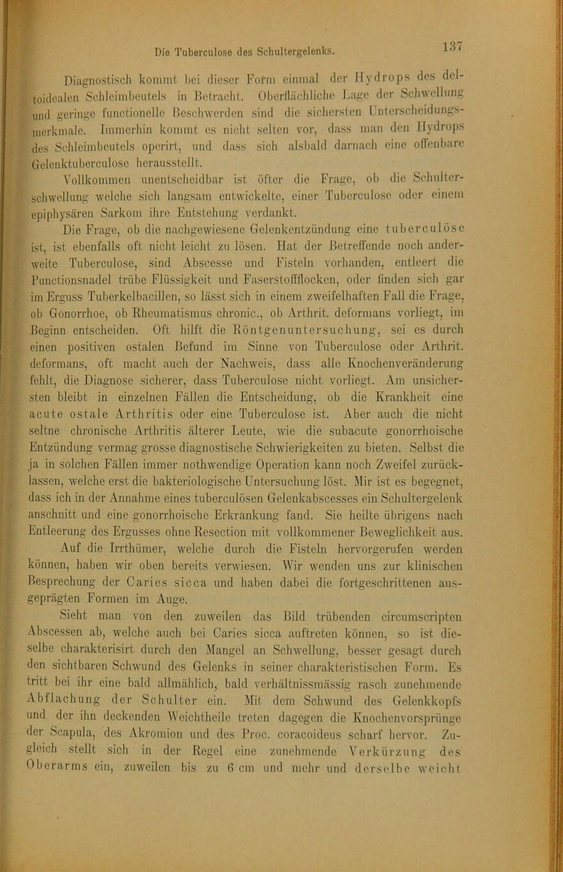 Diagnostisch kommt hei dieser Form einmal der Hydrops des del- toidealen Schleimheutels in Betraclit. Oberlläcliliche J.iage der Sclnvellnng lind geringe fiinctionello Besclnverdcn sind die sicliersten Unterscheidungs- luorkmale. Immerhin kommt cs niclit selten vor, dass man den Hydrops des Schleimbeiitels operirt, und dass sicli alsbald darnach eine ollcnbare Gelenktuberculosc hcrausstellt. Vollkommen unentscheidbar ist öfter die Frage, ob die Schulter- schwellung welche sich langsam entwickelte, einer Tuberculose oder einem epiphysären Sarkom ihre Entstehung verdankt. Die Frage, ob die nachgewiesene Gelenkentzündung eine tubcrculöse ist, ist ebenfalls oft nicht leicht zu lösen. Flat der Betreffende noch ander- Aveite Tuberculose, sind Abscesse und Fisteln voidianden, entleert die Punctionsnadel trübe Flüssigkeit und Faserstoffflocken, oder linden sich gar im Erguss Tuberkelbacillen, so lässt sich in einem zweifelhaften Fall die Frage, ob Gonorrhoe, ob Rheumatismus chronic., ob Arthrit. deformans vorliegt, im Beginn entscheiden. Oft hilft die Röntgenuntersuchung, sei es durch einen positiven ostalen Befund im Sinne von Tuberculose oder Arthrit. deformans, oft macht auch der Nachweis, dass alle Knochenveränderung fehlt, die Diagnose sicherer, dass Tuberculose nicht vorliegt. Ara unsicher- sten bleibt in einzelnen F''ällen die Entscheidung, ob die Krankheit eine acute ostale Arthritis oder eine Tuberculose ist. Aber auch die nicht seltne chronische Arthritis älterer Leute, wie die subacute gonorrhoische Entzündung vermag grosse diagnostische Schwierigkeiten zu bieten. Selbst die ja in solchen Fällen immer nothwendige Operation kann noch Zweifel zurück- lassen, welche erst die bakteriologische Untersuchung löst. Mir ist es begegnet, dass ich in der Annahme eines tuberculösen Gelenkabscesses ein Schultergelenk anschnitt und eine gonorrhoische Erkrankung fand. Sie heilte übrigens nach Entleerung des Ergusses ohne Resection mit vollkommener Beweglichkeit aus. Auf die Irrthümer, welche durch die Fisteln hervorgerufen werden können, haben wir oben bereits verwiesen. Wir wenden uns zur klinischen Besprechung der Caries sicca und haben dabei die fortgeschrittenen aus- geprägten Formen im Auge. Sieht man von den zuweilen das Bild trübenden circumscripten Abscessen ab, welche auch bei Caries sicca auftreten können, so ist die- selbe charakterisirt durch den Mangel an Schwellung, besser gesagt durch den sichtbaren Schwund des Gelenks in seiner charakteristischen Form. Es tritt bei ihr eine bald allmählich, bald vcrhältnissmässig rasch zunehmende Abflachung der Schulter ein. Mit dem Schwund des Gelenkkopfs und der ihn deckenden Weichtheile treten dagegen die Knochenvorsprünge der Scapula, des Akromion und des Broc. coracoideus scharf hervor. Zu- gleich stellt sich m der Oberarms ein, zuweilen bis Regel zu eine zunehmende fi cm und mehr und Verkürzung des derselbe weicht