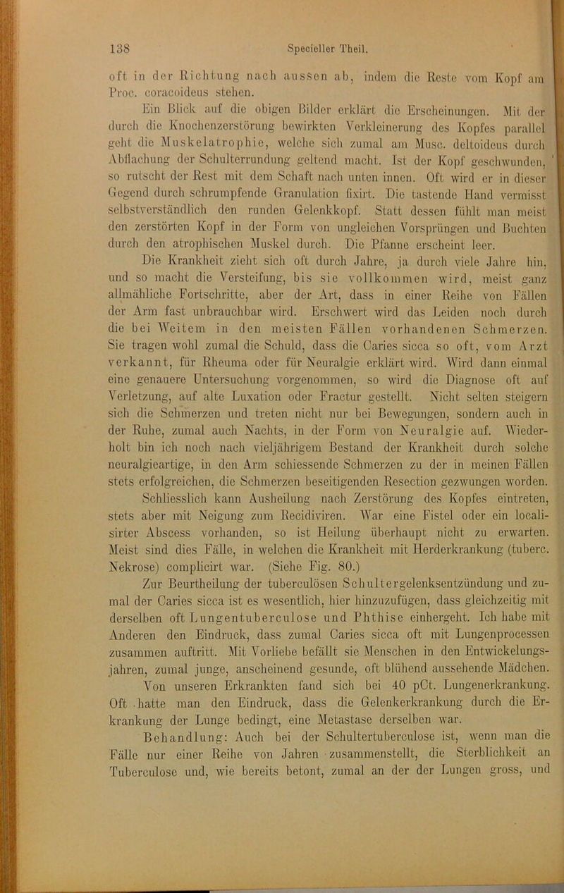 oft in clor Richtung nach ansficn ab, indem die Reste vom Kopf am Rroc. coracoideus stehen. Ein Blick auf die obigen Bilder erklärt die Erscheinungen. Mit der durch die Knochenzerstörung bewirkten Verkleinerung des Kopfes parallel geht die Muskelatrophie, welche sich zumal am Muse, deltoideus durch Abllachung der Schulterrundung geltend macht. Ist der Kopf geschwunden, so rutscht der Rest mit dem Schaft nach unten innen. Oft wird er in dieser Gegend durch schrumpfende Gramdation fixirt. Die tastende Hand vermisst selbstverständlich den runden Gelenkkopf. Statt dessen fühlt man meist den zerstörten Kopf in der Form von ungleichen Vorsprüngen und Buchten durch den atrophischen Muskel durch. Die Pfanne erscheint leer. Die Krankheit zieht sich oft durch Jahre, ja durch viele Jahre hin, und so macht die Versteifung, bis sie vollkommen wird, meist ganz allmähliche Fortschritte, aber der Art, dass in einer Reihe von Fällen der Arm fast unbrauchbar wird. Erschwert wird das Leiden noch durch die bei Weitem in den meisten Fällen vorhandenen Schmerzen. Sie tragen wohl zumal die Schuld, dass die Caries sicca so oft, vom Arzt verkannt, für Rheuma oder für Neuralgie erklärt wird. Wird dann einmal eine genauere Untersuchung vorgenommen, so wird die Diagnose oft auf Verletzung, auf alte Luxation oder Fractur gestellt. Nicht selten steigern sich die Schmerzen und treten nicht nur bei Bewegungen, sondern auch in der Ruhe, zumal auch Nachts, in der Form von Neuralgie auf. Wieder- holt bin ich noch nach vieljährigem Bestand der Krankheit durch solche neuralgieartige, in den Arm schiessende Schmerzen zu der in meinen Fällen stets erfolgreichen, die Schmerzen beseitigenden Resection gezwungen worden. Schliesslich kann Ausheilung nach Zerstörung des Kopfes eintreten, stets aber mit Neigung zum Recidiviren. War eine Fistel oder ein locali- sirter Abscess vorhanden, so ist Heilung überhaupt nicht zu erwarten. Meist sind dies Fälle, in welchen die Krankheit mit Herderkrankung (tuberc. Nekrose) complicirt war. (Siehe Fig. 80.) Zur Beurtheilung der tuberculösen Schultergelenksentzündung und zu- mal der Caries sicca ist es wesentlich, hier hinzuzufügen, dass gleichzeitig mit derselben oft Lungentuberculose und Phthise einhergeht. Ich habe mit Anderen den Eindruck, dass zumal Caries sicca oft mit Lungenprocessen zusammen auftritt. Mit Vorliebe befällt sie Mensclien in den Entwickelungs- jahren, zumal junge, anscheinend gesunde, oft blühend aussehende Mädchen. Von unseren Erkrankten fand sich bei 40 pCt. Lungenerkrankung. Oft hatte man den Eindruck, dass die Gelenkerkrankimg durch die Er- krankung der Lunge bedingt, eine Metastase derselben war. Behandlung: Auch bei der Schultertuberculose ist, wenn man die Fälle nur einer Reihe von Jahren ■ zusammenstellt, die Sterbliclikeit an Tuberculose und, wie bereits betont, zumal an der der Lungen gross, und