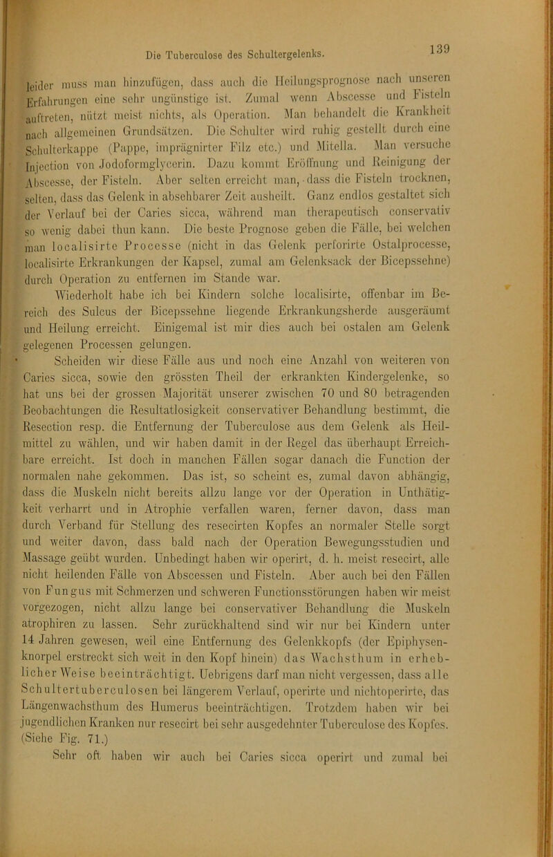I leider muss man hinzufügen, dass auch die Ileilungsprognosc nach unseien ► Erfahrungen eine sehr ungünstige ist. Zumal wenn Abscesse und Fisteln ju,('treten, nützt meist nichts, als Operation. Man behandelt die Krankheit nach allgemeinen Grundsätzen. Die Schulter wird ruhig gestellt durch eine i Schulterkappe (Pappe, imprägnirter Filz etc.) und Mitclla. Man versuche ■; “ Injection von Jodoformglycerin. Dazu kommt Eröll'nung und Reinigung der ; Abscesse, der Fisteln. Aber seltenerreicht man, • dass die Fisteln trocknen, ; selten, dass das Gelenk in absehbarer Zeit ausheilt. Ganz endlos gestaltet sich 'l der Verlauf bei der Caries sicca, während man therapeutisch conservativ so wenig dabei thun kann. Die beste Prognose geben die Fälle, bei welchen man localisirte Processe (nicht in das Gelenk perforirte Ostalprocesse, localisirte Erkrankungeji der Kapsel, zumal am Gelenksack der Bicepssehne) durch Operation zu entfernen im Stande war. i AViederholt habe ich bei Kindern solche localisirte, offenbar im Be- reich des Sulcus der Bicepssehne liegende Erkrankungsherde ansgeräumt und Heilung erreicht. Einigemal ist mir dies auch bei ostalen am Gelenk . gelegenen Processen gelungen. • Scheiden wir diese Fälle aus und noch eine Anzahl von weiteren von ; Caries sicca, sowie den grössten Theil der erkrankten Kindergelenke, so hat uns bei der grossen Majorität unserer zwischen 70 und 80 betragenden Beobachtungen die Resultatlosigkeit conservativer Behandlung bestimmt, die Resection resp. die Entfernung der Tuberculose aus dem Gelenk als Heil- mittel zu wählen, und wir haben damit in der Regel das überhaupt Erreich- bare erreicht. Ist docli in manchen Fällen sogar danach die Function der normalen nahe gekommen. Das ist, so scheint es, zumal davon abhängig, dass die Muskeln nicht bereits allzu lange vor der Operation in Unthätig- keit verharrt und in Atrophie verfallen waren, ferner davon, dass man » durch Verband für Stellung des resecirten Kopfes an normaler Stelle sorgt und weiter davon, dass bald nach der Operation Bewegungsstudien und ; Massage geübt wurden. Unbedingt haben wir operirt, d. h. meist resecirt, alle nicht heilenden Fälle von Abscessen und Fisteln. Aber auch bei den Fällen ji, von Fungus mit Schmerzen und schweren Functionsstörungen haben wir meist vorgezogen, nicht allzu lange bei conservativer Beliandlung die Floskeln atrophiren zu lassen. Sehr zurückhaltend sind wir nur bei Kindern unter 14 Jahren gewesen, weil eine Entfernung des Gelenkkopfs (der Epiph}’’sen- knorpel erstreckt sich weit in den Kopf hinein) das Wachsthum in erheb- licher Weise beeinträchtigt. Uebrigens darf man nicht vergessen, dass alle Schultertuberculosen bei längerem Verlauf, operirte und nichtoperirtc, das Längenwachsthum des Humerus beeinträchtigen. Trotzdem haben wir bei jugendlichen Kranken nur resecirt bei sehr ausgedehnter Tuberculose des Kopfes. • (Siche Fig. 71.) Sehr oft haben wir auch bei Caries sicca operirt und zumal bei I