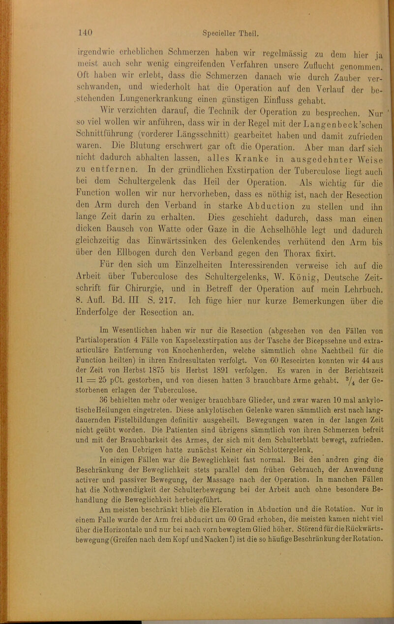 irgendwie erheblichen Schmerzen liaben wir regelmässig zu dem hier ja meist aiicli sehr wenig eingreifenden Verfahren unsere Zullucht genommen. Oft haben wir erlebt, dass die Schmerzen danacli mo durch Zauber ver- schwanden, und wiederliolt liat die Operation auf den Verlauf der be- .stellenden Lungeuerkrankung einen günstigen Einfluss gehabt. AVir verzichten darauf, die Technik der Operation zu besprechen. Nur so viel wollen wir anführca, dass wir in der Regel mit der Langenbcck’schen Schnittführung (vorderer Längsschnitt) gearbeitet haben und damit zufrieden waren. Die Blutung erschwert gar oft die Operation. Aber man darf sich nicht dadurch abhalten lassen, alles Kranke in ausgedehnter AVeise zu entfernen. In der gründlichen Exstirpation der Tuberculose liegt auch bei dem Schultergelenk das Heil der Operation. Als wichtig für die Function wollen wir nur hervorheben, dass es nöthig ist, nach der Resection den Arm durch den Verband in starke Abduction zu stellen und ihn lange Zeit darin zu erhalten. Dies geschieht dadurch, dass man einen dicken Bausch von AA''atte oder Gaze in die Achselhöhle legt und dadurch gleichzeitig das Einwärtssinken des Gelenkendes verhütend den Arm bis über den Ellbogen durch den A^erband gegen den Thorax fixirt. Für den sich um Einzelheiten Interessirenden verweise ich auf die Arbeit über Tuberculose des Schultergelenks, AV. König, Deutsche Zeit- schrift für Chirurgie, und in BetrelT der Operation auf mein Lehrbuch. 8. Aufl. Bd. III S. 217. Ich füge hier nur kurze Bemerkungen über die Enderfolge der Resection an. Im Wesentlichen haben wir nur die Resection (abgesehen von den Fällen von Partialoperation 4 Fälle von Kapselexstirpation aus der Tasche der Bicepssehne und extra- articuläre Entfernung von Knochenherden, welche sämmtlich ohne Nachtheil für die Function heilten) in ihren Endresultaten verfolgt. Von 60 Resecirten konnten wir 44 aus der Zeit von Herbst 1875 bis Herbst 1891 verfolgen. Es waren in der Berichtszeit 11 = 25 pCt. gestorben, und von diesen hatten 3 brauchbare Arme gehabt. der Ge- storbenen erlagen der Tuberculose. 36 behielten mehr oder weniger brauchbare Glieder, und zwar waren 10 mal ankylo- tischeHeilungen eingetreten. Diese ankylotischen Gelenke waren sämmtlich erst nach lang- dauernden Fistelbildungen definitiv ausgeheilt. Bewegungen waren in der langen Zeit nicht geübt worden. Die Patienten sind übrigens sämintlich von ihren Schmerzen befreit und mit der Brauchbarkeit des Armes, der sich mit dem Schulterblatt bewegt, zufrieden. A''on den Uebrigen hatte zunächst Keiner ein Schlottergelenk. In einigen Fällen war die Beweglichkeit fast normal. Bei den andren ging die Besohränkung der Beweglichkeit stets parallel dem frühen Gebrauch, der Anwendung activer und passiver Bewegung, der Massage nach der Operation. In manchen Fällen hat die Nothwendigkeit der Schulterbewegung bei der Arbeit auch ohne besondere Be- handlung die Beweglichkeit herbeigeführt. Am meisten beschränkt blieb die Elevation in Abduction und die Rotation. Nur in einem Falle wurde der Arm frei abducirt um 60 Grad erhoben, die meisten kamen nicht viel über die Horizontale und nur bei nach vorn bewegtem Glied höher. Störend für die Rückwärts- bewegung (Greifen nach dem Kopf undNaoken!) ist die so häufigeBeschränkungderRotation.