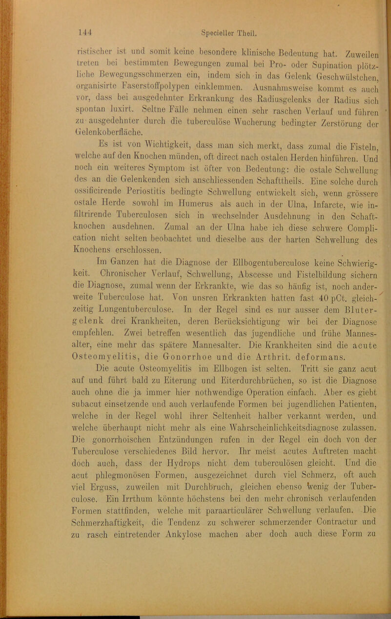 risiisclicr ist und somit keine besondere klinische Bedeutung hat. Zuweilen treten bei bestimmten Bewegungen zumal bei Pro- oder Supination plötz- liche Bewegimgsschmerzen ein, indem sich in das Gelenk Geschwülstchen, organisirte FaserstolTpolypen einklemmen. Ausnahmsweise kommt es auch vor, dass bei ausgedelmter Erkrankung dos Radiusgclenks der Radius sich spontan Juxirt. Seltne Fälle nehmen einen sehr raschen Verlauf und führen zu-ausgedehnter durch die tuberculöse Wucherung bedingter Zerstörung der Gelenkoberfläche. Es ist von Wichtigkeit, dass man sich merkt, dass zumal die Fisteln, welche auf den Knochen münden, oft direct nach ostalen Herden hinfiihren. Und noch ein weiteres Symptom ist öfter von Bedeutung: die ostale Schwellung des an die Gelenkenden sich anschliessenden Schafttheils. Eine solche durch ossilicirende Periostitis bedingte Schwellung entwickelt sich, wenn grössere ostale Herde sowohl im Humerus als auch in der Ulna, Infarcte, wie in- filtrirende ruberculosen sich in wechselnder Ausdehnung in den Schaft- knochen ausdehnen. Zumal an der Ulna habe ich diese schwere Compli- cation nicht selten beobachtet und dieselbe aus der harten Schwellung des Knochens erschlossen. Im Ganzen hat die Diagnose der Ellbogentuberculose keine Schwierig- keit. Chronischer Verlauf, Sclnvellung, Abscesse und Fistelbildung sichern die Diagnose, zumal wenn der Erkrankte, wie das so häufig ist, noch ander- weite Tuberculöse hat. Von unsren Erkrankten hatten fast 40 pCt. gleich- zeitig Lungentuberculosc. In der Regel .sind es nur ausser dein Bluter- gelenk drei Krankheiten, deren Berücksichtigung wir bei der Diagnose empfehlen. Zwei betreffen wesentlich das jugendliche und frühe Mannes- alter, eine mehr das spätere Mannesalter. Die Krankheiten sind die acute Osteomyelitis, die Gonorrhoe und die Arthrit. deforinans. Die acute Osteomyelitis im Ellbogen ist selten. Tritt sie ganz acut auf und führt bald zu Eiterung und Eiterdurchbrüchen, so ist die Diagnose auch ohne die ja immer hier nothwendige Operation einfach. Aber es giebt subacut einsetzende und auch verlaufende Formen bei jugendlichen Patienten, welche in der Regel wohl ihrer Seltenheit halber verkannt werden, und welche überhaupt nicht mehr als eine Wahrscheinlichkeitsdiagnose zulassen. Die gonorrhoischen Entzündungen rufen in der Regel ein doch von der Tuberculöse verschiedenes Bild hervor. Ihr meist acutes Auftreten macht doch auch, dass der Hydrops nicht dem tuberculösen gleicht. Und die acut phlegmonösen Formen, ausgezeichnet durch viel Schmerz, oft auch viel Erguss, zuweilen mit Durchbruch, gleichen ebenso Venig der Tuber- culose. Ein Irrthum könnte höchstens bei den mehr chronisch verlaufenden Formen stattfinden, welche mit paraarticulärer Schwellung verlaufen. Die Schmerzhaftigkeit, die Tendenz zu schwerer schmerzender Contractur und zu rasch ein tretender Ankylose machen aber doch auch diese Form zu