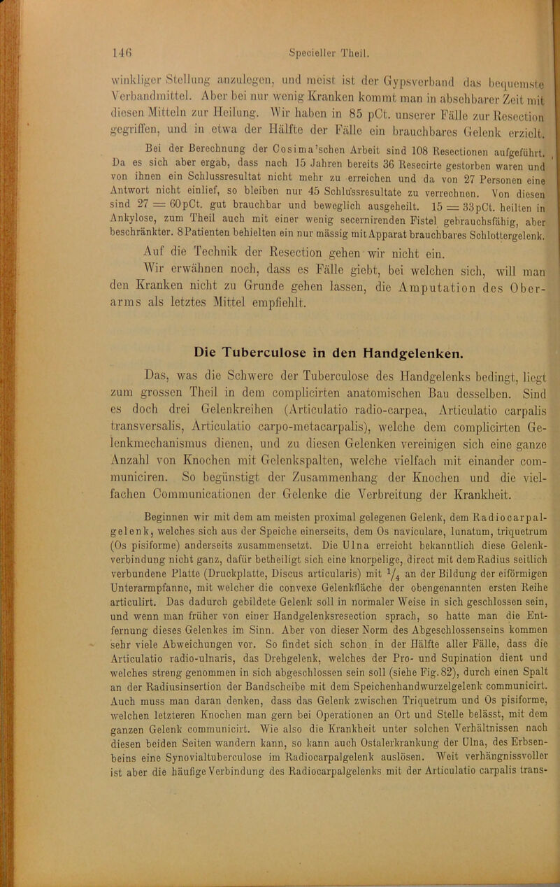 winldi^^cr Siollimg anziilcgon, und mcisl ist der Gypsvcrbaiid das hcMpieinsle Ycrbandniittel. Aber bei nur wenig Kranken kommt man in abselibarer Zeit mit diesen Mitteln zur J-Ieilung. Wir haben in 85 pCt. unserer Fälle zur Resection gegriffen, und in etwa der Hälfte der Fälle ein brauchbares Gelenk erzielt. Bsi dei BßrGchiuing der Cosinia’schen Arbeit sind 108 Kesectionen aufgeführt. Da es sich aber ergab, dass nach 15 Jahren bereits 36 Kesecirte gestorben waren und von ihnen ein Schlussresultat nicht mehr zu erreichen und da von 27 Personen eine Antwort nicht einlief, so bleiben nur 45 Schlussresultate zu verrechnen. Von diesen sind 27 = 60pCt. gut brauchbar und beweglich ausgeheilt. 15 = 33pCt. heilten in Ankylose, zum Theil auch mit einer wenig secernirenden Fistel gebrauchsfähig, aber beschränkter. 8 Patienten behielten ein nur mässig mit Apparat brauchbares Schlottergelenk. Auf die Technik der Resection gehen wir nicht ein. Wir erwähnen noch, dass es Fälle giebt, bei welchen sich, will man den Kranken nicht zu Grunde gehen lassen, die iVmputation des Ober- arms als letztes Mittel empfiehlt. Die Tuberculose in den Handgelenken. Das, was die Schwere der Tuberculose des Handgelenks bedingt, liegt zum grossen Theil in dem complicirten anatomischen Bau desselben. Sind cs doch drei Gelenkreihen (Articulatio radio-carpea, Articulatio carpalis transversalis, Articulatio carpo-metacarpalis), welche dem complicirten Ge- Icnkmechanismus dienen, und zu diesen Gelenken vereinigen sich eine ganze Anzahl von Knochen mit Gelenkspalten, welche vielfach mit einander com- municiren. So begünstigt der Zusammenhang der Knochen und die viel- fachen Communicationen der Gelenke die Verbreitung der Krankheit. Beginnen wir mit dem am meisten proximal gelegenen Gelenk, dem Radiocarpal- gelenk, welches sich aus der Speiche einerseits, dem Os naviculare, lunatum, triquetrum (Os pisiforme) anderseits zusammensetzt. Die Ulna erreicht bekanntlich diese Gelenk- verbindung nicht ganz, dafür betheiligt sich eine knorpelige, direct mit dem Radius seitlich verbundene Platte (Druckplatte, Discus articularis) mit an der Bildung der eiförmigen Unterarmpfannc, mit welcher die convexe Gelenkfläche der obengenannten ersten Reihe articulirt. Das dadurch gebildete Gelenk soll in normaler Weise in sich geschlossen sein, und wenn man früher von einer Handgelenksresection sprach, so hatte man die Ent- fernung dieses Gelenkes im Sinn. Aber von dieser Norm des Abgeschlossenseins kommen sehr viele Abweichungen vor. So findet sich schon in der Hälfte aller Fälle, dass die Articulatio radio-ulnaris, das Drehgelenk, welches der Pro- und Supination dient und welches streng genommen in sich abgeschlossen sein soll (siehe Fig.82), durch einen Spalt an der Radiusinsertion der Bandscheibe mit dem Speichenhandwurzelgelenk communicirt. Auch muss man daran denken, dass das Gelenk zwischen Triquetrum und Os pisiforme, welchen letzteren Knochen man gern bei Operationen an Ort und Stelle belässt, mit dem ganzen Gelenk communicirt. Wie also die Krankheit unter solchen Verhältnissen nach diesen beiden Seiten wandern kann, so kann auch Ostalerkrankung der ülna, des Erbsen- beins eine Synovialtuberculose im Radiocarpalgelenk auslösen. Weit verhängnissvoller ist aber die häufige Verbindung des Radiocarpalgelenks mit der Articulatio carpalis Irans-