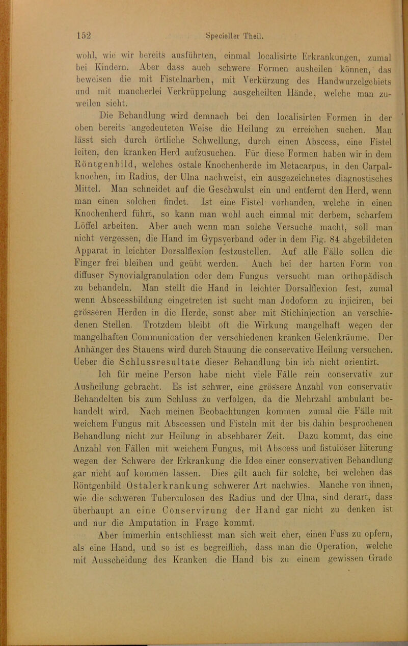wohl, wio wir bereits ausfiihrten, einmal localisirte blrkrankurigen, zumal bei Kindern. Aber dass auch schwere Formen ausheilen können, das beweisen die mit Fistelnarben, mit Verkürzung des Handwurzclgebiets und mit mancherlei Verkrüppelung ausgeheilten Hände, welche man zu- weilen sieht. Die Behandlung wird demnach bei den localisirten Formen in der oben bereits angedeuteten Weise die Heilung zu erreichen suchen. Man lässt sich durch örtliche Schwellung, durch einen Abscess, eine Fistel leiten, den kranken Herd aufzusuchen. Für diese Formen haben wir in dem Röntgenbild, welches ostale Knochenherde im Metacarpus, in den Carpal- knochen, im Radius, der Ulna nachweist, ein ausgezeichnetes diagnostisches ^Mittel. Man schneidet auf die Geschwulst ein und entfernt den Herd, wenn man einen solchen findet. Ist eine Fistel vorhanden, welche in einen Knochenherd führt, so kann man wohl auch einmal mit derbem, scharfem Löffel arbeiten. Aber auch wenn man solche Versuche macht, soll man nicht vergessen, die Hand im Gypsverband oder in dem Fig. 84 abgebildeten Apparat in leichter Dorsalflexion festzustellen. Auf alle Fälle sollen die Finger frei bleiben und geübt werden. Auch bei der harten Form von diffuser Synovialgranulation oder dem Fungus versucht man orthopädisch zu behandeln. Man stellt die Hand in leichter Dorsalflexion fest, zumal wenn Abscessbildung eingetreten ist sucht man Jodoform zu injiciren, bei grösseren Herden in die Herde, sonst aber mit Stichinjection an verschie- denen Stellen. Trotzdem bleibt oft die AVirkung mangelhaft wegen der mangelhaften Communication der verschiedenen kranken Gelenkräume. Der Anhänger des Stauens wird durch Stauung die conservative Heilung versuchen. Ueber die Schlussresultate dieser Behandlung bin ich nicht orientirt. Ich für meine Person habe nicht viele Fälle rein conservativ zur Ausheilung gebracht. Es ist schwer, eine grössere Anzahl von conservativ Behandelten bis zum Schluss zu verfolgen, da die Mehrzahl ambulant be- handelt wird. Nach meinen Beobachtungen kommen zumal die Fälle mit weichem Fungus mit Abscessen und Fisteln mit der bis. dahin besprochenen Behandlung nicht zur Heilung in absehbarer Zeit. Dazu kommt, das eine Anzahl von Fällen mit weichem Fungus, mit Abscess und fistulöser Eiterung wegen der Schwere der Erkrankung die Idee einer conservativen Behandlung gar nicht auf kommen lassen. Dies gilt auch für solche, bei welchen das Röntgenbild Ostalerkrankung schwerer Art nachwies. Manche von ihnen, wie die schweren Tuberculosen des Radius und der Ulna, sind derart, dass überhaupt an eine Conservirung der Hand gar nicht zu denken ist und nur die Amputation in Frage kommt. Aber immerhin entschliesst man sich weit eher, einen Fuss zu opfern, als eine Hand, und so ist es begreiflich, dass man die Operation, welche mit Ausscheidung des Kranken die Hand bis zu einem gewissen Grade