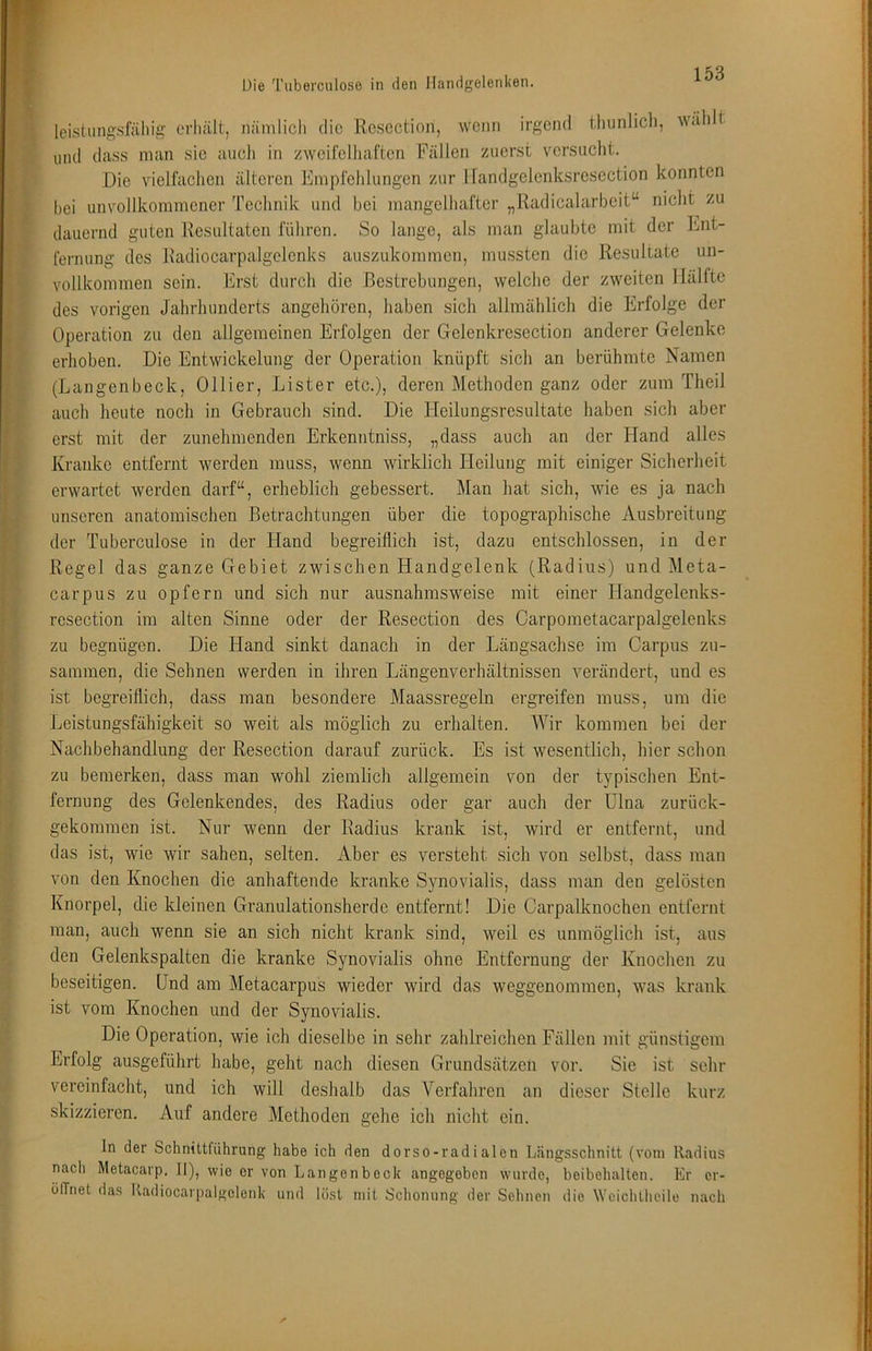 leistlingsfällig erhält, nämlich die Rcsoction, wenn irgend tluinlich, w<ih t und dass man sic auch in zweifelhaften Fällen zuerst vcrsuclit. Die vielfachen älteren Empfehlungen zur llandgelenksrcsection konnten bei unvollkommener Technik und bei mangelhafter „Radicalarbeit“ niclit zu dauernd guten Resultaten führen. So lange, als man glaubte mit der Ent- fernung des Jladiocarpalgclcnks auszukommen, mussten die Resultate un- vollkommen sein. Erst durch die Bestrebungen, welche der zweiten Hälfte des vorigen Jahrhunderts angehören, haben sich allmählich die Erfolge der Operation zu den allgemeinen Erfolgen der Gelenkresection anderer Gelenke erhoben. Die Entwickelung der Operation knüpft sich an berühmte Namen (Langenbeck, Ollier, Lister etc.), deren Methoden ganz oder zum Theil auch heute noch in Gebrauch sind. Die Heilungsresultate haben sicli aber erst mit der zunehmenden Erkenntniss, „dass auch an der Hand alles Kranke entfernt werden muss, wenn wirklich Heilung mit einiger Sicherheit erwartet werden darf“, erheblich gebessert. Man hat sich, wie es ja nach unseren anatomischen Betrachtungen über die topographische Ausbreitung der Tubercnlose in der Hand begreiflich ist, dazu entschlossen, in der Regel das ganze Gebiet zwischen Handgelenk (Radius) und Meta- carpus zu opfern und sich nur ausnahmsweise mit einer Handgelenks- resection im alten Sinne oder der Resection des Carpometacarpalgelenks zu begnügen. Die Hand sinkt danach in der Längsachse im Carpus zu- sammen, die Sehnen werden in ihren Längenverhältnissen verändert, und es ist begreiflich, dass man besondere Maassregeln ergreifen muss, um die Leistungsfähigkeit so weit als möglich zu erhalten. Wir kommen bei der Nachbehandlung der Resection darauf zurück. Es ist wesentlich, hier schon zu bemerken, dass man wohl ziemlich allgemein von der typischen Ent- fernung des Gelenkendes, des Radius oder gar auch der Ulna zurück- gekommen ist. Nur wenn der Radius krank ist, wird er entfernt, und das ist, wie wir sahen, selten. Aber es versteht sich von selbst, dass man von den Knochen die anhaftende kranke Synovialis, dass man den gelösten Knorpel, die kleinen Granulationsherde entfernt! Die Carpalknochen entfernt man, auch wenn sie an sich nicht krank sind, weil es unmöglich ist, aus den Gelenkspalten die kranke Synovialis ohne Entfernung der Knochen zu beseitigen. Und am Metacarpus wieder wird das weggenommen, was krank ist vom Knochen und der Synovialis. Die Operation, wie ich dieselbe in sehr zahlreichen Fällen mit günstigem Erfolg ausgeführt habe, geht nach diesen Grundsätzen vor. Sie ist schi- vereinfacht, und ich will deshalb das Verfaliren an dieser Stelle kurz skizzieren. Auf andere Methoden gehe ich nicht ein. ln der Schnittführung habe ich den dorso-radialen Längsschnitt (vom Radius nach Metacarp. II), wie er von Langenbeck angegeben wurde, beibehalten. Er er- ölTnet das Radiocarpalgelenk und löst mit Schonung der Sehnen die Wcichtheile nach