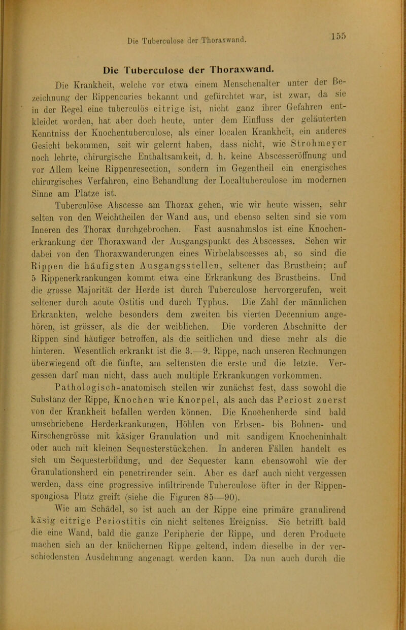 Die Tuberctilose der Thoraxwand. Die Krankheit, vvelclie vor etwa einem Menschenalter unter der Be- zeichnung der Kippencaries bekannt und gefürchtet war, ist zwar, da sie in der Regel eine tuberculös eitrige ist, nicht ganz ihrer Gefaliren ent- kleidet worden, hat aber doch heute, unter dem Einfluss der geläuterten Kenntniss der Knochentuberculose, als einer localen Krankheit, ein anderes Gesicht bekommen, seit wir gelernt haben, dass nicht, wie Strohmeyer noch lehrte, chirurgische Enthaltsamkeit, d. h. keine Abscesseröffnung und vor Allem keine Rippenresection, sondern im Gegentheil ein energisches chirurgisches Verfahren, eine Behandlung der Localtuberculose im modernen Sinne am Platze ist. Tuberculöse Abscesse am Thorax gehen, wie wir heute wissen, sehr selten von den Weichtheilen der Wand aus, und ebenso selten sind sie vom Inneren des Thorax durchgebrochen. Fast ausnahmslos ist eine Knochen- erkrankung der Thoraxwand der Ausgangspunkt des Abscesses. Sehen wir dabei von den Thoraxwanderungen eines Wirbelabscesses ab, so sind die Rippen die häufigsten Ausgangsstellen, seltener das Brustbein; auf 5 Rippenerkrankungen kommt etwa eine Erkrankung des Brustbeins. Und die grosse Majorität der Herde ist durch Tuberculöse hervorgerufen, weit seltener durch acute Ostitis und durch Typhus. Die Zahl der männlichen Erkrankten, welche besonders dem zweiten bis vierten Decennium ange- hören, ist grösser, als die der weiblichen. Die vorderen Abschnitte der Rippen sind häufiger betroffen, als die seitlichen und diese mehr als die hinteren. Wesentlich erkrankt ist die 3.—9. Rippe, nach unseren Rechnungen überwiegend oft die fünfte, am seltensten die erste und die letzte. Ver- gessen darf man nicht, dass auch multiple Erkrankungen Vorkommen. Pathologisch-anatomisch stellen wir zunächst fest, dass sowohl die Substanz der Rippe, Knochen wie Knorpel, als auch das Periost zuerst von der Krankheit befallen werden können. Die Knochenherde sind bald umschriebene Herderkrankungen, Höhlen von Erbsen- bis Bohnen- und Kirschengrösse mit käsiger Granulation und mit sandigem Knocheninhalt oder auch mit kleinen Sequesterstückchen. In anderen Fällen handelt cs sich um Sequesterbildung, und der Sequester kann ebensowohl wie der Granulationsherd ein penetrirender sein. Aber es darf auch nicht vergessen werden, dass eine progressive infiltrirende Tuberculöse öfter in der Rippen- spongiosa Platz greift (siehe die Figuren 85—-90). Wie am Schädel, so ist auch an der Rippe eine primäre granulirend käsig eitrige Periostitis ein nicht seltenes Ereigniss. Sie betrifft bald die eine Wand, bald die ganze Peripherie der Rippe, und deren Productc machen sich an der knöchernen Rippe geltend, indem dieselbe in der ver- schiedensten Ausdehnung angenagt werden kann. Da nun auch dundi die
