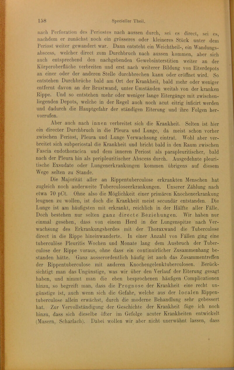 iiac.li Pcrroralioii des l’eriosics nach aussen durch, sei es direct, sei es nachdem er zimäclist nocli ein grösseres oder kleineres Stück unter dem Periost weiter gewandert war. Dann entstellt ein Wciclitlieil-, ein Wandungs- abscess, welclier direct zum Durchbruch nach aussen kommen, aber sich auch entsprecliend den nachgebenden Gewebsinterstitien weiter an der Körperoberlläclie verbreiten und erst nach weiterer Bildung von Eiterdepots an einer oder der anderen Stelle durchbrechen kann oder eröffnet wird. So entstehen Durchbrüche bald am Ort der Krankheit, bald mehr oder weniger entfernt davon an der Brustwand, unter Umständen weitab von der kranken Rippe. Und so entstehen mehr oder weniger lange Eitergänge mit zwischen- liegenden Depots, welche in der Regel auch noch acut eitrig inlicirt werden und dadurch die Hauptgefahr der ständigen Eiterung und ihre Folgen her- vorrufen. Aber auch nach innen verbreitet sich die Krankheit. Selten ist hier ein directer Durchbruch in die Pleura und Lunge, da meist schon vorher zwischen Periost, Pleura und Lunge Verwachsung eintrat. Wohl aber ver- breitet sich subperiostal die Krankheit und bricht bald in den Raum zwischen Fascia endothoracica und dem inneren Periost als parapleuritischer, bald nach der Pleura hin als peripleuritischer Abscess durch. Ausgedehnte pleuri- tische Exsudate oder Lungenerkrankungen kommen übrigens auf diesem Wege selten zu Stande. Die Majorität aller an Rippentuberculose erkrankten Menschen hat zugleich noch anderweite Tuberculoseerkrankungen. Unserer Zählung nach etwa 70 pCt. Ohne also die Möglichkeit einer primären Knochenerkrankung leugnen zu wollen, ist doch die Krankheit meist secundär entstanden. Die Lunge ist am häufigsten mit erkrankt, reichlich in der Hälfte aller Fälle. Doch bestehen nur selten ganz directe Beziehungen. Wir haben nur einmal gesehen, dass von einem Herd in der Lungenspitze nach Ver- wachsung des Erkrankungsherdes mit der Thoraxwand die Tuberculose direct in die Rippe hineinwanderte. In einer Anzahl von Fällen ging eine tuberculöse Pleuritis Wochen und Monate lang dem Ausbruch der Tuber- culose der Rippe voraus, ohne dass ein continuirlicher Zusammenhang be- standen hätte. Ganz ausserordentlich häufig ist auch das Zusammentreffen der Rippentuberculose mit anderen Knochengelenktuberculosen. Berück- sichtigt man das Ungünstige, was wir über den Verlauf der Eiterung gesagt haben, und nimmt man die eben besprochenen häufigen Complicationen hinzu, so begreift man, dass die Prognose der Krankheit eine recht un- günstige ist, auch wenn sich die Gefahr, welche aus der localen Rippen- tuberculose allein erwächst, durch die moderne Behandlung sehr gebessert hat. Zur Vervollständigung der Geschichte der Krankheit füge ich noch hinzu, dass sich dieselbe öfter im Gefolge acuter Krankheiten entwickelt (Masern, Scharlach). Dabei wollen wir aber nicht unerwähnt lassen, dass