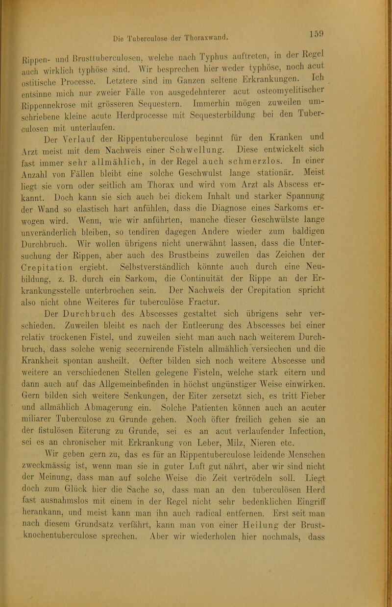 Die 'l’iiberciilosü tler Tlioraxwand. Kippen- und BnisUiibcrciiloseii. welche nach Typhus auitreten, in der Kegel auch wirklich typhöse sind. AVir hesprcchon hier weder typhöse, noch acut ostitischc l’rocesse. Letztere sind ini Ganzen seltene Erkrankungen. Ich entsinne mich nur zweier Fälle von ausgedehnterer acut osteomyelitischer Kippennekrose mit grösseren Sequestern. Immerhin mögen zuweilen um- schriebene kleine acute Herdprocesse mit Sequesterbildung bei den Tuber- culosen mit unterlaulen. Der A'erlauf der Rippentuberculose beginnt für den Kranken und Arzt meist mit dem Nachweis einer Schwellung. Diese entwickelt sich fast immer sehr allmählich, in der Regel auch schmerzlos. In einer Anzahl von Fällen bleibt eine solche Geschwulst lange stationär. Meist liegt sie vorn oder seitlich am Thorax und wird vom Arzt als Abscess er- kannt. Doch kann sic sich auch bei dickem Inhalt und starker Spannung der AVand so elastisch hart anfühlen, dass die Diagnose eines Sarkoms er- wogen wird. AVenn, wie wir anführten, manche dieser Geschwülste lange unveränderlich bleiben, so tendiren dagegen Andere wieder zum baldigen Durchbruch. AAhr wollen übrigens nicht unerwähnt lassen, dass die Unter- suchung der Rippen, aber auch des Brustbeins zuweilen das Zeichen der Crepitation ergiebt. Selbstverständlich könnte auch durch eine Neu- bildung, z. B. durch ein Sarkom, die Continuität der Rippe an der Er- krankungsstelle unterbrochen sein. Der Nachweis der Crepitation spricht also nicht ohne AVeiteres für tuberculöse Fractur. Der Durchbruch des Abscesses gestaltet sich übrigens sehr ver- schieden. Zuweilen bleibt es nach der Entleerung des Abscesses bei einer relativ trockenen Fistel, und zuweilen sieht man auch nach weiterem Durch- bruch, dass solche wenig secernirende Fisteln allmählichVersiechen und die Krankheit spontan ausheilt. Oefter bilden sich noch weitere Abscesse und weitere an verschiedenen Stellen gelegene Fisteln, welche stark eitern und dann aucli auf das Allgemeinbefinden in höchst ungünstiger AA^eise einwirken. Gern bilden sich weitere Senkungen, der Eiter zersetzt sich, es tritt Fieber und allmählich Abmagerung ein. Solche Patienten können auch an acuter miliarer Tuberculöse zu Grunde gehen. Noch öfter freilich gehen sie an der fistulösen Eiterung zu Grunde, sei es an acut verlaufender Infection, sei es an chronischer mit Erkrankung von Leber, Milz, Nieren etc. AVir geben gern zu, das es für an Rippentuberculose leidende Alenschen zweckmässig ist, wenn man sie in guter Luft gut nährt, aber wir sind nicht der Meinung, dass man auf solche AA'^eise die Zeit vertrödeln soll. Liegt, doch zum Glück hier die Sache so, dass man an den tuberculösen Herd fast ausnahmslos mit einem in der Regel nicht sclir bedenklichen EingrilT herankann, und meist kann man ihn aucli radical entfernen, birst seit man nach diesem Grundsatz verfährt, kann man von einer Heilung der Brust- knochentuberculose sprechen. Aber wir wiederholen liier nochmals, dass