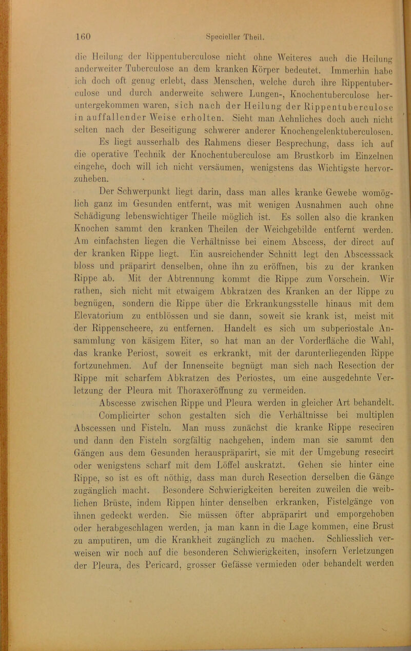 die Ilcilmig der l\i|)|)enUd)ercidose nicht ohne Weiteres auch die lleihiiiji,^ anderweiier Tuberculosc an dem kranken Körper bedeutet, [mmerhin halje ich docli oft genug erlebt, dass Mensclicn, welche durch ihre llippentuber- culose und durch anderweite schwere Lungen-, Knochcntubcrculosc her- untergekommen waren, sich nach der Heilung der Rippentuberculosc in auffallender Weise erholten. Sieht man Aehnliches doch auch nicht selten nach der Beseitigung schwerer anderer Knochengelenktuberculosen. Es liegt ausserhalb des Rahmens dieser Besprechung, dass ich auf die operative Technik der Knochentuberculose am Brustkorb im Einzelnen cingehe, doch will ich nicht versäumen, wenigstens das Wichtigste hervor- zuheben. Der Schwerpunkt liegt darin, dass man alles kranke Gewebe womög- lich ganz im Gesunden entfernt, was mit wenigen Ausnahmen auch ohne Schädigung lebenswichtiger Theile möglich ist. Es sollen also die kranken Knochen sammt den kranken Theilen der Weichgebilde entfernt werden. Am einfachsten liegen die Verhältnisse bei einem Abscess, der direct auf der kranken Rippe liegt. Ein ausreichender Schnitt legt den Abscesssack bloss und präparirt denselben, ohne ihn zu eröffnen, bis zu der kranken Rippe ab. Mit der Abtrennung kommt die Rippe zum Vorschein. Wir rathen, sich nicht mit etwaigem Abkratzen des Kranken an der Rippe zu begnügen, sondern die Rippe über die Erkrankungsstelle hinaus mit dem Elevatorium zu entblössen und sie dann, soweit sie krank ist, meist mit der Rippenscheere, zu entfernen. Handelt es sich um subperiostale An- sammlung von käsigem Eiter, so hat man an der Vorderfläche die Wahl, das kranke Periost, soweit es erkrankt, mit der darunterliegenden Rippe fortzunehmen. Auf der Innenseite begnügt man sich nach Resection der Rippe mit scharfem Abkratzen des Periostes, um eine ausgedehnte Ver- letzung der Pleura mit Thoraxeröffnung zu vermeiden. Abscesse zwischen Rippe und Pleura werden in gleicher Art behandelt. Complicirter schon gestalten sich die Verhältnisse bei multiplen Abscessen und Fisteln. Man muss zunächst die kranke Rippe reseciren und dann den Fisteln sorgfältig nachgehen, indem man sie sammt den Gängen aus dem Gesunden herauspräparirt, sie mit der Umgebung resecirt oder wenigstens scharf mit dem Löffel au.skratzt. Gehen sie hinter eine Rippe, so ist es oft nöthig, dass man durch Resection derselben die Gänge zugänglich macht. Besondere Schwierigkeiten bereiten zuweilen die weib- lichen Brüste, indem Rippen hinter denselben erkranken, Fistelgänge von ihnen gedeckt werden. Sie müssen öfter abpräparirt und emporgehoben oder herabgeschlagen werden, ja man kann in die Lage kommen, eine Brust zu amputiren, um die Krankheit zugänglich zu machen. Schliesslich ver- weisen wir noch auf die besonderen Schwierigkeiten, insofern Verletzungen der Pleura, des Pericard, grosser Gefässe vermieden oder behandelt werden