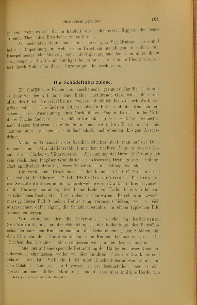 müssen, wenn cs sich darum handelt, die beiden ersten Rippen oder pene- trirende Tlieile des Brustheins zu entfernen. Am sichersten trennt man unter scliwierigen Verliältnissen, so zumal bei den Rippcnknorpeln, welche dem Brustbein naheliegen, dieselben mit Knorpclmesser oder Meisscl, resp. mit Giglisäge, nachdem man hinter dmen ein gebogenes Rlevatorium durchgeschoben hat. Die cröllnelc Pleura wird so- fort durch Naht oder durch Gazetamponade geschlossen. Die Schädeltuberculose. Ein fünfjähriger Knabe aus anscheinend gesunder Familie bekommt Jahr vor der Aufnahme eine kleine fluctuirende Geschwulst über der Mitte des linken Scheitelbeins, welche allmählich bis zu stark Wallnuss- grössc wächst. Die Incision entleert käsigen Eiter, und der Knochen er- scheint in der Ausdehnung eines Markstückes käsig intiltrirt. In der Mitte dieser Fläche findet sich ein gelöster kirschkerngrosser, verkäster Sequester, nach dessen Entfernung die Sonde in einen zwischen Dura mater und Lamina interna gelegenen, sich flächenhaft ausbreitenden käsigen Abscess dringt. Nach der Trepanation des kranken Stückes sieht man auf der Dura in einer dünnen Granulationsschicht mit dem nackten Auge in grosser An- zahl die perlfarbenen Miliartuberkel. Abschabung der Dura, Entfernung der sehr reichlichen fungösen Granulation des Äbscesses, Drainage etc. Heilung. Fast unmittelbar darauf schwere Tuberculose des Ellbogengelenks. Die vorstehende Geschichte ist der kleinen Arbeit R-. Volkmann’s (Centralblatt für Chirurgie. 7. Bd. 1880); Die perforirende Tuberculose des Schädeldachs entnommen, durchweiche er dieKrankheit als einet}qDischc in die Chirurgie einführte, obwohl eine Reihe von Fällen bereits früher von verschiedenen Beobachtern beschrieben worden waren. Es schien mir zweck- mässig, diesen Fall 3 meiner Bekachtung vorauszuschicken, weil er sich ausgezeichnet dafür eignet, die Schädeltuberculose in einem typischen Bild kennen zu lernen. Wir betrachten hier die Tuberculose, welche am knöchernen Schädeldach, also an der Schädelkapsel, der Reihenfolge des Betroffen- seins der einzelnen Knochen nach an den Scheitelbeinen, dem Schläfenbein, dem Stirnbein, dem Hinterhauptsbein, dem Keilbein beobachtet wird. Die Knochen des Gesichtsschädels schliesscn wir von der Besprechung aus. Ohne uns auf eine specielle Betrachtung der Häufigkeit dieser Knochen- tuberculose einzulassen, wollen wir hier anführen, dass die Krankheit eine relativ seltene ist. Vielleicht 1 pCt. aller Knochentuberculosen kommt auf den Schädel. Von grossem Interesse ist es, festzustellen, dass es sich meist um eine solitäre Erkrankung handelt, dass aber multiple Herde, wie Köni({, Die Tuborculoso der Goloiiko. , ,