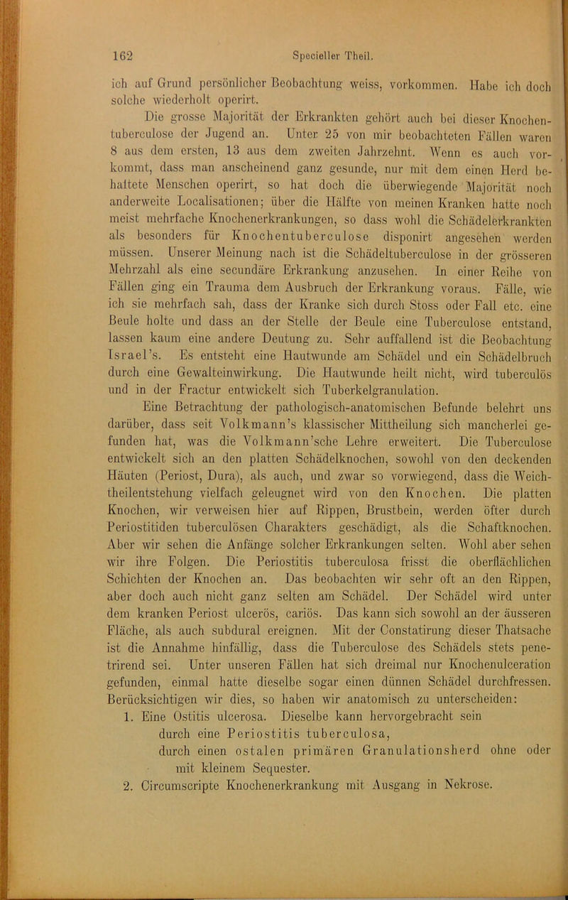 ich auf Grund pcrsönliclier Beobachtung- weiss, Vorkommen. Habe ich docli solche wiederholt operirt. Die grosse Majorität der Erkrankten gehört auch bei dieser Knochen- tuberculose der Jugend an. Unter 25 von mir beobachteten Fällen waren 8 aus dem ersten, 13 aus dem zweiten Jahrzehnt. Wenn es auch vor- kommt, dass man anscheinend ganz gesunde, nur mit dem einen Herd be- lialtete Menschen operirt, so hat doch die überwiegende Majorität noch anderweite Localisationen; über die Hälfte von meinen Kranken hatte noch meist mehrfache Knochenerkrankungen, so dass wohl die Schädelerkrankton als besonders für Knochentuberculose disponirt angesehen werden müssen. Unserer Meinung nach ist die Sehädeltuberculose in der grösseren Mehrzahl als eine secundäre Erkrankung anzusehen. In einer Reihe von Fällen ging ein Trauma dem Ausbruch der Erkrankung voraus. Fälle, wie ich sie mehrfach sah, dass der Kranke sich durch Stoss oder Fall etc. eine Beule holte und dass an der Stelle der Beule eine Tuberculose entstand, lassen kaum eine andere Deutung zu. Sehr auffallend ist die Beobachtung Israel’s. Es entsteht eine Hautwunde am Schädel und ein Schädelbruch durch eine Gewalteinwirkung. Die tiautw'unde heilt nicht, wird tuberculös und in der Fractur entwickelt sich Tuberkelgranulation. Eine Betrachtung der pathologisch-anatomischen Befunde belehrt uns darüber, dass seit Volkmann’s klassischer Mittheilung sich mancherlei ge- funden hat, was die Volkmann’sche Lehre erweitert. Die Tuberculose entwickelt sich an den platten Schädelknochen, sowohl von den deckenden Häuten (Periost, Dura), als auch, und zwar so vorwiegend, dass die Weich- theilentstehung vielfach geleugnet wird von den Knochen. Die platten Knochen, wir verweisen hier auf Rippen, Brustbein, werden öfter durch Periostitiden tuberculösen Charakters geschädigt, als die Schaftknochen. Aber wir sehen die Anfänge solcher Erkrankungen selten. Wohl aber sehen wir ihre Folgen. Die Periostitis tuberculosa frisst die oberflächlichen Schichten der Knochen an. Das beobachten wir sehr oft an den Rippen, aber doch auch nicht ganz selten am Schädel. Der Schädel wird unter dem kranken Periost ulcerös, cariös. Das kann sich sowohl an der äusseren Fläche, als auch subdural ereignen. Mit der Constatirung dieser Thatsache ist die Annahme hinfällig, dass die Tuberculose des Schädels stets pene- trirend sei. Unter unseren Fällen hat sich dreimal nur Knochenulceratiou gefunden, einmal hatte dieselbe sogar einen dünnen Schädel durchfressen. Berücksichtigen wir dies, so haben wir anatomisch zu unterscheiden: 1. Eine Ostitis ulcerosa. Dieselbe kann hervorgebracht sein durch eine Periostitis tuberculosa, durch einen ostalen primären Granulationsherd ohne oder mit kleinem Sequester. 2. Circumscripte Knochenerkrankung mit Ausgang in Nekrose.