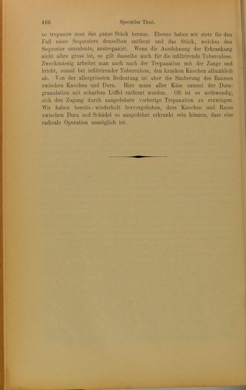 so trcpanirc man das ganze Stück heraus. Ebenso haben wir stets für den Fall eines Sequesters denselben entfernt und das Stück, welches den Sequester umrahmte, austrepanirt. Wenn die Ausdehnung der Erkrankung nicht allzu gross ist, so gilt dasselbe auch für die infiltrirende Tuberculose. Zweckmässig arbeitet man auch nach der Trepanation mit der Zange und bricht, zumal bei infiltrircnder Tuberculose, den kranken Knochen allmählich ab. Von der allcrgrössten Bedeutung ist aber die Säuberung des Raumes zwischen Knochen und Dura. Hier muss aller Käse samrat der Dura- granulation mit scharfem Löffel entfernt werden. Oft ist es nothwendig, sich den Zugang durch ausgedehnte vorherige Trepanation zu erzwingen. Wir haben bereits • wiederholt hervorgehoben, dass Knochen und Raum zwischen Dura und Schädel so ausgedehnt erkrankt sein können, dass eine radicale Operation unmöglich ist.