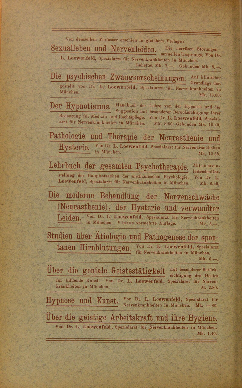 Vou demselben Verfasser erschien in gleichem Verlage: Sexualleben und Nervenleiden. Die nervösen Störungen ~ , — ■ sexuellen Ursprungs. Von Dr L. Loewenfeld, Spezialarzt für Nervenkrankheiten in München. ’ Geheftet Mit. 7.—. Gebunden Mk. 8. . Die psychischen Zwauffserscheinunffen. tuniscber ■ r T ^ — 2 1 Grundlage dar. gestellt von Dr. L. Loewetifeld, Spezialarzt tür. Nervenkrankheiten in München. Mk. 13.60. Der Hypnotismus, Lehre von der Hypnose und der ■ Suggestion mit besonderer Berücksichtigung ihrer Bedeutung für Medizin und Rechtspflege. Von Dr. L. Loeweiifeld, Spezlal- arzt für Nervenkrankheiten in München. Mk. 8.80. Gebunden Mk. 10.40. Pathologie und Therapie der Neurasthenie und Hysterie. I^oewenfeld, Spezialarzt für Nervenkrankheiten '' in München. Mk, 12.66. Lehrbuch der gesamten Psychotheranie. ^ leitendenDar- stellung der Haupttatsachen der medizinischen Psychologie. Von Dr. L. Loewenfeld, Spezialarzt für Nervenkrankheiten in München. Mk. 6.40. Die moderne Behandlung der Nervenschwäche (Neurasthenie), der Hysterie und verwandter Leiden. > Spezlalarzt für Nervenkrankheiten r in München, Vierte vermehrte Auflage, Mk. 3. Studien über Ätiologie und Pathogenese der spon- tanen Hirnblutungen. J^oewenfeid,«peziaiarzt ■' — ^ * für Nervenkrankheiten in München. Mk. 6.- • • Uber die geniale Greistestätigkeit “i‘besondererßerück- I —  sichtigung des Genies für bildende Kunst. Von Di% L. Loewenfeld-, Spezialarzt für Nerven- krankheiten in München. M. 2.80.' Hypnose und Kunst. Loewenfeld, Spezlalarzt für ■ “ Nervenkrankheiten in München. Mk. —.80. 19 über die geistige Arbeitskraft und ihre Hygiene. Von Dr. L. Loewenfeld, Spezialarzt■ füi; Nervenkrankheiten in München.  Mk. 1.40..