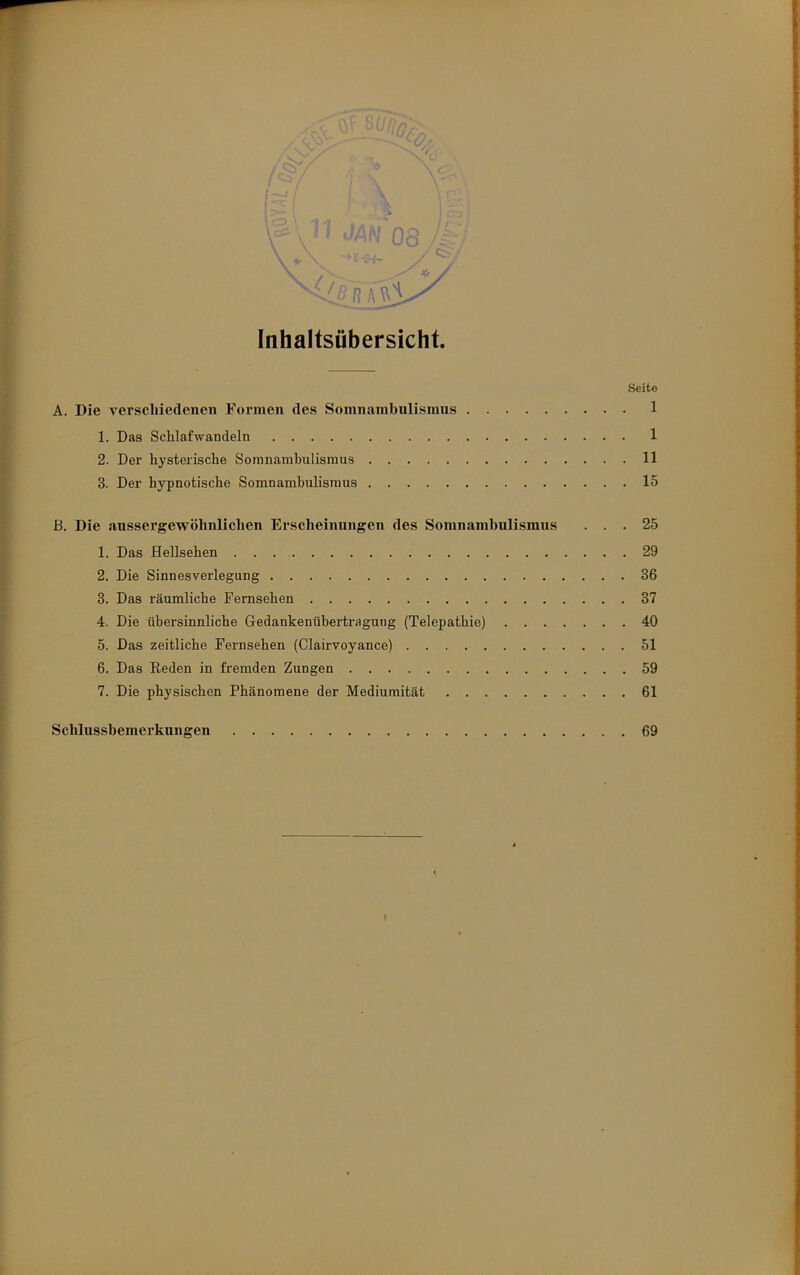 Seite A. Die verschiedenen Formen des Somnambnlismus 1 1. Das Schlafwandeln 1 2. Der hysterische Somnambulismus 11 3. Der hypnotische Somnambulismus 15 B. Die aussergewöhnlichen Erscheinungen des Somnamhnlismns ... 25 1. Das Hellsehen 29 2. Die Sinnesverlegung 36 3. Das räumliche Fernsehen 37 4. Die übersinnliche Gedankenübertragung (Telepathie) 40 5. Das zeitliche Fernsehen (Clairvoyance) 51 6. Das Eeden in fremden Zungen 59 7. Die physischen Phänomene der Mediumität 61 Schlussbemerkungen 69 I