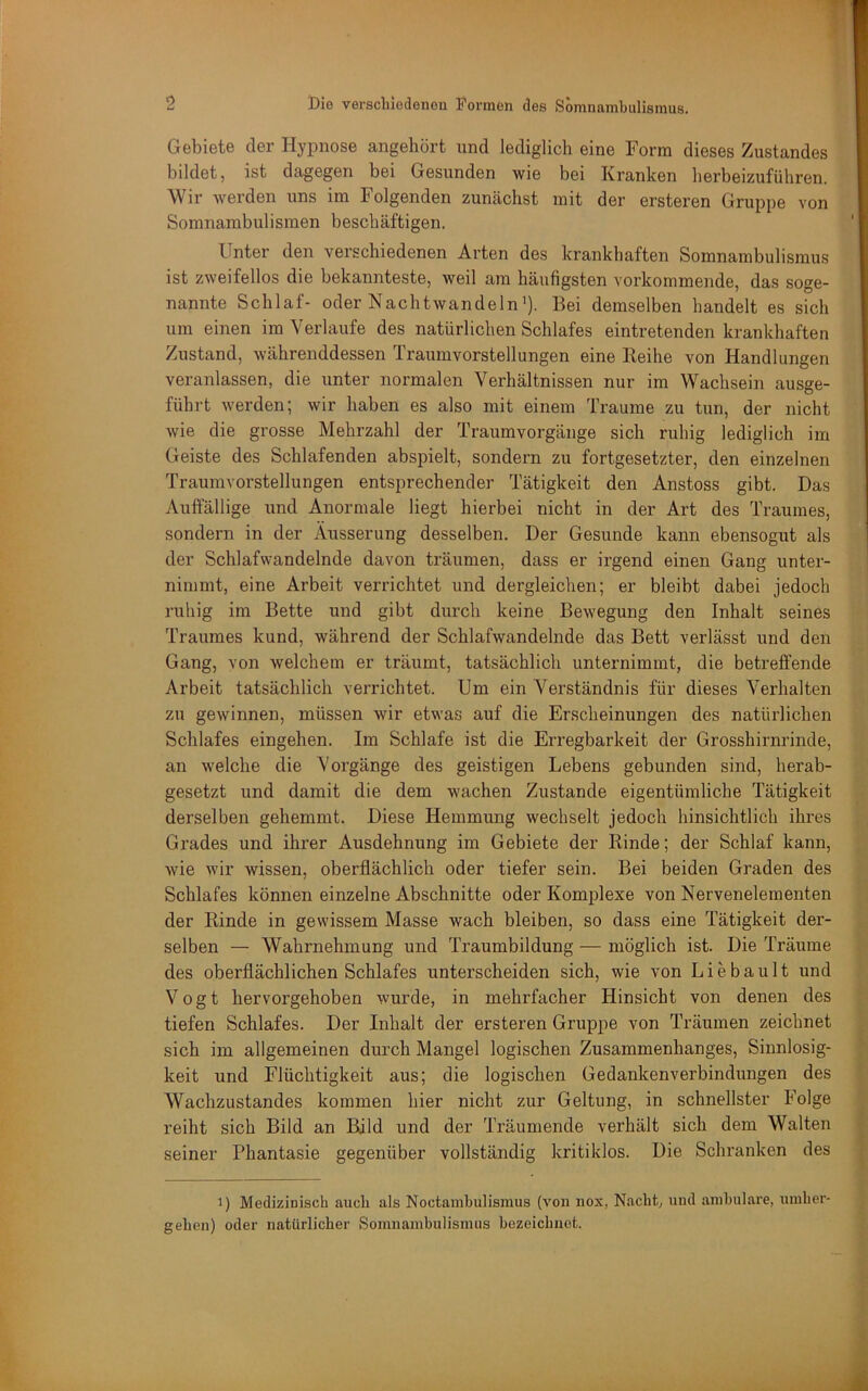 Gebiete der Hypnose angehört und lediglich eine Form dieses Zustandes bildet, ist dagegen bei Gesunden wie bei Kranken berbeizuführen. Wir werden uns im Folgenden zumächst mit der ersteren Gruppe von Somnambulismen beschäftigen. Unter den verschiedenen Arten des krankhaften Somnambulismus ist zweifellos die bekannteste, weil am häufigsten vorkommende, das soge- nannte Schlaf- oder Nachtwandeln’). Bei demselben handelt es sich um einen im Verlaufe des natürlichen Schlafes eintretenden krankhaften Zustand, währenddessen Traumvorstellungen eine Reihe von Handlungen veranlassen, die unter normalen Verhältnissen nur im Wachsein ausge- führt werden; wir haben es also mit einem Traume zu tun, der nicht wie die grosse Mehrzahl der Traumvorgänge sich ruhig lediglich im Geiste des Schlafenden abspielt, sondern zu fortgesetzter, den einzelnen Traumvorstellungen entsprechender Tätigkeit den Anstoss gibt. Das vVuffällige und Anormale liegt hierbei nicht in der Art des Traumes, sondern in der Äusserung desselben. Der Gesunde kann ebensogut als der Schlafwandelnde davon träumen, dass er irgend einen Gang unter- nimmt, eine Arbeit verrichtet und dergleichen; er bleibt dabei jedoch ruhig im Bette und gibt durch keine Bewegung den Inhalt seines Traumes kund, während der Schlafwandelnde das Bett verlässt und den Gang, von welchem er träumt, tatsächlich unternimmt, die betreffende Arbeit tatsächlich verrichtet. Um ein Verständnis für dieses Verhalten zu gewinnen, müssen wir etwas auf die Erscheinungen des natürlichen Schlafes eingehen. Im Schlafe ist die Erregbarkeit der Grosshirnrinde, an welche die Vorgänge des geistigen Lebens gebunden sind, herab- gesetzt und damit die dem wachen Zustande eigentümliche Tätigkeit derselben gehemmt. Diese Hemmung wechselt jedoch hinsichtlich ihres Grades und ihrer Ausdehnung im Gebiete der Rinde; der Schlaf kann, wie wir wissen, oberflächlich oder tiefer sein. Bei beiden Graden des Schlafes können einzelne Abschnitte oder Komplexe von Nervenelementen der Rinde in gewissem Masse wach bleiben, so dass eine Tätigkeit der- selben — Wahrnehmung und Traumbildung — möglich ist. Die Träume des oberflächlichen Schlafes unterscheiden sich, wie von L i e b a u 11 und Vogt hervorgehoben wurde, in mehrfacher Hinsicht von denen des tiefen Schlafes. Der Inhalt der ersteren Gruppe von Träumen zeichnet sich im allgemeinen durch Mangel logischen Zusammenhanges, Sinnlosig- keit und Flüchtigkeit aus; die logischen Gedankenverbindungen des Wachzustandes kommen hier nicht zur Geltung, in schnellster Folge reiht sich Bild an Bild und der Träumende verhält sich dem Walten seiner Phantasie gegenüber vollständig kritiklos. Die Schranken des 1) Medizinisch auch als Noctambulismus (von nox, Nacht, und anibulare, uiuher- gehen) oder natürlicher Somnambulismus bezeichnet.