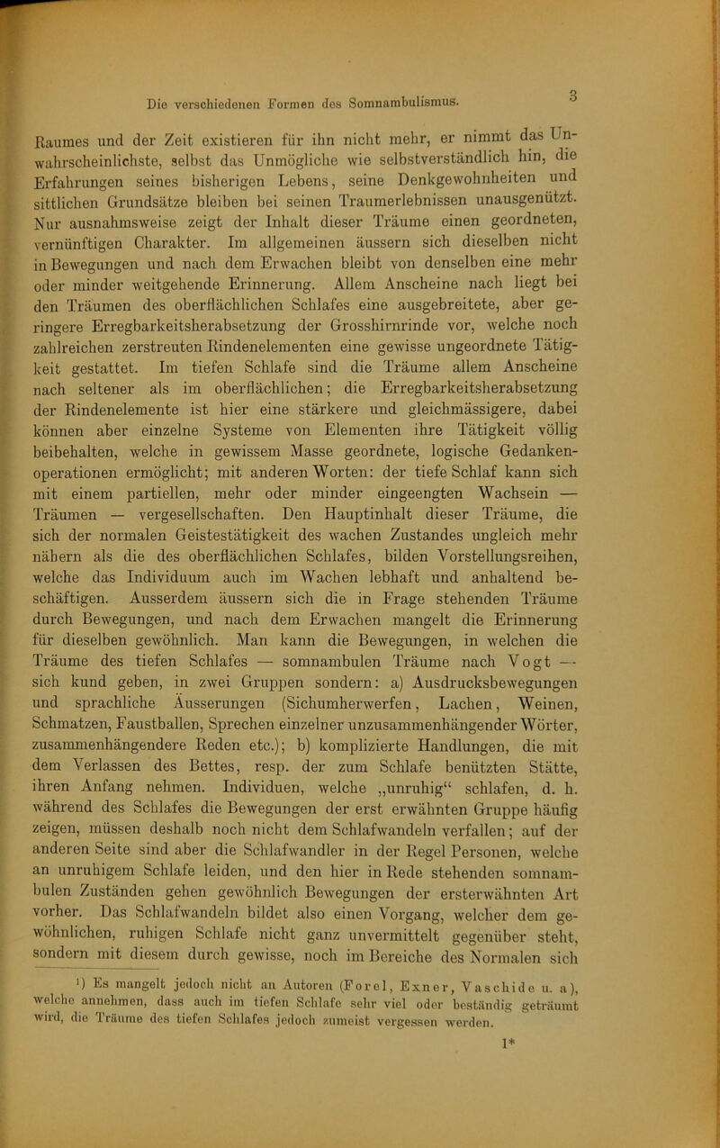 Kauraes und der Zeit existieren für ihn nicht mehr, er nimmt das Un- wahrscheinlichste, selbst das Unmögliche wie selbstverständlich hin, die Erfahrungen seines bisherigen Lebens, seine Denkgewohnheiten und sittlichen Grundsätze bleiben bei seinen Trauraerlebnissen unausgenützt. Nur ausnahmsweise zeigt der Inhalt dieser Träume einen geordneten, vernünftigen Charakter. Im allgemeinen äussern sich dieselben nicht in Bewegungen und nach dem Erwachen bleibt von denselben eine mehr oder minder weitgehende Erinnerung. Allem Anscheine nach liegt bei den Träumen des oberflächlichen Schlafes eine ausgebreitete, aber ge- ringere Erregbarkeitsherabsetzung der Grosshirnrinde vor, welche noch zahlreichen zerstreuten Rindenelementen eine gewisse ungeordnete Tätig- keit gestattet. Im tiefen Schlafe sind die Träume allem Anscheine nach seltener als im oberflächlichen; die Erregbarkeitsherabsetzung der Rindenelemente ist hier eine stärkere und gleichmässigere, dabei können aber einzelne Systeme von Elementen ihre Tätigkeit völlig beibehalten, welche in gewissem Masse geordnete, logische Gedanken- operationen ermöglicht; mit anderen Worten: der tiefe Schlaf kann sich mit einem partiellen, mehr oder minder eingeengten Wachsein — Träumen — vergesellschaften. Den Hauptinhalt dieser Träume, die sich der normalen Geistestätigkeit des wachen Zustandes ungleich mehr nähern als die des oberflächlichen Schlafes, bilden Vorstellungsreihen, welche das Individuum auch im Wachen lebhaft und anhaltend be- schäftigen. Ausserdem äussern sich die in Frage stehenden Träume durch Bewegungen, und nach dem Erwachen mangelt die Erinnerung für dieselben gewöhnlich. Man kann die Bewegungen, in welchen die Träume des tiefen Schlafes — somnambulen Träume nach Vogt — sich kund geben, in zwei Gruppen sondern: a) Ausdrucksbewegungen und sprachliche Äusserungen (Sichumherwerfen, Lachen, Weinen, Schmatzen, Faustballen, Sprechen einzelner unzusammenhängender Wörter, zusammenhängendere Reden etc.); b) komplizierte Handlungen, die mit dem Verlassen des Bettes, resp. der zum Schlafe benützten Stätte, ihren Anfang nehmen. Individuen, welche „unruhig“ schlafen, d. h. während des Schlafes die Bewegungen der erst erwähnten Gruppe häufig zeigen, müssen deshalb noch nicht dem Schlafwandeln verfallen; auf der anderen Seite sind aber die Schlafwandler in der Regel Personen, welche an unruhigem Schlafe leiden, und den hier in Rede stehenden somnam- bulen Zuständen gehen gewöhnlich Bewegungen der ersterwähnten Art vorher. Das Schlafwandeln bildet also einen Vorgang, welcher dem ge- wöhnlichen, ruhigen Schlafe nicht ganz unvermittelt gegenüber steht, sondern mit diesem durch gewisse, noch im Bereiche des Normalen sich ') Es mangelt jedoch nicht an Autoren (Forel, Exner, Vaschide u. a), welche annehmen, dass auch im tiefen Schlafe selir viel oder beständig geträumt wird, die Träume des tiefen Schlafes jedoch «iinoist vergessen werden. 1*