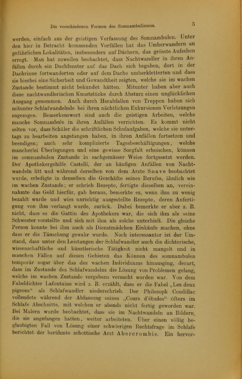 werden, einfach aus der geistigen Verfassung des Somnambulen. Unter den hier in Betraclit kommenden Vorfällen hat das Umherwandern an gefährlichen Lokalitäten, insbesondere auf Dächern, das grösste Aufsehen erregt. Man hat zuweilen beobachtet, dass Nachtwandler in ihren An- fällen durch ein Dachfenster auf das Dach sich begaben, dort in der Dachrinne fortwanderten oder auf dem Dache umherkletterten und dass sie hierbei eine Sicherheit und Gewandtheit zeigten, welche sie im wachen Zustande bestimmt nicht bekundet hätten. Mitunter haben aber auch diese nachtwandlerischen Kunststücke durch Absturz einen unglücklichen Ausgang genommen. Auch durch Herabfallen von Treppen haben sich mitunter Schlafwandelnde bei ihren nächtlichen Exkursionen Verletzungen zugezogen. Bemerkenswert sind auch die geistigen Arbeiten, welche manche Somnambule in ihren Anfällen verrichten. Es kommt nicht selten vor, dass Schüler die schriftlichen Schulaufgaben, welche sie unter- tags zu bearbeiten angefangen haben, in ihren Anfällen fortsetzen und beendigen; auch sehr komplizierte Tagesbeschäftigungen, welche mancherlei Überlegungen und eine gewisse Sorgfalt erheischen, können im somnambulen Zustande in sachgemässer Weise fortgesetzt werden. Der Apothekergehilfe Castelli, der an häufigen Anfällen von Nacht- wandeln litt und während derselben von dem Arzte Soave beobachtet wurde, erledigte in denselben die Geschäfte seines Berufes, ähnlich wie im wachen Zustande; er schrieb Rezepte, fertigte dieselben an, verein- nahmte das Geld hierfür, gab heraus, bemerkte es, wenn ihm zu wenig bezahlt wurde und wies unrichtig ausgestellte Rezepte, deren Anferti- gung von ihm verlangt wurde, zurück. Dabei bemerkte er aber z. B. nicht, dass es die Gattin des Apothekers war, die sich ihm als seine Schwester vorstellte und sich mit ihm als solche unterhielt. Die gleiche Person konnte bei ihm auch als Dienstmädchen Einkäufe machen, ohne dass er die Täuschung gewahr wurde. Noch interessanter ist der Um- stand, dass unter den Leistungen der Schlafwandler auch die dichterische, wissenschaftliche und künstlerische Tätigkeit nicht mangelt und in manchen Fällen auf diesen Gebieten das Können des somnambulen temporär sogar über das des wachen Individuums hinarisging, derart, dass im Zustande des Schlafwandelns die Lösung von Problemen gelang, welche im wachen Zustande vergebens versucht worden war. Von dem Fabeldichter Lafontaine wird z. B. erzählt, dass er die Fabel „Les deux pigeons als Schlafwandler niederschrieb. Der Philosoph Condillac vollendete während der Abfassung seines „Cours d’etudes“ öfters im Schlafe Abschnitte, mit welchen er abends nicht fertig geworden war. Bei Malern wurde beobachtet, dass sie im Nachtwandeln an Bildern, die sie angefangen hatten, weiter arbeiteten. Über einen völlig be- glaubigten Fall von Lösung einer schwierigen Rechtsfrage im Schlafe berichtet der berühmte schottische Arzt Abercrombie. Ein hervor-