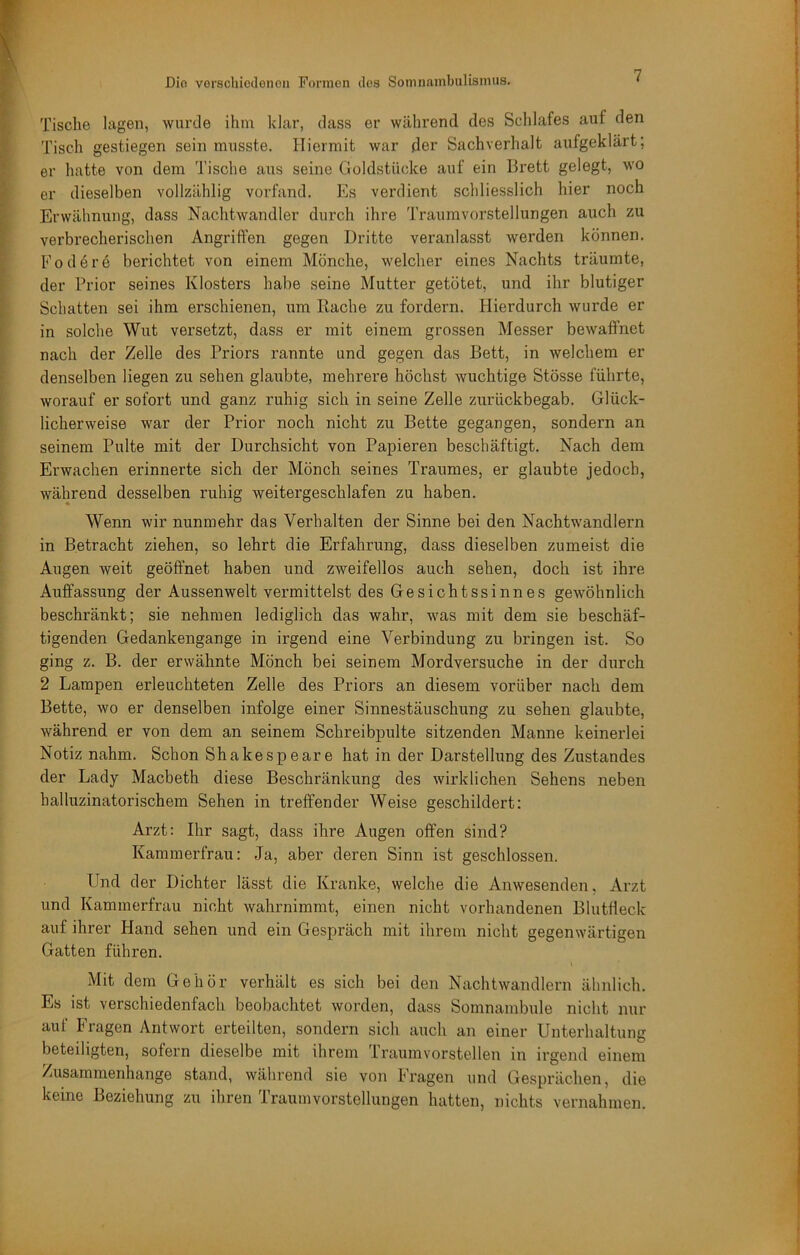 I Tische lagen, wurde ihm hlar, dass er während des Schlafes auf den I Tisch gestiegen sein musste. Hiermit war der Sachverhalt aufgeklärt; / er hatte von dem Tische aus seine Goldstücke auf ein Brett gelegt, wo f er dieselben vollzählig vorfand. Es verdient schliesslich hier noch [ Erwähnung, dass Nachtwandler durch ihre Traumvorstellungen auch zu » verbrecherischen Angriffen gegen Dritte veranlasst werden können. ^ Fodöre berichtet von einem Mönche, welcher eines Nachts träumte, t der Prior seines Klosters habe seine Mutter getötet, und ihr blutiger i Schatten sei ihm erschienen, um Hache zu fordern. Hierdurch wurde er : in solche Wut versetzt, dass er mit einem grossen Messer bewaffnet nach der Zelle des Priors rannte und gegen das Bett, in welchem er denselben liegen zu sehen glaubte, mehrere höchst wuchtige Stösse führte, ‘ worauf er sofort und ganz ruhig sich in seine Zelle zurückbegab. Glück- licherweise war der Prior noch nicht zu Bette gegangen, sondern an seinem Pulte mit der Durchsicht von Papieren beschäftigt. Nach dem Erwachen erinnerte sich der Mönch seines Traumes, er glaubte jedoch, während desselben ruhig weitergeschlafen zu haben. Wenn wir nunmehr das Verhalten der Sinne bei den Nachtwandlern in Betracht ziehen, so lehrt die Erfahrung, dass dieselben zumeist die Augen weit geöffnet haben und zweifellos auch sehen, doch ist ihre Auffassung der Aussen weit vermittelst des Gesichtssinnes gewöhnlich beschränkt; sie nehmen lediglich das wahr, wms mit dem sie beschäf- tigenden Gedankengange in irgend eine Verbindung zu bringen ist. So ging z. B. der erwähnte Mönch bei seinem Mordversuche in der durch 2 Lampen erleuchteten Zelle des Priors an diesem vorüber nach dem Bette, wo er denselben infolge einer Sinnestäuschung zu sehen glaubte, während er von dem an seinem Schreibpulte sitzenden Manne keinerlei Notiz nahm. Schon Shakespeare hat in der Darstellung des Zustandes der Lady Macbeth diese Beschränkung des wirklichen Sehens neben halluzinatorischem Sehen in treffender Weise geschildert: Arzt: Ihr sagt, dass ihre Augen offen sind? Kammerfrau: Ja, aber deren Sinn ist geschlossen. Und der Dichter lässt die Kranke, welche die Anwesenden, Arzt und Kammerfrau nicht wahrnimmt, einen nicht vorhandenen Blutfleck auf ihrer Hand sehen und ein Gespräch mit ihrem nicht gegenwärtigen Gatten führen. Mit dem Gehör verhält es sich bei den Nachtwandlern ähnlich. Es ist verschiedenfach beobachtet worden, dass Somnambule nicht nur auf Fragen Antwort erteilten, sondern sich auch an einer Unterhaltung beteiligten, sofern dieselbe mit ihrem Traumvorstellen in irgend einem Zusammenhänge stand, während sie von Fragen und Gesprächen, die keine Beziehung zu ihren Traumvorstellungen hatten, nichts vernahmen. r