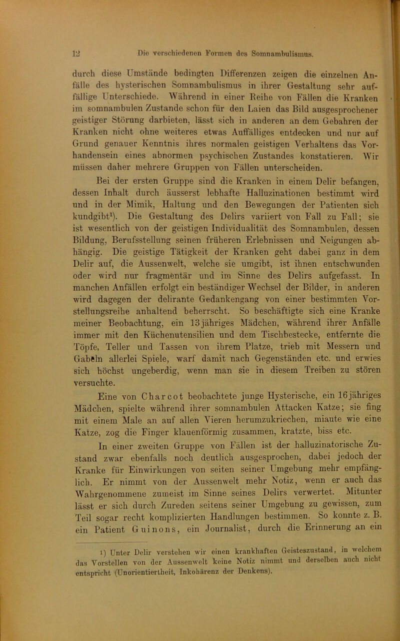 durch diese Umstände bedingten Differenzen zeigen die einzelnen An- fälle des hysterischen Somnambulismus in ihrer Gestaltung sehr auf- fällige Unterschiede. Während in einer Reihe von Fällen die Kranken im somnambulen Zustande schon für den Laien das Bild ausgesprochener geistiger Störung darbieten, lässt sich in anderen an dem Gebühren der Kranken nicht ohne weiteres etwas Auffälliges entdecken und nur auf Grund genauer Kenntnis ihres normalen geistigen Verhaltens das Vor- handensein eines abnormen psychischen Zustandes konstatieren. Wir müssen daher mehrere Gruppen von Fällen unterscheiden. Bei der ersten Gruppe sind die Kranken in einem Delir befangen, dessen Inhalt durch äusserst lebhafte Halluzinationen bestimmt wird und in der Mimik, Haltung und den Bewegungen der Patienten sich kundgibt^). Die Gestaltung des Delirs variiert von Fall zu Fall; sie ist wesentlich von der geistigen Individualität des Somnambulen, dessen Bildung, Berufsstellung seinen früheren Erlebnissen und Neigungen ab- hängig. Die geistige Tätigkeit der Kranken geht dabei ganz in dem Delir auf, die Aussenwelt, welche sie umgibt, ist ihnen entschwunden oder wird nur fragmentär und im Sinne des Delirs aufgefasst. In manchen Anfällen erfolgt ein beständiger Wechsel der Bilder, in anderen wird dagegen der delirante Gedankengang von einer bestimmten Vor- stellungsreibe anhaltend beherrscht. So beschäftigte sich eine Kranke meiner Beobachtung, ein 13 jähriges Mädchen, während ihrer Anfälle immer mit den Küchenutensilien und dem Tischbestecke, entfernte die Töpfe, Teller und Tassen von ihrem Platze, trieb mit Messern und Gabeln allerlei Spiele, warf damit nach Gegenständen etc. und erwies sich höchst ungeberdig, wenn man sie in diesem Treiben zu stören versuchte. Eine von Charcot beobachtete junge Hysterische, ein 16jähriges Mädchen, spielte während ihrer somnambulen Attacken Katze; sie fing mit einem Male an auf allen Vieren herumzukriechen, miaute wie eine Katze, zog die Finger klauenförmig zusammen, kratzte, biss etc. In einer zweiten Gruppe von Fällen ist der halluzinatorische Zu- stand zwar ebenfalls noch deutlich ausgesprochen, dabei jedoch der Kranke für Einwirkungen von seiten seiner Umgebung mehr empfäng- lich. Er nimmt von der Aussenwelt mehr Notiz, wenn er auch das Wahrgenommene zumeist im Sinne seines Delirs verwei’tet. Mitunter lässt er sich durch Zureden seitens seiner Umgebung zu gewissen, zum Teil sogar recht komplizierten Handlungen bestimmen. So konnte z. B. ein Patient Guinons, ein Journalist, durch die Erinnerung an ein 1) Unter Delir verstehen wir einen krankhaften Geisteszustand, in welchem das Vorstellen von der Aussenwelt keine Notiz nimmt und derselben auch nicht entspricht (Unorientiertheit, Inkohärenz der Denkens).