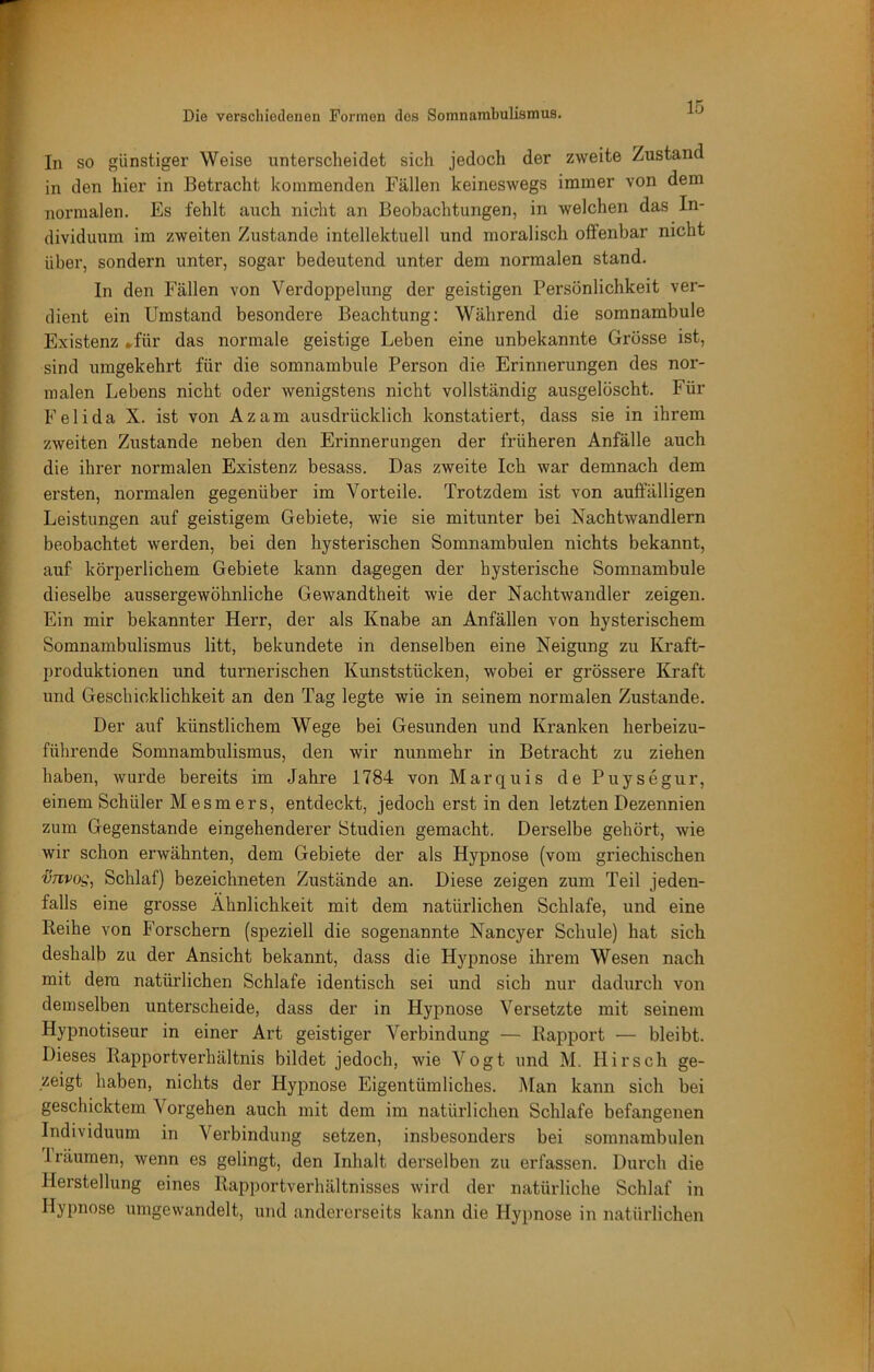 In so günstiger Weise unterscheidet sich jedoch der zweite Zustand in den hier in Betracht kommenden Fällen keineswegs immer von dem normalen. Es fehlt auch nicht an Beobachtungen, in welchen das In- dividuum im zweiten Zustande intellektuell und moralisch offenbar nicht über, sondern unter, sogar bedeutend unter dem normalen stand. In den Fällen von Verdoppelung der geistigen Persönlichkeit ver- dient ein Umstand besondere Beachtung: Während die somnambule Existenz .für das normale geistige Leben eine unbekannte Grosse ist, sind umgekehrt für die somnambule Person die Erinnerungen des nor- malen Lebens nicht oder wenigstens nicht vollständig ausgelöscht. Für Felida X. ist von Az am ausdrücklich konstatiert, dass sie in ihrem zweiten Zustande neben den Erinnerungen der früheren Anfälle auch die ihrer normalen Existenz besass. Das zweite Ich war demnach dem ersten, normalen gegenüber im Vorteile. Trotzdem ist von auffälligen Leistungen auf geistigem Gebiete, wie sie mitunter bei Nachtwandlern beobachtet werden, bei den hysterischen Somnambulen nichts bekannt, auf körperlichem Gebiete kann dagegen der hysterische Somnambule dieselbe aussergewöhnliche Gewandtheit wie der Nachtwandler zeigen. Ein mir bekannter Herr, der als Knabe an Anfällen von hysterischem Somnambulismus litt, bekundete in denselben eine Neigung zu Kraft- produktionen und turnerischen Kunststücken, wobei er grössere Kraft und Geschicklichkeit an den Tag legte wie in seinem normalen Zustande. Der auf künstlichem Wege bei Gesunden und Kranken herbeizu- führende Somnambulismus, den wir nunmehr in Betracht zu ziehen haben, Avurde bereits im Jahre 1784 von Marquis de Puysegur, einem Schüler Mesmers, entdeckt, jedoch erst in den letzten Dezennien zum Gegenstände eingehenderer Studien gemacht. Derselbe gehört, wie wir schon erwähnten, dem Gebiete der als Hypnose (vom griechischen vTivoSi Schlaf) bezeichneten Zustände an. Diese zeigen zum Teil jeden- falls eine grosse Ähnlichkeit mit dem natürlichen Schlafe, und eine Reihe von Forschern (speziell die sogenannte Nancyer Schule) hat sich deshalb zu der Ansicht bekannt, dass die Hypnose ihrem Wesen nach mit dem natürlichen Schlafe identisch sei und sich nur dadui’ch von demselben unterscheide, dass der in Hypnose Versetzte mit seinem Hypnotiseur in einer Art geistiger Verbindung — Rapport — bleibt. Dieses Rapportverhältnis bildet jedoch, wie Vogt und M. Hirsch ge- zeigt haben, nichts der Hypnose Eigentümliches. Man kann sich bei geschicktem Vorgehen auch mit dem im natürlichen Schlafe befangenen Individuum in Verbindung setzen, insbesonders bei somnambulen 1 räumen, wenn es gelingt, den Inhalt derselben zu erfassen. Durch die Herstellung eines Rapportverhältnisses wird der natürliche Schlaf in Hypnose umgewandelt, und andererseits kann die Hypnose in natürlichen