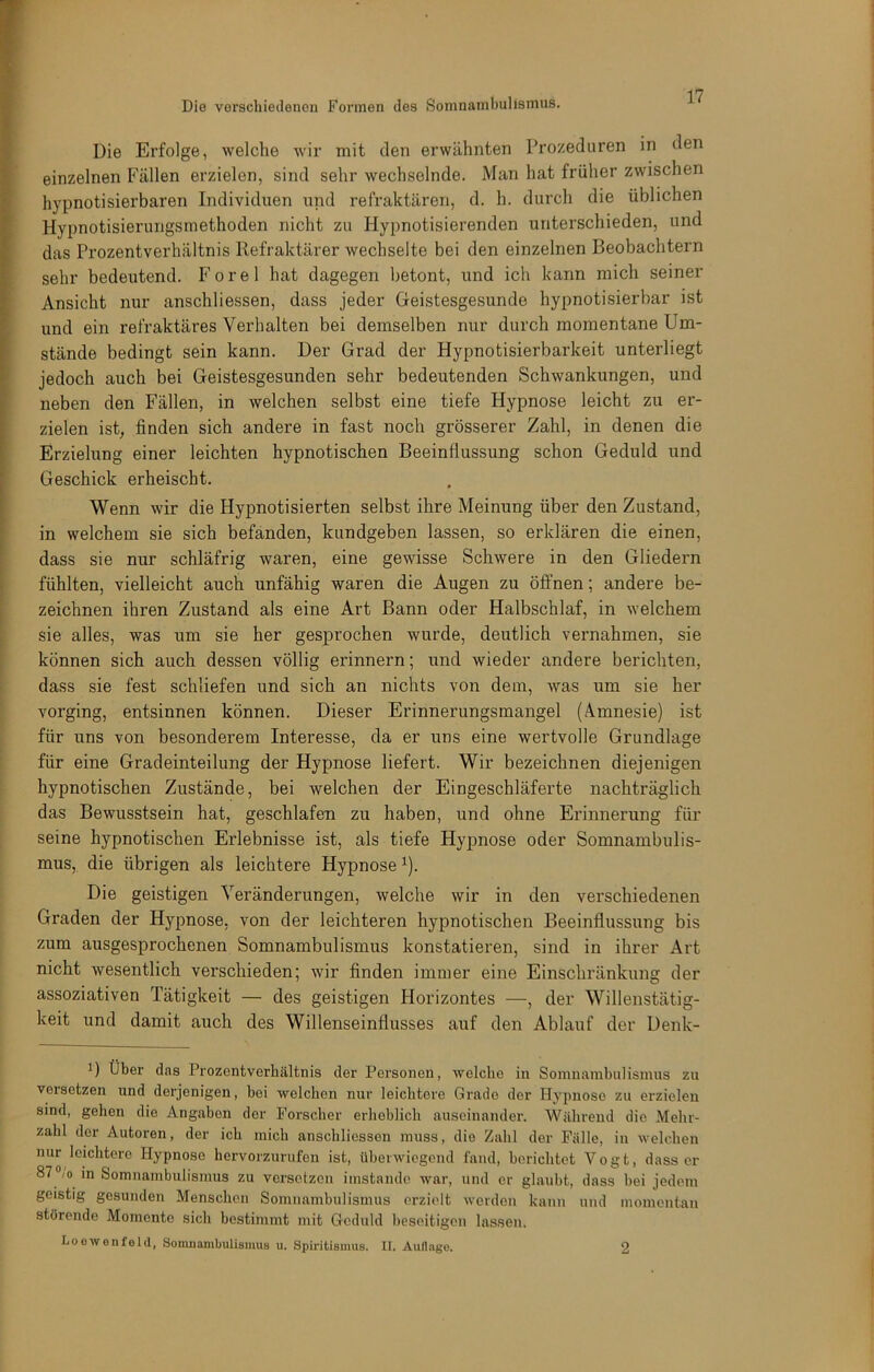 t Die Erfolge, welche wir mit den erwähnten Prozeduren in den 1 einzelnen Fällen erzielen, sind sehr wechselnde. Man hat früher zwischen hypnotisierbaren Individuen und refraktären, d. h. durch die üblichen ' Hypnotisierungsmethoden nicht zu Hypnotisierenden unterschieden, und das Prozentverhältnis Refraktärer wechselte bei den einzelnen Beobachtern sehr bedeutend. F o r e 1 hat dagegen betont, und ich kann mich seiner Ansicht nur anschliessen, dass jeder Geistesgesunde hypnotisierbar ist und ein refraktäres Verhalten bei demselben nur durch momentane Um- stände bedingt sein kann. Der Grad der Hypnotisierbarkeit unterliegt jedoch auch bei Geistesgesunden sehr bedeutenden Schwankungen, und neben den Fällen, in welchen selbst eine tiefe Hypnose leicht zu er- zielen ist, finden sich andere in fast noch grösserer Zahl, in denen die Erzielung einer leichten hypnotischen Beeinflussung schon Geduld und Geschick erheischt. Wenn wir die Hypnotisierten selbst ihre Meinung über den Zustand, ’ in welchem sie sich befanden, kundgeben lassen, so erklären die einen, ! dass sie nur schläfrig waren, eine gewisse Schwere in den Gliedern ■ fühlten, vielleicht auch unfähig waren die Augen zu öffnen; andere be- zeichnen ihren Zustand als eine Art Bann oder Halbschlaf, in welchem sie alles, was um sie her gesprochen wurde, deutlich vernahmen, sie können sich auch dessen völlig erinnern; und wieder andere berichten, dass sie fest schliefen und sich an nichts von dem, was um sie her vorging, entsinnen können. Dieser Erinnerungsmangel (Amnesie) ist für uns von besonderem Interesse, da er uns eine wertvolle Grundlage für eine Gradeinteilung der Hypnose liefert. Wir bezeichnen diejenigen hypnotischen Zustände, bei welchen der Eingeschläferte nachträglich das Bewusstsein hat, geschlafen zu haben, und ohne Erinnerung für seine hypnotischen Erlebnisse ist, als tiefe Hypnose oder Somnambulis- mus, die übrigen als leichtere Hypnose ^). Die geistigen Veränderungen, welche wir in den verschiedenen Graden der Hypnose, von der leichteren hypnotischen Beeinflussung bis zum ausgesprochenen Somnambulismus konstatieren, sind in ihrer Art nicht wesentlich verschieden; wir finden immer eine Einschränkung der assoziativen Tätigkeit — des geistigen Horizontes —, der Willenstätig- keit und damit auch des Willenseinflusses auf den Ablauf der Denk- B über das Prozentverhältnis der Personen, welche in Somnambulismus zu versetzen und derjenigen, bei welchen nur leichtere Grade der Hypnose zu erzielen sind, gehen die Angaben der Forscher erheblich auseinander. Während die Mehr- zahl der Autoren, der ich mich anschliessen muss, die Zahl der Fälle, in welchen nur leichtere Hypnose hervorzurufen ist, üherwicgeml fand, berichtet Vogt, dass er 87®;o in Somnambulismus zu versetzen imstande war, und er glaubt, dass bei jedem geistig gesunden Menschen Somnambulismus erzielt werden kann und moinentan störende Momente sich bestimmt mit Geduld beseitigen lassen. Loowenfeld, Somnambulismus u. Spiritismus. II. Aullago. 2