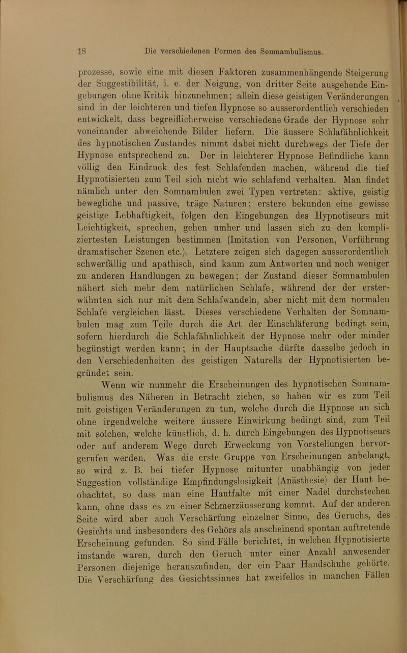 Prozesse, sowie eine mit diesen Faktoren zusammenhängende Steigerung der Suggestibilität, i. e. der Neigung, von dritter Seite ausgehende Ein- gebungen ohne Kritik hinzunehmen; allein diese geistigen Veränderungen sind in der leichteren und tiefen Hypnose so ausserordentlich verschieden entwickelt, dass begreiflicherweise verschiedene Grade der Hypnose sehr voneinander abweichende Bilder liefern. Die äussere Schlafähnlichkeit des hypnotischen Zustandes nimmt dabei nicht durchwegs der Tiefe der Hypnose entsprechend zu. Der in leichterer Hypnose Befindliche kann völlig den Eindruck des fest Schlafenden machen, während die tief Hypnotisierten zum Teil sich nicht wie schlafend verhalten. Man findet nämlich unter den Somnambulen zwei Typen vertreten: aktive, geistig bewegliche und passive, träge Naturen; erstere bekunden eine gewisse geistige Lebhaftigkeit, folgen den Eingebungen des Hypnotiseurs mit Leichtigkeit, sprechen, gehen umher und lassen sich zu den kompli- ziertesten Leistungen bestimmen (Imitation von Personen, Vorführung dramatischer Szenen etc.). Letztere zeigen sich dagegen ausserordentlich schwerfällig und apathisch, sind kaum zum Antworten und noch weniger zu anderen Handlungen zu bewegen; der Zustand dieser Somnambulen nähert sich mehr dem natürlichen Schlafe, während der der erster- wähnten sich nur mit dem Schlafwandeln, aber nicht mit dem normalen Schlafe vergleichen lässt. Dieses verschiedene Verhalten der Somnam- bulen mag zum Teile durch die Art der Einschläferung bedingt sein, sofern hierdurch die Schlafähnlichkeit der Hypnose mehr oder minder begünstigt werden kann; in der Hauj)tsache dürfte dasselbe jedoch in den Verschiedenheiten des geistigen Naturells der Hypnotisierten be- gründet sein. Wenn wir nunmehr die Erscheinungen des hypnotischen Somnam- bulismus des Näheren in Betracht ziehen, so haben wir es zum Teil mit geistigen Veränderungen zu tun, welche durch die Hypnose an sich ohne irgendwelche weitere äussere Einwirkung bedingt sind, zum Teil mit solchen, welche künstlich, d. h. durch Eingebungen des Hypnotiseurs oder auf anderem Wege durch Erweckung von Vorstellungen hervor- gerufen werden. Was die erste Gruppe von Erscheinungen anbelangt, so wird z. B. bei tiefer Hypnose mitunter unabhängig von jeder Suggestion vollständige Empfindungslosigkeit (Anästhesie) der Haut be- obachtet, so dass man eine Hautfalte mit einer Nadel durchstechen kann, ohne dass es zu einer Schmerzäusserung kommt. Auf der anderen Seite wird aber auch Verschärfung einzelner Sinne, des Geruchs, des Gesichts und insbesonders des Gehörs als anscheinend spontan auftretende Erscheinung gefunden. So sind Fälle berichtet, in welchen Hypnotisieite imstande waren, durch den Geruch unter einer Anzahl anwesendei Personen diejenige herauszufinden, der ein Paar Handschuhe gehörte. Die Verschärfung des Gesichtssinnes hat zweifellos in manchen Fällen