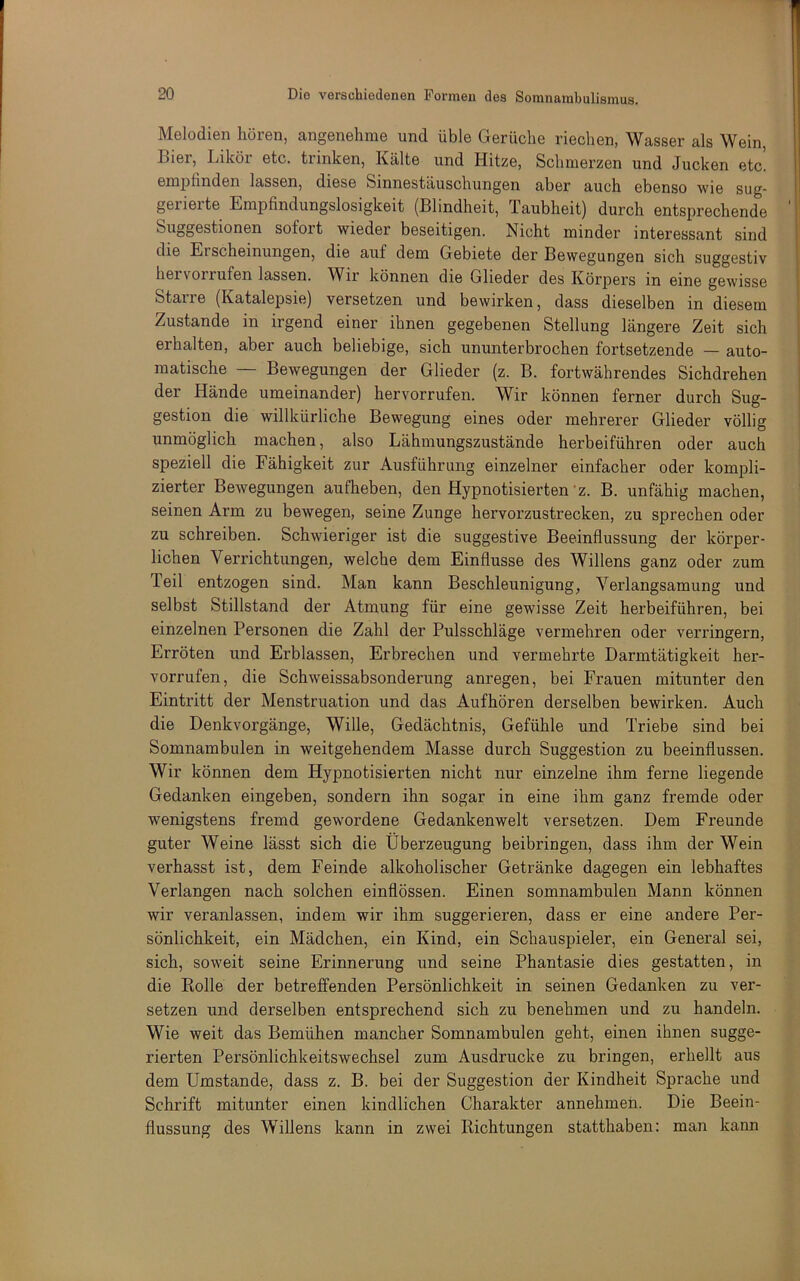 Melodien hören, angenehme und üble Gerüche riechen, Wasser als Wein, Bier, Likör etc. trinken, Kälte und Hitze, Schmerzen und Jucken etc. empfinden lassen, diese Sinnestäuschungen aber auch ebenso wie sug- gerierte Empfindungslosigkeit (Blindheit, Taubheit) durch entsprechende Suggestionen sofort wieder beseitigen. Nicht minder interessant sind die Erscheinungen, die auf dem Gebiete der Bewegungen sich suggestiv hei vorrufen lassen. Wir können die Glieder des Körpers in eine gewisse Starre (Katalepsie) versetzen und bewirken, dass dieselben in diesem Zustande in irgend einer ihnen gegebenen Stellung längere Zeit sich erhalten, aber auch beliebige, sich ununterbrochen fortsetzende — auto- matische — Bewegungen der Glieder (z. B. fortwährendes Sichdrehen der Hände umeinander) hervorrufen. Wir können ferner durch Sug- gestion die willkürliche Bewegung eines oder mehrerer Glieder völlig unmöglich machen, also Lähmungszustände herbeiführen oder auch speziell die Fähigkeit zur Ausführung einzelner einfacher oder kompli- zierter Bewegungen aufheben, den Hypnotisierten’z. B. unfähig machen, seinen Arm zu bewegen, seine Zunge hervorzustrecken, zu sprechen oder zu schreiben. Schwieriger ist die suggestive Beeinflussung der körper- lichen Verrichtungen, welche dem Einflüsse des Willens ganz oder zum Teil entzogen sind. Man kann Beschleunigung, Verlangsamung und selbst Stillstand der Atmung für eine gewisse Zeit herbeiführen, bei einzelnen Personen die Zahl der Pulsschläge vermehren oder verringern, Erröten und Erblassen, Erbrechen und vermehrte Darmtätigkeit her- vorrufen, die Schweissabsonderung anregen, bei Frauen mitunter den Eintritt der Menstruation und das Aufhören derselben bewirken. Auch die Denkvorgänge, Wille, Gedächtnis, Gefühle und Triebe sind bei Somnambulen in weitgehendem Masse durch Suggestion zu beeinflussen. Wir können dem Hypnotisierten nicht nur einzelne ihm ferne liegende Gedanken eingeben, sondern ihn sogar in eine ihm ganz fremde oder wenigstens fremd gewordene Gedankenwelt versetzen. Dem Freunde guter Weine lässt sich die Überzeugung beibringen, dass ihm der Wein verhasst ist, dem Feinde alkoholischer Getränke dagegen ein lebhaftes Verlangen nach solchen einflössen. Einen somnambulen Mann können wir veranlassen, indem wir ihm suggerieren, dass er eine andere Per- sönlichkeit, ein Mädchen, ein Kind, ein Schauspieler, ein General sei, sich, soweit seine Erinnerung und seine Phantasie dies gestatten, in die Rolle der betreffenden Persönlichkeit in seinen Gedanken zu ver- setzen und derselben entsprechend sich zu benehmen und zu handeln. Wie weit das Bemühen mancher Somnambulen geht, einen ihnen sugge- rierten Persönlichkeitswechsel zum Ausdrucke zu bringen, erhellt aus dem Umstande, dass z. B. bei der Suggestion der Kindheit Sprache und Schrift mitunter einen kindlichen Charakter annehmen. Die Beein- flussung des Willens kann in zwei Richtungen statthaben: man kann