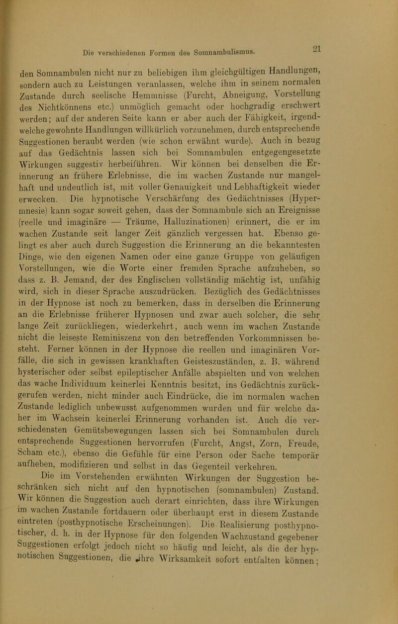 den Somnambulen nicht nur zu beliebigen ihm gleichgültigen Handlungen, sondern auch zu Leistungen veranlassen, welche ihm in seinem normalen Zustande durch seelische Hemmnisse (Furcht, Abneigung, Vorstellung des Nichtlvönnens etc.) unmöglich gemacht oder hochgradig erschwert werden; auf der anderen Seite kann er aber auch der Fähigkeit, irgend- welche gewohnte Handlungen willkürlich vorzunehmen, durch entsprechende Suggestionen beraubt werden (wie schon erwähnt wurde). Auch in bezug auf das Gedächtnis lassen sich bei Somnambulen entgegengesetzte Wirkungen suggestiv herbeiführen. Wir können bei denselben die Er- innerung an frühere Erlebnisse, die im wachen Zustande nur mangel- haft undundeutlich ist, mit voller Genauigkeit und Lebhaftigkeit wieder erwecken. Die hypnotische Verschärfung des Gedächtnisses (Hyper- mnesie) kann sogar soweit gehen, dass der Somnambule sich an Ereignisse (reelle und imaginäre — Träume, Halluzinationen) erinnert, die er im wachen Zustande seit langer Zeit gänzlich vergessen hat. Ebenso ge- lingt es aber auch durch Suggestion die Erinnerung an die bekanntesten Dinge, wie den eigenen Namen oder eine ganze Gruppe von geläufigen Vorstellungen, wie die Worte einer fremden Sprache aufzuheben, so dass z. B. Jemand, der des Englischen vollständig mächtig ist, unfähig wird, sich in dieser Sprache auszudrücken. Bezüglich des Gedächtnisses in der Hypnose ist noch zu bemerken, dass in derselben die Erinnerung an die Erlebnisse früherer Hypnosen und zwar auch solcher, die sehr lange Zeit zurückliegen, wiederkehrt, auch wenn im wachen Zustande nicht die leiseste Reminiszenz von den betreffenden Vorkommnissen be- steht. Ferner können in der Hypnose die reellen und imaginären Vor- fälle, die sich in gewissen krankhaften Geisteszuständen, z. B. während hysterischer oder selbst epileptischer Anfälle abspielten und von welchen das wache Individuum keinerlei Kenntnis besitzt, ins Gedächtnis zurück- gerufen werden, nicht minder auch Eindrücke, die im normalen wachen Zustande lediglich unbewusst aufgenommen wurden und für welche da- her im Wachsein keinerlei Erinnerung vorhanden ist. Auch die ver- schiedensten Gemütsbewegungen lassen sich bei Somnambulen durch entsprechende Suggestionen hervorrufen (Furcht, Angst, Zorn, Freude, Scham etc.), ebenso die Gefühle für eine Person oder Sache temporär aufheben, modifizieren und selbst in das Gegenteil verkehren. Die im Vorstehenden erwähnten Wirkungen der Suggestion be- schränken sich nicht auf den hypnotischen (somnambulen) Zustand. Wir können die Suggestion auch derart einrichten, dass ihre Wirkungen im wachen Zustande fortdauern oder überhaupt erst in diesem Zustande eintreten (posthypnotische Erscheinungen). Die. Realisierung posthypno- tischer, d. h. in der Hypnose für den folgenden Wachzustand gegebener Suggestionen erfolgt jedoch nicht so häufig und leicht, als die der hyp- notischen Suggestionen, die jhre Wirksamkeit sofort entfalten können;