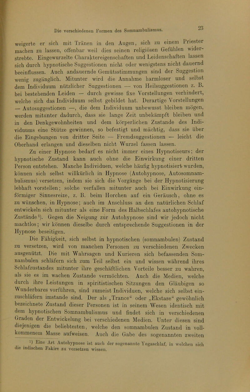 weigerte er sich mit Tränen in den Augen, sich zu einem Priester machen zu lassen, offenbar weil dies seinen religiösen Gefühlen wider- strebte. Eingewurzelte Chara]ttereigenschaften und Leidenschaften lassen sich durch hypnotische Suggestionen nicht oder wenigstens nicht dauernd beeinflussen. Auch andauernde Gemütsstimmungen sind der Suggestion wenig zugänglich. Mitunter wird die Annahme harmloser und selbst dem Individuum nützlicher Suggestionen — von Heilsuggestionen z. B. bei bestehenden Leiden — durch gewisse fixe Vorstellungen verhindert, welche sich das Individuum selbst gebildet hat. Derartige Vorstellungen — Autosuggestionen —, die dem Individuum unbewusst bleiben mögen, werden mitunter dadurch, dass sie lange Zeit unbekämpft bleiben und in den Denkgewohnheiten und dem körperlichen Zustande des Indi- viduums eine Stütze gewinnen, so befestigt und mächtig, dass sie über die Eingebungen von dritter Seite — Freradsuggestionen — leicht die Oberhand erlangen und dieselben nicht Wurzel fassen lassen. Zu einer Hypnose bedarf es nicht immer eines Hypnotiseurs; der hypnotische Zustand kann auch ohne die Einwirkung einer dritten Person entstehen. Manche Individuen, welche häufig hypnotisiert wurden, können sich selbst willkürlich in Hypnose (Autohypnose, Autosomnam- bulismus) versetzen, indem sie sich die Vorgänge bei der Hypnotisierung lebhaft vorstellen; solche verfallen mitunter auch bei Einwirkung ein- förmiger Sinnesreize, z. B. beim Horchen auf ein Geräusch, ohne es zu wünschen, in Hypnose; auch im Anschluss an den natürlichen Schlaf entwickeln sich mitunter als eine Form des Halbschlafes autohypnotische Zustände^). Gegen die Neigung zur Autohypnose sind wir jedoch nicht machtlos; wir können dieselbe durch entsprechende Suggestionen in der Hypnose beseitigen. Die Fähigkeit, sich selbst in hypnotischen (somnambulen) Zustand zu versetzen, wird von manchen Personen zu verschiedenen Zwecken ausgenützt. Die mit Wahrsagen und Kurieren sich befassenden Som- nambulen schläfern sich zum Teil selbst ein und wissen während ihres Schlafzustandes mitunter ihre geschäftlichen Vorteile besser zu wahren, als sie es im wachen Zustande vermöchten. Auch die Medien, Avelche durch ihre Leistungen in spiritistischen Sitzungen den Gläubigen so Wunderbares vorführen, sind zumeist Individuen, welche sich selbst ein- zuschläfern imstande sind. Der als „Trance^^ oder „Ekstase“ gewöhnlich bezeichnete Zustand dieser Personen ist in seinem Wesen identisch mit dem hypnotischen Somnambulismus und findet sich in verschiedenen Graden der Entwickelung bei verschiedenen Medien. Unter diesen sind diejenigen die beliebtesten, welche den somnambulen Zustand in voll- kommenem Masse aufweisen. Auch die Gabe des sogenannten zweiten 1) Eine Art Autohypnosc ist auch der sogcnaunto Yogaschlaf, in welchen sich die indischen Fakire zu versetzen wissen.